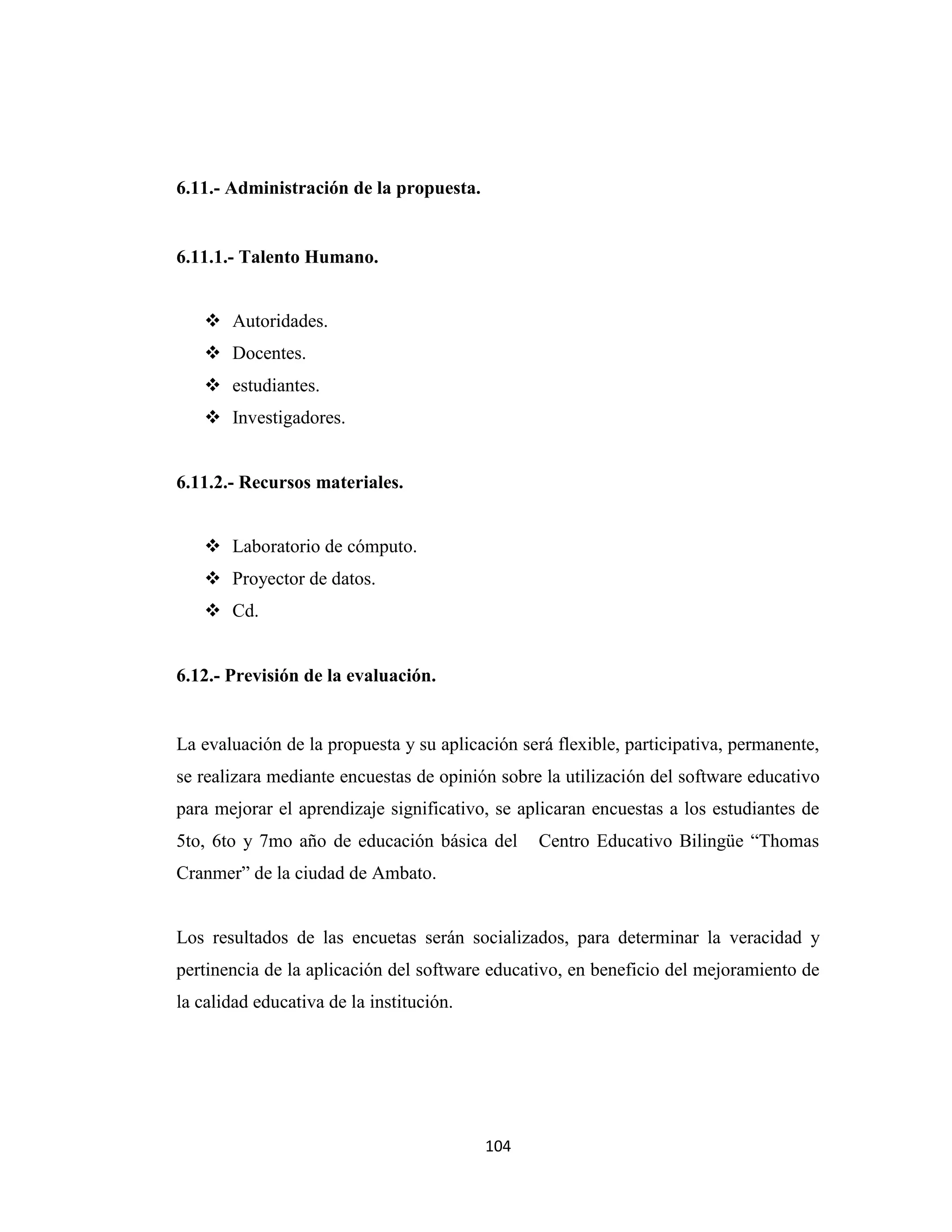 6.11.- Administración de la propuesta.


6.11.1.- Talento Humano.


    Autoridades.
    Docentes.
    estudiantes.
    Investigadores.


6.11.2.- Recursos materiales.


    Laboratorio de cómputo.
    Proyector de datos.
    Cd.


6.12.- Previsión de la evaluación.


La evaluación de la propuesta y su aplicación será flexible, participativa, permanente,
se realizara mediante encuestas de opinión sobre la utilización del software educativo
para mejorar el aprendizaje significativo, se aplicaran encuestas a los estudiantes de
5to, 6to y 7mo año de educación básica del       Centro Educativo Bilingüe “Thomas
Cranmer” de la ciudad de Ambato.


Los resultados de las encuetas serán socializados, para determinar la veracidad y
pertinencia de la aplicación del software educativo, en beneficio del mejoramiento de
la calidad educativa de la institución.




                                          104
 
