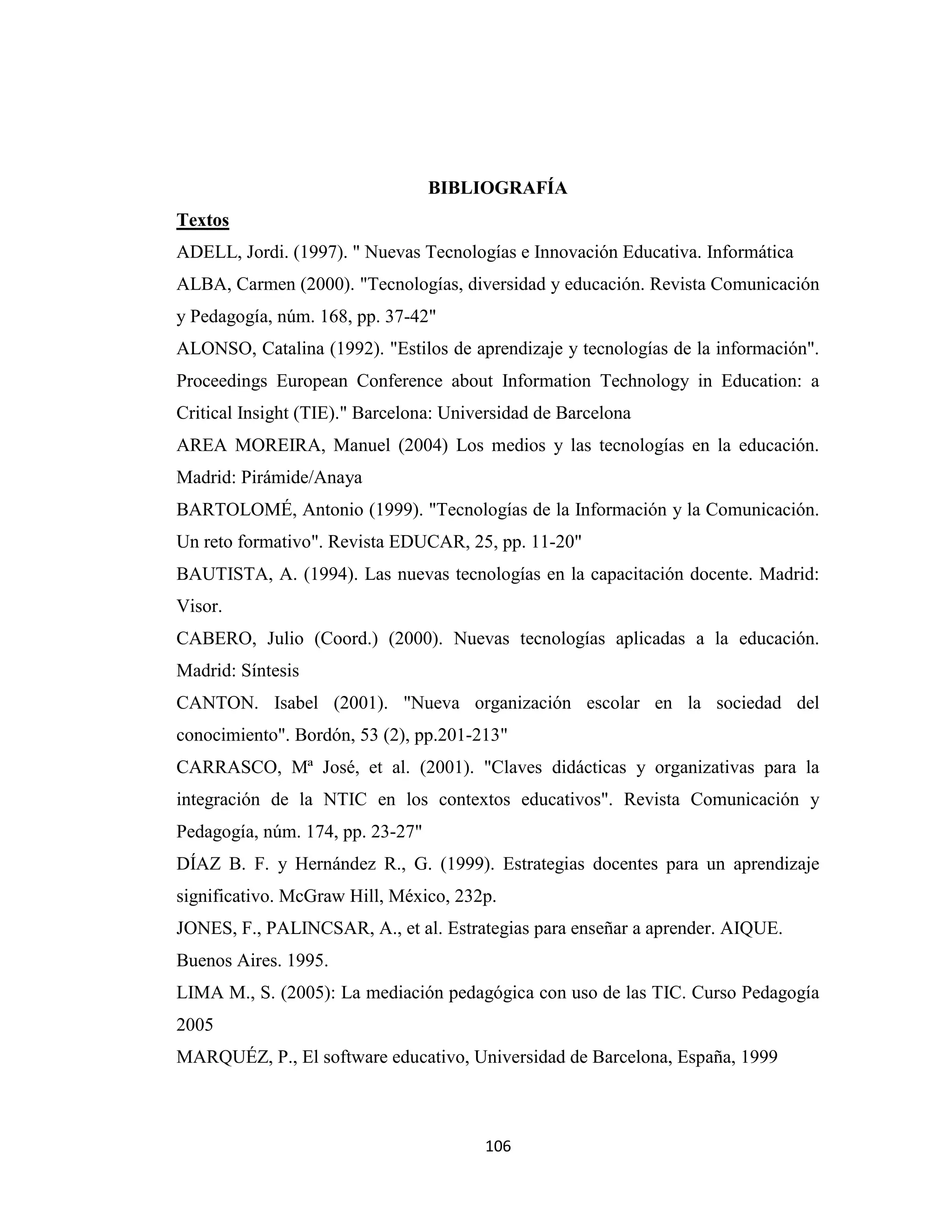 BIBLIOGRAFÍA
Textos
ADELL, Jordi. (1997). " Nuevas Tecnologías e Innovación Educativa. Informática
ALBA, Carmen (2000). "Tecnologías, diversidad y educación. Revista Comunicación
y Pedagogía, núm. 168, pp. 37-42"
ALONSO, Catalina (1992). "Estilos de aprendizaje y tecnologías de la información".
Proceedings European Conference about Information Technology in Education: a
Critical Insight (TIE)." Barcelona: Universidad de Barcelona
AREA MOREIRA, Manuel (2004) Los medios y las tecnologías en la educación.
Madrid: Pirámide/Anaya
BARTOLOMÉ, Antonio (1999). "Tecnologías de la Información y la Comunicación.
Un reto formativo". Revista EDUCAR, 25, pp. 11-20"
BAUTISTA, A. (1994). Las nuevas tecnologías en la capacitación docente. Madrid:
Visor.
CABERO, Julio (Coord.) (2000). Nuevas tecnologías aplicadas a la educación.
Madrid: Síntesis
CANTON. Isabel (2001). "Nueva organización escolar en la sociedad del
conocimiento". Bordón, 53 (2), pp.201-213"
CARRASCO, Mª José, et al. (2001). "Claves didácticas y organizativas para la
integración de la NTIC en los contextos educativos". Revista Comunicación y
Pedagogía, núm. 174, pp. 23-27"
DÍAZ B. F. y Hernández R., G. (1999). Estrategias docentes para un aprendizaje
significativo. McGraw Hill, México, 232p.
JONES, F., PALINCSAR, A., et al. Estrategias para enseñar a aprender. AIQUE.
Buenos Aires. 1995.
LIMA M., S. (2005): La mediación pedagógica con uso de las TIC. Curso Pedagogía
2005
MARQUÉZ, P., El software educativo, Universidad de Barcelona, España, 1999



                                        106
 