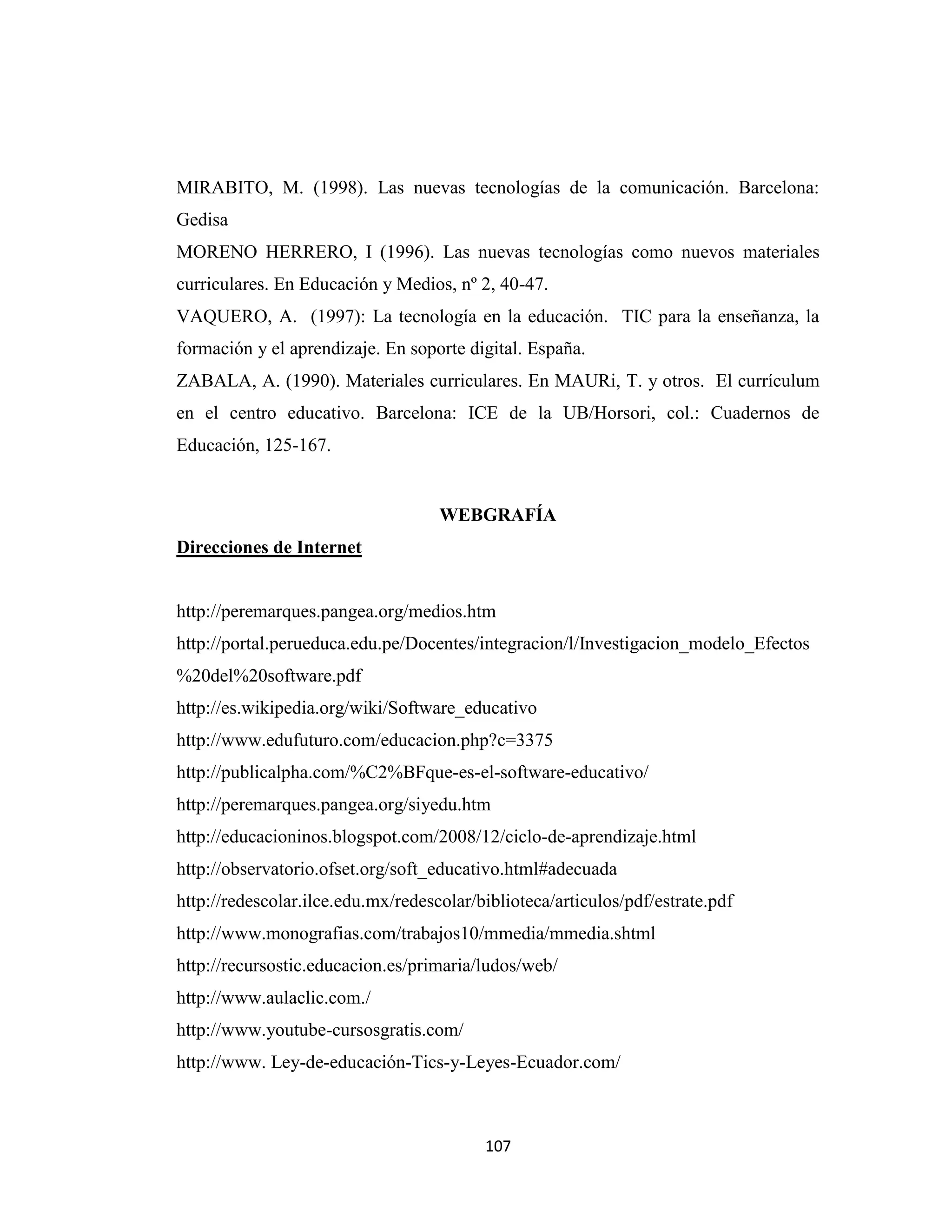 MIRABITO, M. (1998). Las nuevas tecnologías de la comunicación. Barcelona:
Gedisa
MORENO HERRERO, I (1996). Las nuevas tecnologías como nuevos materiales
curriculares. En Educación y Medios, nº 2, 40-47.
VAQUERO, A. (1997): La tecnología en la educación. TIC para la enseñanza, la
formación y el aprendizaje. En soporte digital. España.
ZABALA, A. (1990). Materiales curriculares. En MAURi, T. y otros. El currículum
en el centro educativo. Barcelona: ICE de la UB/Horsori, col.: Cuadernos de
Educación, 125-167.


                                    WEBGRAFÍA
Direcciones de Internet


http://peremarques.pangea.org/medios.htm
http://portal.perueduca.edu.pe/Docentes/integracion/l/Investigacion_modelo_Efectos
%20del%20software.pdf
http://es.wikipedia.org/wiki/Software_educativo
http://www.edufuturo.com/educacion.php?c=3375
http://publicalpha.com/%C2%BFque-es-el-software-educativo/
http://peremarques.pangea.org/siyedu.htm
http://educacioninos.blogspot.com/2008/12/ciclo-de-aprendizaje.html
http://observatorio.ofset.org/soft_educativo.html#adecuada
http://redescolar.ilce.edu.mx/redescolar/biblioteca/articulos/pdf/estrate.pdf
http://www.monografias.com/trabajos10/mmedia/mmedia.shtml
http://recursostic.educacion.es/primaria/ludos/web/
http://www.aulaclic.com./
http://www.youtube-cursosgratis.com/
http://www. Ley-de-educación-Tics-y-Leyes-Ecuador.com/



                                          107
 