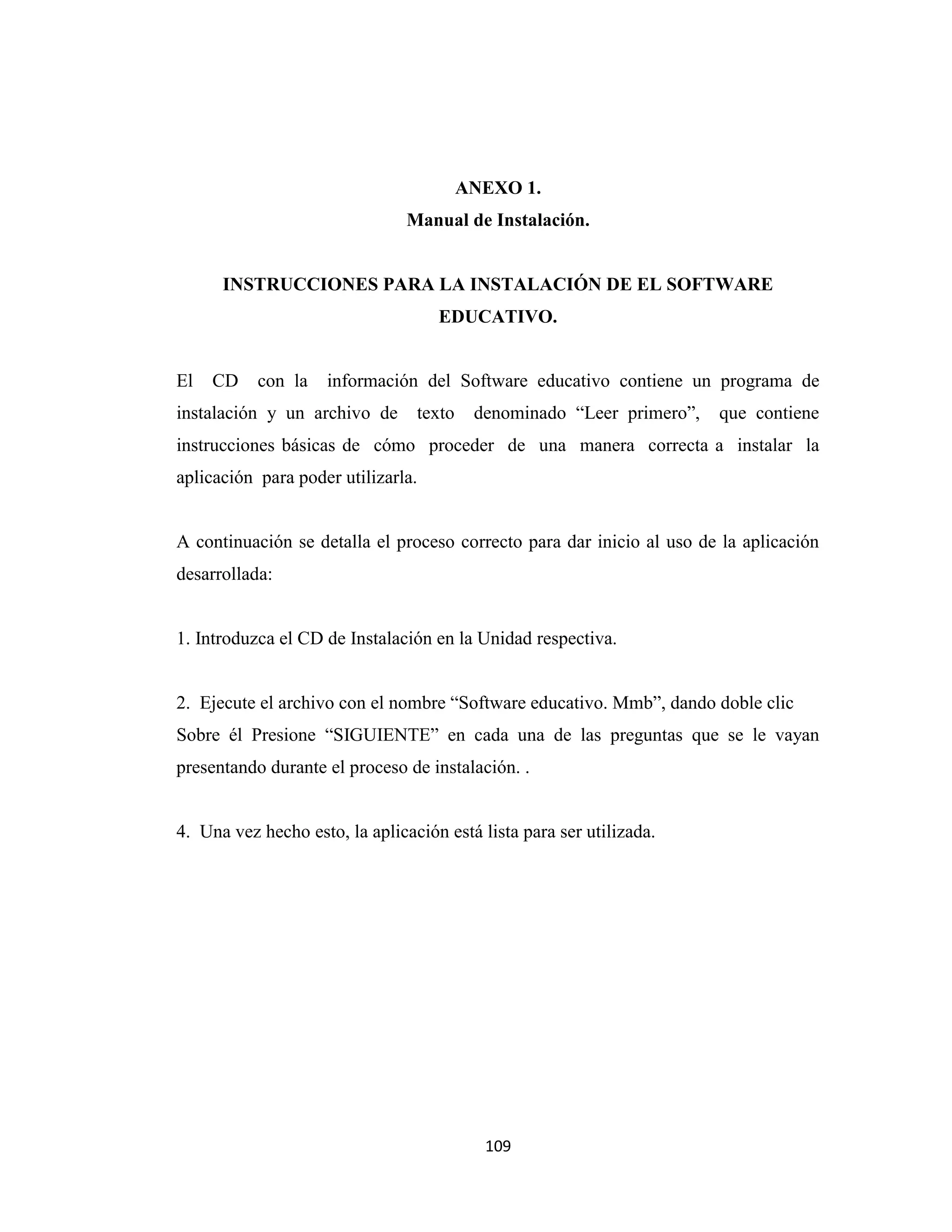 ANEXO 1.
                                Manual de Instalación.


      INSTRUCCIONES PARA LA INSTALACIÓN DE EL SOFTWARE
                                    EDUCATIVO.


El   CD    con la    información del Software educativo contiene un programa de
instalación y un archivo de      texto    denominado “Leer primero”,   que contiene
instrucciones básicas de cómo proceder de una manera correcta a instalar la
aplicación para poder utilizarla.


A continuación se detalla el proceso correcto para dar inicio al uso de la aplicación
desarrollada:


1. Introduzca el CD de Instalación en la Unidad respectiva.


2. Ejecute el archivo con el nombre “Software educativo. Mmb”, dando doble clic
Sobre él Presione “SIGUIENTE” en cada una de las preguntas que se le vayan
presentando durante el proceso de instalación. .


4. Una vez hecho esto, la aplicación está lista para ser utilizada.




                                           109
 