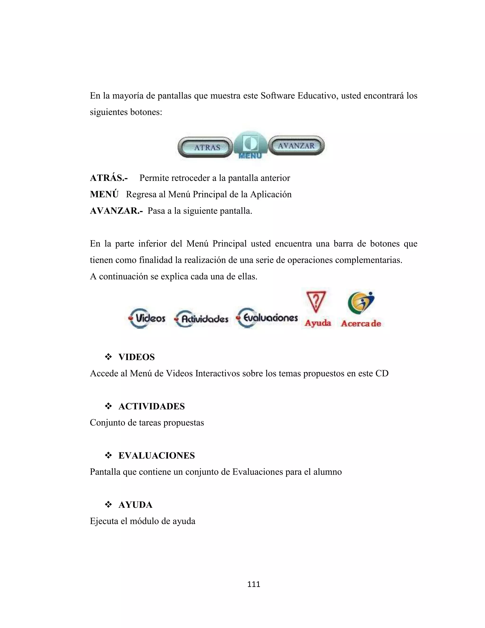 En la mayoría de pantallas que muestra este Software Educativo, usted encontrará los
siguientes botones:




ATRÁS.-      Permite retroceder a la pantalla anterior
MENÚ Regresa al Menú Principal de la Aplicación
AVANZAR.- Pasa a la siguiente pantalla.


En la parte inferior del Menú Principal usted encuentra una barra de botones que
tienen como finalidad la realización de una serie de operaciones complementarias.
A continuación se explica cada una de ellas.




    VIDEOS
Accede al Menú de Videos Interactivos sobre los temas propuestos en este CD


    ACTIVIDADES
Conjunto de tareas propuestas


    EVALUACIONES
Pantalla que contiene un conjunto de Evaluaciones para el alumno


    AYUDA
Ejecuta el módulo de ayuda




                                          111
 