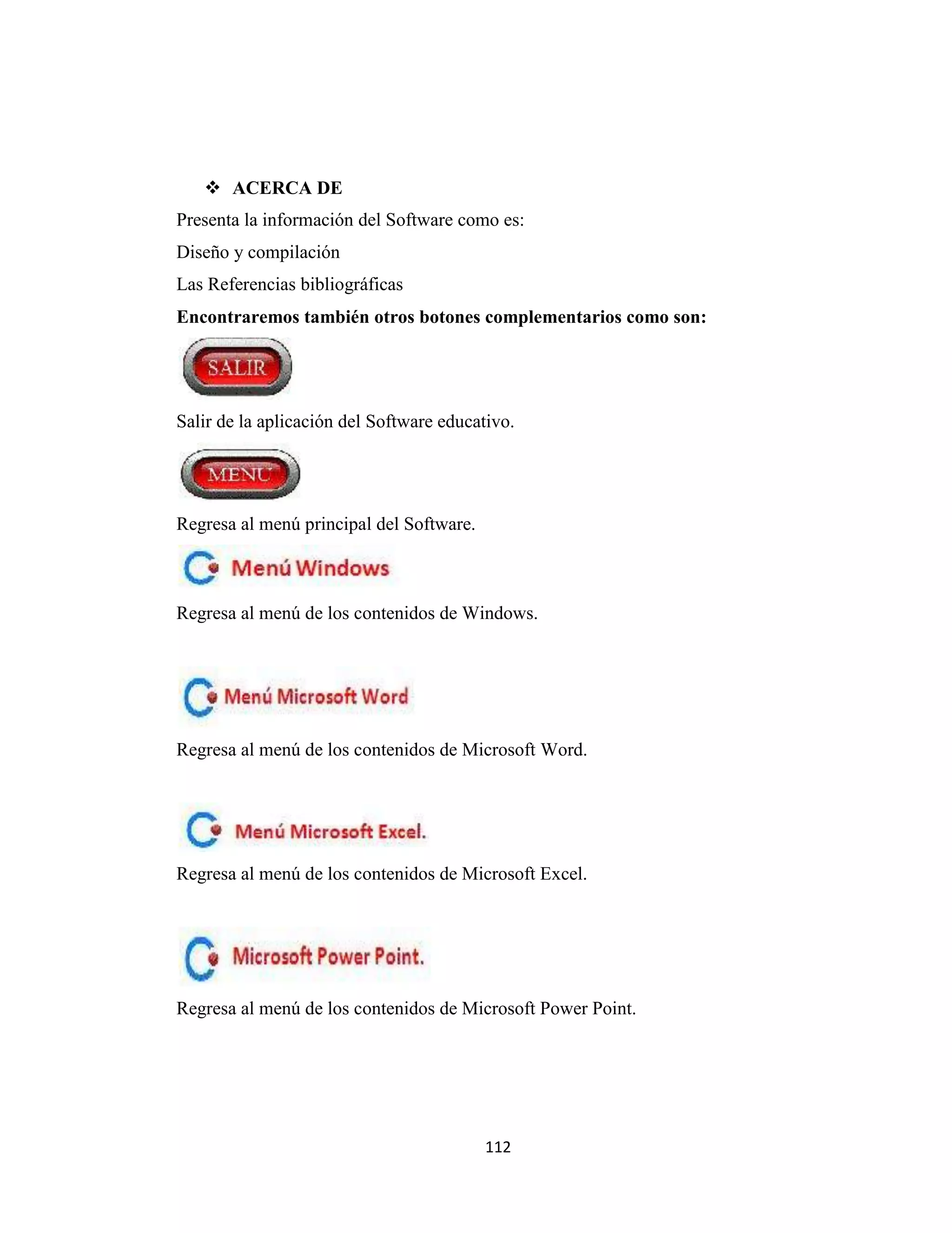  ACERCA DE
Presenta la información del Software como es:
Diseño y compilación
Las Referencias bibliográficas
Encontraremos también otros botones complementarios como son:




Salir de la aplicación del Software educativo.




Regresa al menú principal del Software.



Regresa al menú de los contenidos de Windows.




Regresa al menú de los contenidos de Microsoft Word.




Regresa al menú de los contenidos de Microsoft Excel.




Regresa al menú de los contenidos de Microsoft Power Point.




                                          112
 
