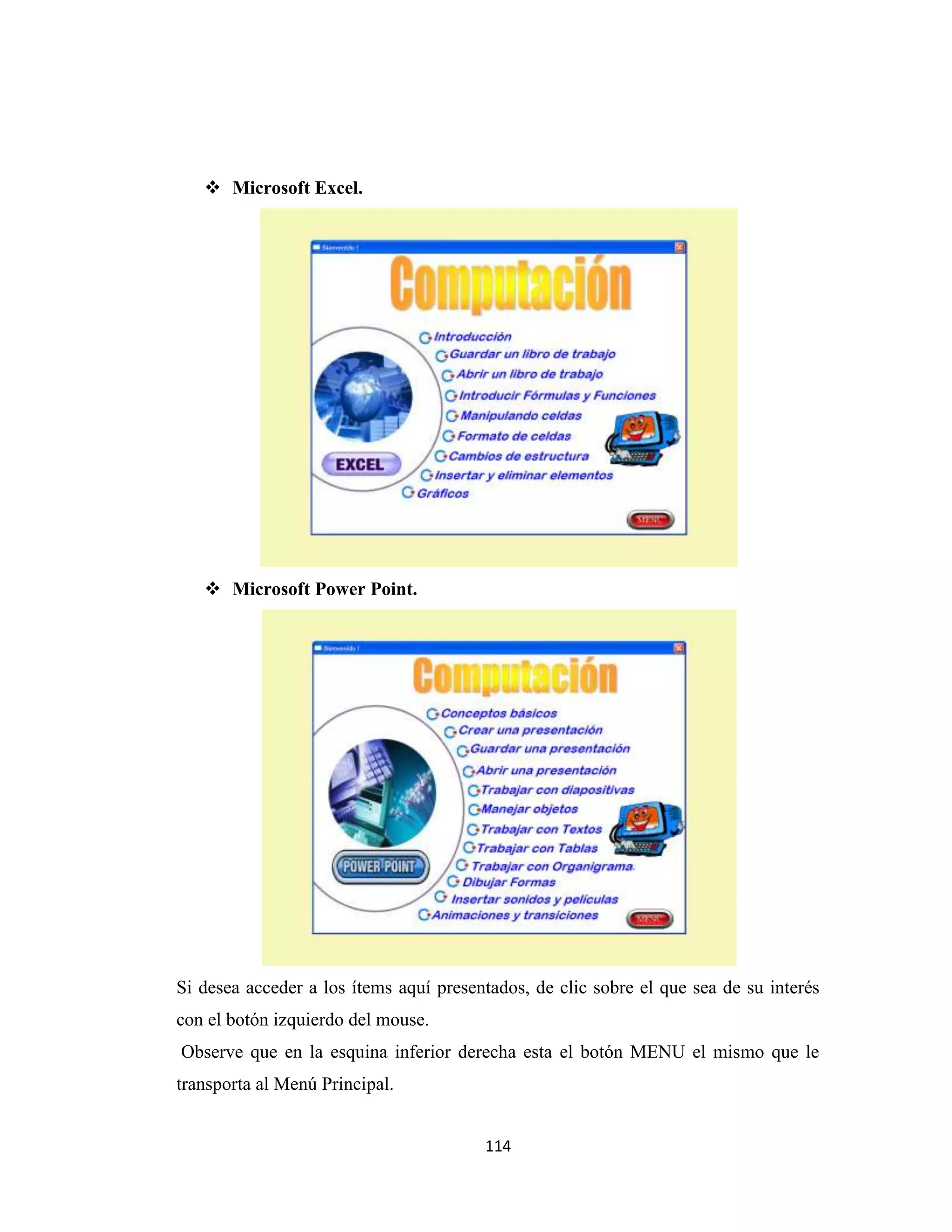  Microsoft Excel.




    Microsoft Power Point.




Si desea acceder a los ítems aquí presentados, de clic sobre el que sea de su interés
con el botón izquierdo del mouse.
Observe que en la esquina inferior derecha esta el botón MENU el mismo que le
transporta al Menú Principal.


                                        114
 