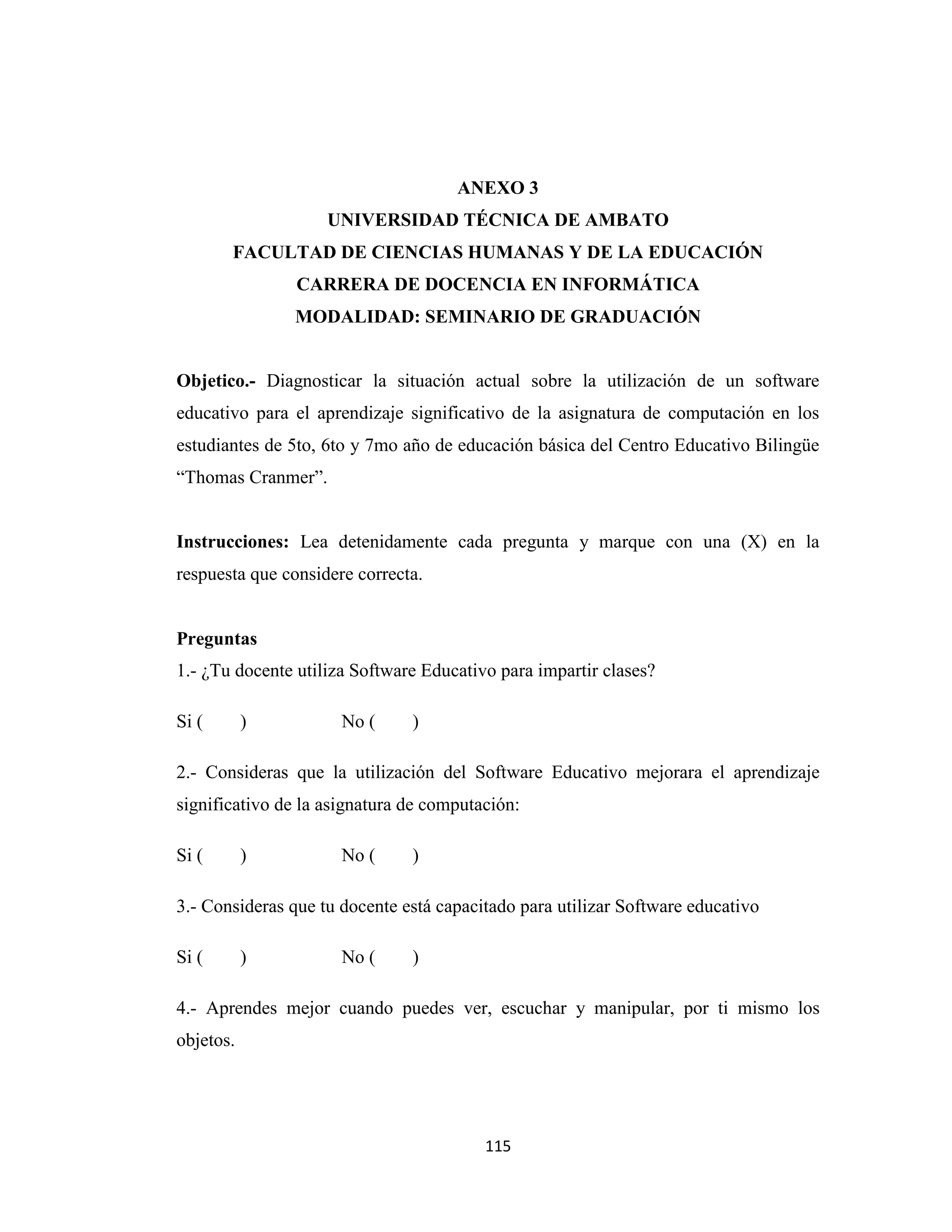 ANEXO 3
                    UNIVERSIDAD TÉCNICA DE AMBATO
       FACULTAD DE CIENCIAS HUMANAS Y DE LA EDUCACIÓN
                CARRERA DE DOCENCIA EN INFORMÁTICA
               MODALIDAD: SEMINARIO DE GRADUACIÓN


Objetico.- Diagnosticar la situación actual sobre la utilización de un software
educativo para el aprendizaje significativo de la asignatura de computación en los
estudiantes de 5to, 6to y 7mo año de educación básica del Centro Educativo Bilingüe
“Thomas Cranmer”.


Instrucciones: Lea detenidamente cada pregunta y marque con una (X) en la
respuesta que considere correcta.


Preguntas
1.- ¿Tu docente utiliza Software Educativo para impartir clases?

Si (       )          No (     )

2.- Consideras que la utilización del Software Educativo mejorara el aprendizaje
significativo de la asignatura de computación:

Si (       )          No (     )

3.- Consideras que tu docente está capacitado para utilizar Software educativo

Si (       )          No (     )

4.- Aprendes mejor cuando puedes ver, escuchar y manipular, por ti mismo los
objetos.




                                         115
 