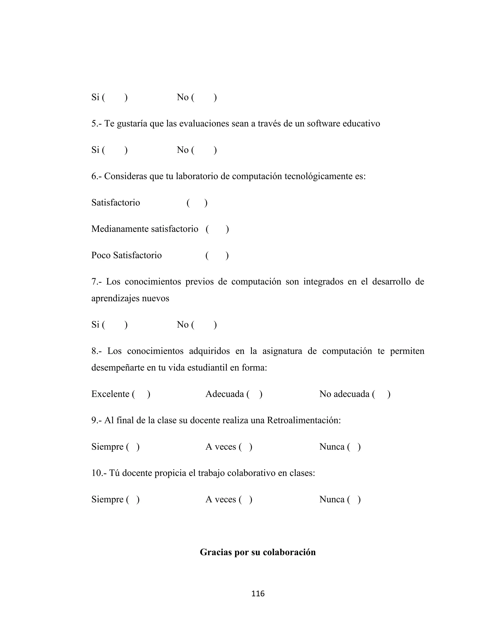 Si (    )             No (        )

5.- Te gustaría que las evaluaciones sean a través de un software educativo

Si (    )             No (        )

6.- Consideras que tu laboratorio de computación tecnológicamente es:

Satisfactorio            (    )

Medianamente satisfactorio (          )

Poco Satisfactorio            (       )

7.- Los conocimientos previos de computación son integrados en el desarrollo de
aprendizajes nuevos

Si (    )             No (        )

8.- Los conocimientos adquiridos en la asignatura de computación te permiten
desempeñarte en tu vida estudiantil en forma:

Excelente (     )             Adecuada ( )                    No adecuada (   )

9.- Al final de la clase su docente realiza una Retroalimentación:

Siempre ( )                   A veces ( )                     Nunca ( )

10.- Tú docente propicia el trabajo colaborativo en clases:

Siempre ( )                   A veces ( )                     Nunca ( )




                             Gracias por su colaboración



                                          116
 
