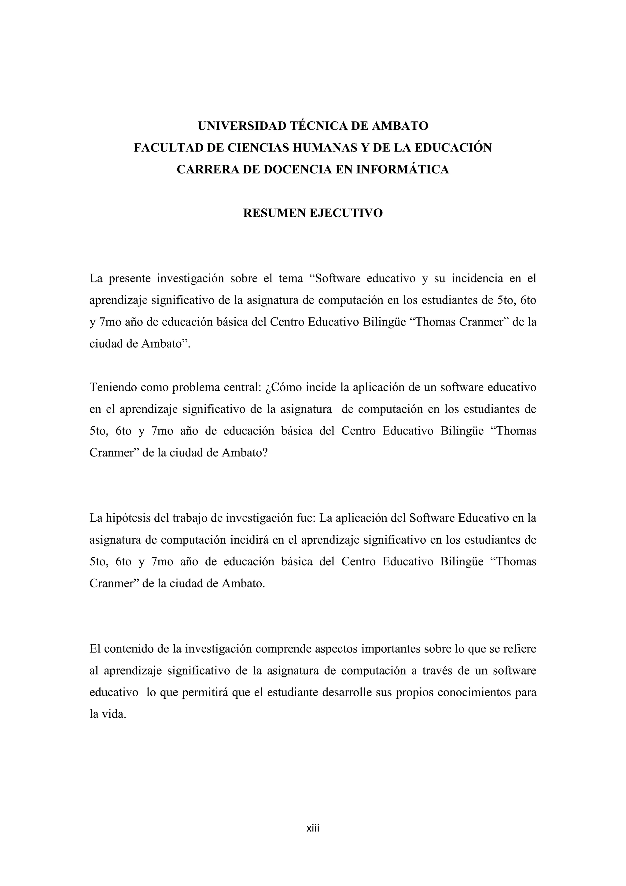 UNIVERSIDAD TÉCNICA DE AMBATO
           FACULTAD DE CIENCIAS HUMANAS Y DE LA EDUCACIÓN
                 CARRERA DE DOCENCIA EN INFORMÁTICA


                              RESUMEN EJECUTIVO




La presente investigación sobre el tema “Software educativo y su incidencia en el
aprendizaje significativo de la asignatura de computación en los estudiantes de 5to, 6to
y 7mo año de educación básica del Centro Educativo Bilingüe “Thomas Cranmer” de la
ciudad de Ambato”.


Teniendo como problema central: ¿Cómo incide la aplicación de un software educativo
en el aprendizaje significativo de la asignatura de computación en los estudiantes de
5to, 6to y 7mo año de educación básica del Centro Educativo Bilingüe “Thomas
Cranmer” de la ciudad de Ambato?




La hipótesis del trabajo de investigación fue: La aplicación del Software Educativo en la
asignatura de computación incidirá en el aprendizaje significativo en los estudiantes de
5to, 6to y 7mo año de educación básica del Centro Educativo Bilingüe “Thomas
Cranmer” de la ciudad de Ambato.




El contenido de la investigación comprende aspectos importantes sobre lo que se refiere
al aprendizaje significativo de la asignatura de computación a través de un software
educativo lo que permitirá que el estudiante desarrolle sus propios conocimientos para
la vida.




                                           xiii
 