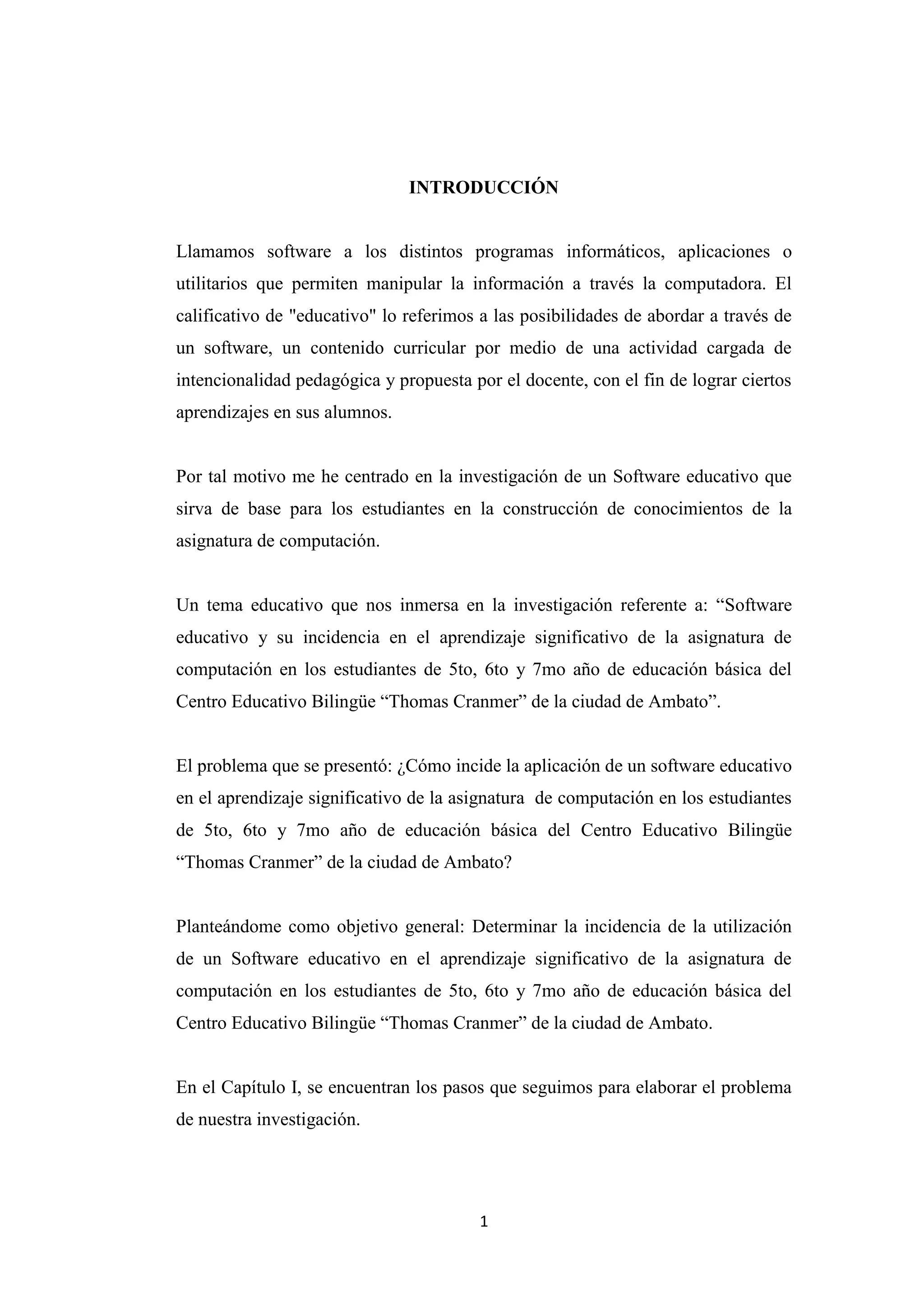 INTRODUCCIÓN


Llamamos software a los distintos programas informáticos, aplicaciones o
utilitarios que permiten manipular la información a través la computadora. El
calificativo de "educativo" lo referimos a las posibilidades de abordar a través de
un software, un contenido curricular por medio de una actividad cargada de
intencionalidad pedagógica y propuesta por el docente, con el fin de lograr ciertos
aprendizajes en sus alumnos.


Por tal motivo me he centrado en la investigación de un Software educativo que
sirva de base para los estudiantes en la construcción de conocimientos de la
asignatura de computación.


Un tema educativo que nos inmersa en la investigación referente a: “Software
educativo y su incidencia en el aprendizaje significativo de la asignatura de
computación en los estudiantes de 5to, 6to y 7mo año de educación básica del
Centro Educativo Bilingüe “Thomas Cranmer” de la ciudad de Ambato”.


El problema que se presentó: ¿Cómo incide la aplicación de un software educativo
en el aprendizaje significativo de la asignatura de computación en los estudiantes
de 5to, 6to y 7mo año de educación básica del Centro Educativo Bilingüe
“Thomas Cranmer” de la ciudad de Ambato?


Planteándome como objetivo general: Determinar la incidencia de la utilización
de un Software educativo en el aprendizaje significativo de la asignatura de
computación en los estudiantes de 5to, 6to y 7mo año de educación básica del
Centro Educativo Bilingüe “Thomas Cranmer” de la ciudad de Ambato.


En el Capítulo I, se encuentran los pasos que seguimos para elaborar el problema
de nuestra investigación.




                                        1
 