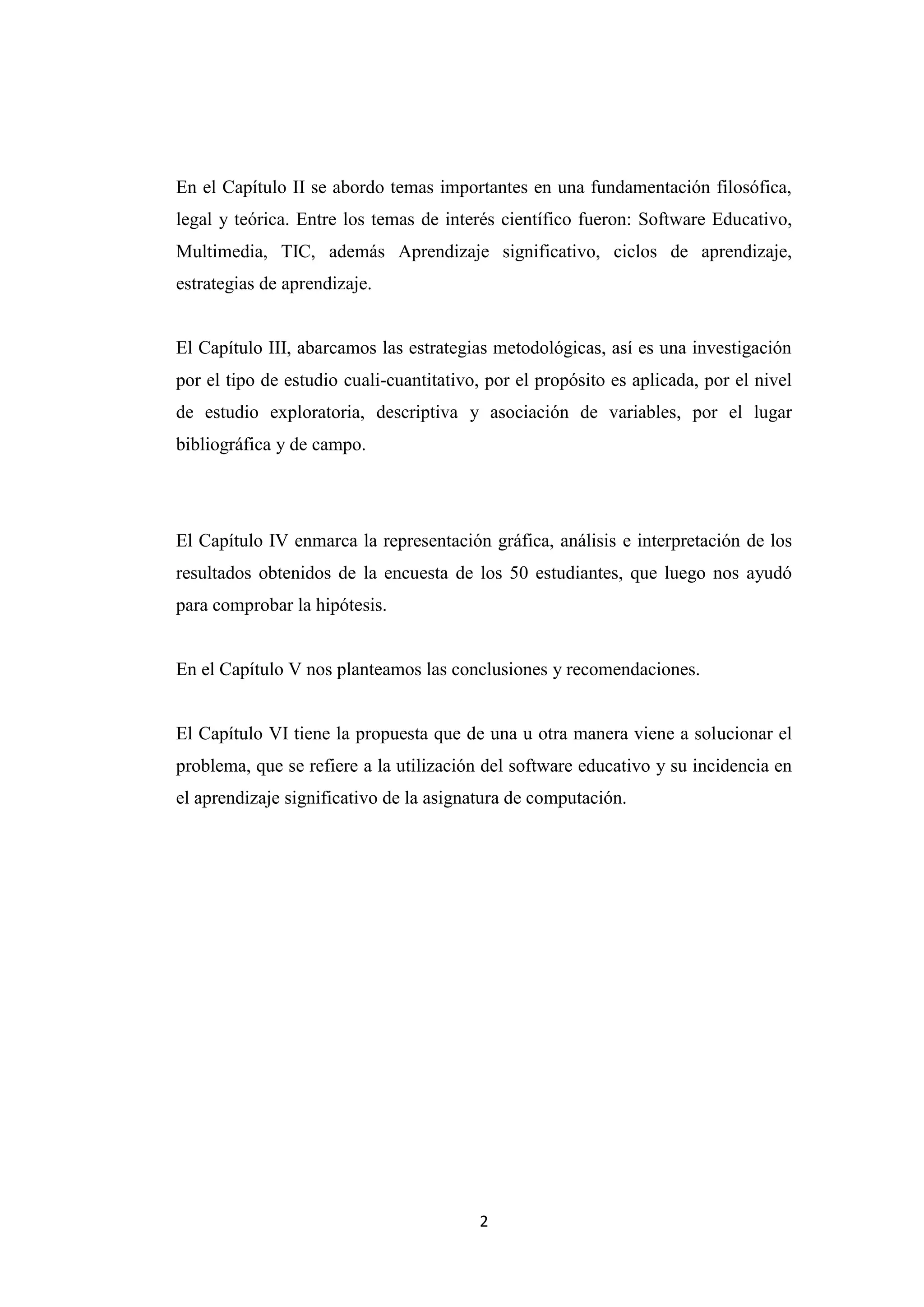 En el Capítulo II se abordo temas importantes en una fundamentación filosófica,
legal y teórica. Entre los temas de interés científico fueron: Software Educativo,
Multimedia, TIC, además Aprendizaje significativo, ciclos de aprendizaje,
estrategias de aprendizaje.


El Capítulo III, abarcamos las estrategias metodológicas, así es una investigación
por el tipo de estudio cuali-cuantitativo, por el propósito es aplicada, por el nivel
de estudio exploratoria, descriptiva y asociación de variables, por el lugar
bibliográfica y de campo.




El Capítulo IV enmarca la representación gráfica, análisis e interpretación de los
resultados obtenidos de la encuesta de los 50 estudiantes, que luego nos ayudó
para comprobar la hipótesis.


En el Capítulo V nos planteamos las conclusiones y recomendaciones.


El Capítulo VI tiene la propuesta que de una u otra manera viene a solucionar el
problema, que se refiere a la utilización del software educativo y su incidencia en
el aprendizaje significativo de la asignatura de computación.




                                         2
 