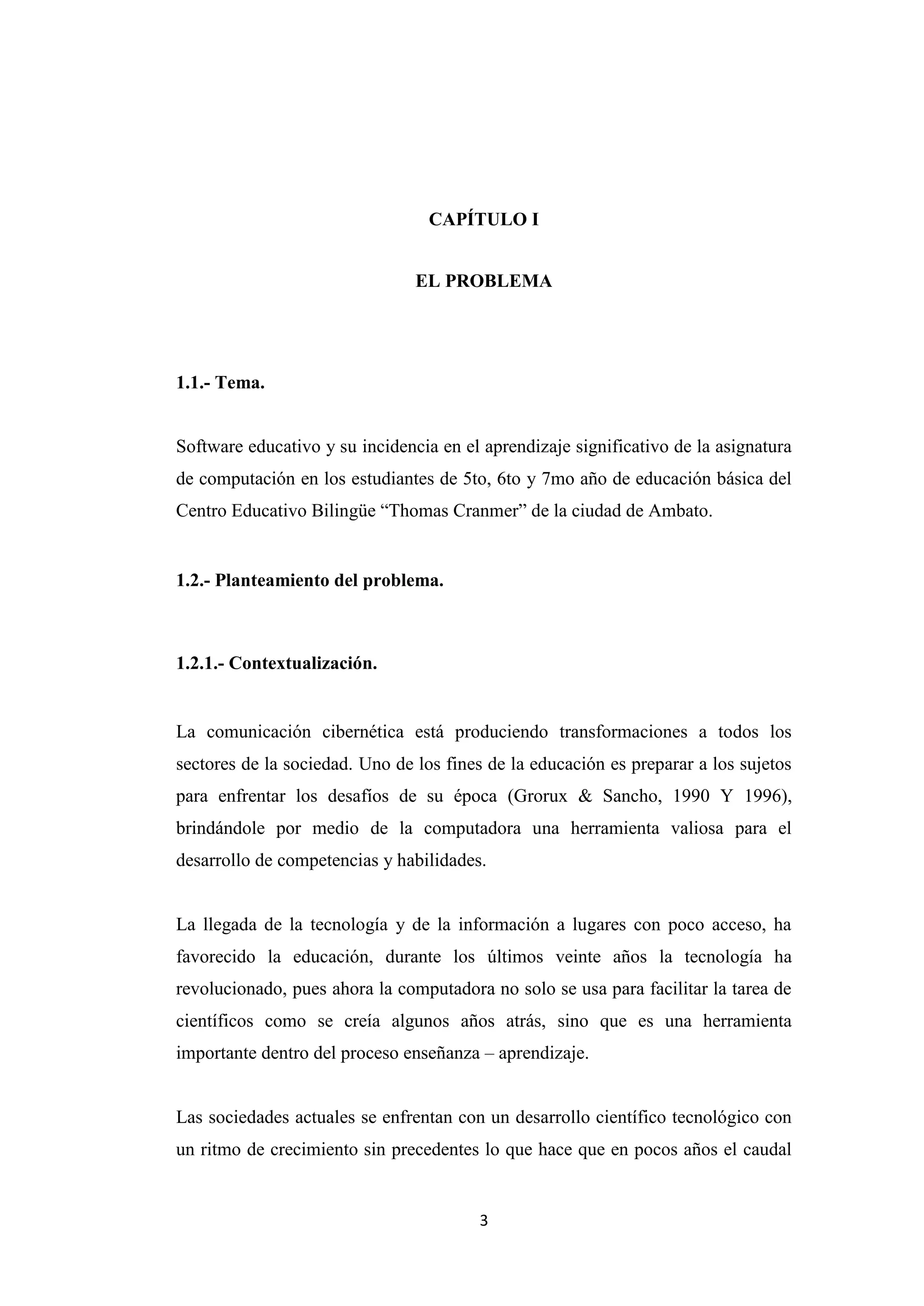 CAPÍTULO I


                                EL PROBLEMA




1.1.- Tema.


Software educativo y su incidencia en el aprendizaje significativo de la asignatura
de computación en los estudiantes de 5to, 6to y 7mo año de educación básica del
Centro Educativo Bilingüe “Thomas Cranmer” de la ciudad de Ambato.


1.2.- Planteamiento del problema.



1.2.1.- Contextualización.


La comunicación cibernética está produciendo transformaciones a todos los
sectores de la sociedad. Uno de los fines de la educación es preparar a los sujetos
para enfrentar los desafíos de su época (Grorux & Sancho, 1990 Y 1996),
brindándole por medio de la computadora una herramienta valiosa para el
desarrollo de competencias y habilidades.


La llegada de la tecnología y de la información a lugares con poco acceso, ha
favorecido la educación, durante los últimos veinte años la tecnología ha
revolucionado, pues ahora la computadora no solo se usa para facilitar la tarea de
científicos como se creía algunos años atrás, sino que es una herramienta
importante dentro del proceso enseñanza – aprendizaje.


Las sociedades actuales se enfrentan con un desarrollo científico tecnológico con
un ritmo de crecimiento sin precedentes lo que hace que en pocos años el caudal


                                        3
 