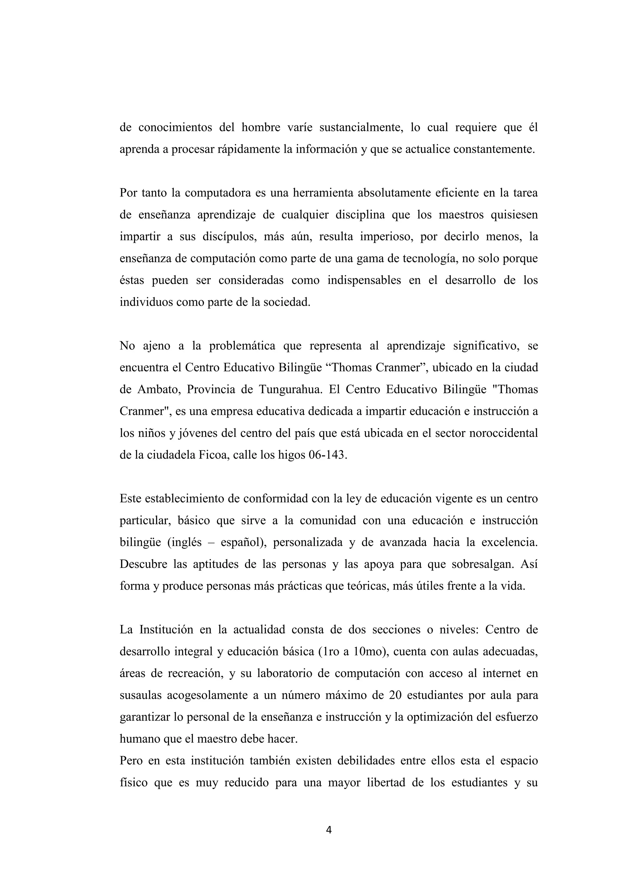 de conocimientos del hombre varíe sustancialmente, lo cual requiere que él
aprenda a procesar rápidamente la información y que se actualice constantemente.


Por tanto la computadora es una herramienta absolutamente eficiente en la tarea
de enseñanza aprendizaje de cualquier disciplina que los maestros quisiesen
impartir a sus discípulos, más aún, resulta imperioso, por decirlo menos, la
enseñanza de computación como parte de una gama de tecnología, no solo porque
éstas pueden ser consideradas como indispensables en el desarrollo de los
individuos como parte de la sociedad.


No ajeno a la problemática que representa al aprendizaje significativo, se
encuentra el Centro Educativo Bilingüe “Thomas Cranmer”, ubicado en la ciudad
de Ambato, Provincia de Tungurahua. El Centro Educativo Bilingüe "Thomas
Cranmer", es una empresa educativa dedicada a impartir educación e instrucción a
los niños y jóvenes del centro del país que está ubicada en el sector noroccidental
de la ciudadela Ficoa, calle los higos 06-143.


Este establecimiento de conformidad con la ley de educación vigente es un centro
particular, básico que sirve a la comunidad con una educación e instrucción
bilingüe (inglés – español), personalizada y de avanzada hacia la excelencia.
Descubre las aptitudes de las personas y las apoya para que sobresalgan. Así
forma y produce personas más prácticas que teóricas, más útiles frente a la vida.


La Institución en la actualidad consta de dos secciones o niveles: Centro de
desarrollo integral y educación básica (1ro a 10mo), cuenta con aulas adecuadas,
áreas de recreación, y su laboratorio de computación con acceso al internet en
susaulas acogesolamente a un número máximo de 20 estudiantes por aula para
garantizar lo personal de la enseñanza e instrucción y la optimización del esfuerzo
humano que el maestro debe hacer.
Pero en esta institución también existen debilidades entre ellos esta el espacio
físico que es muy reducido para una mayor libertad de los estudiantes y su


                                         4
 