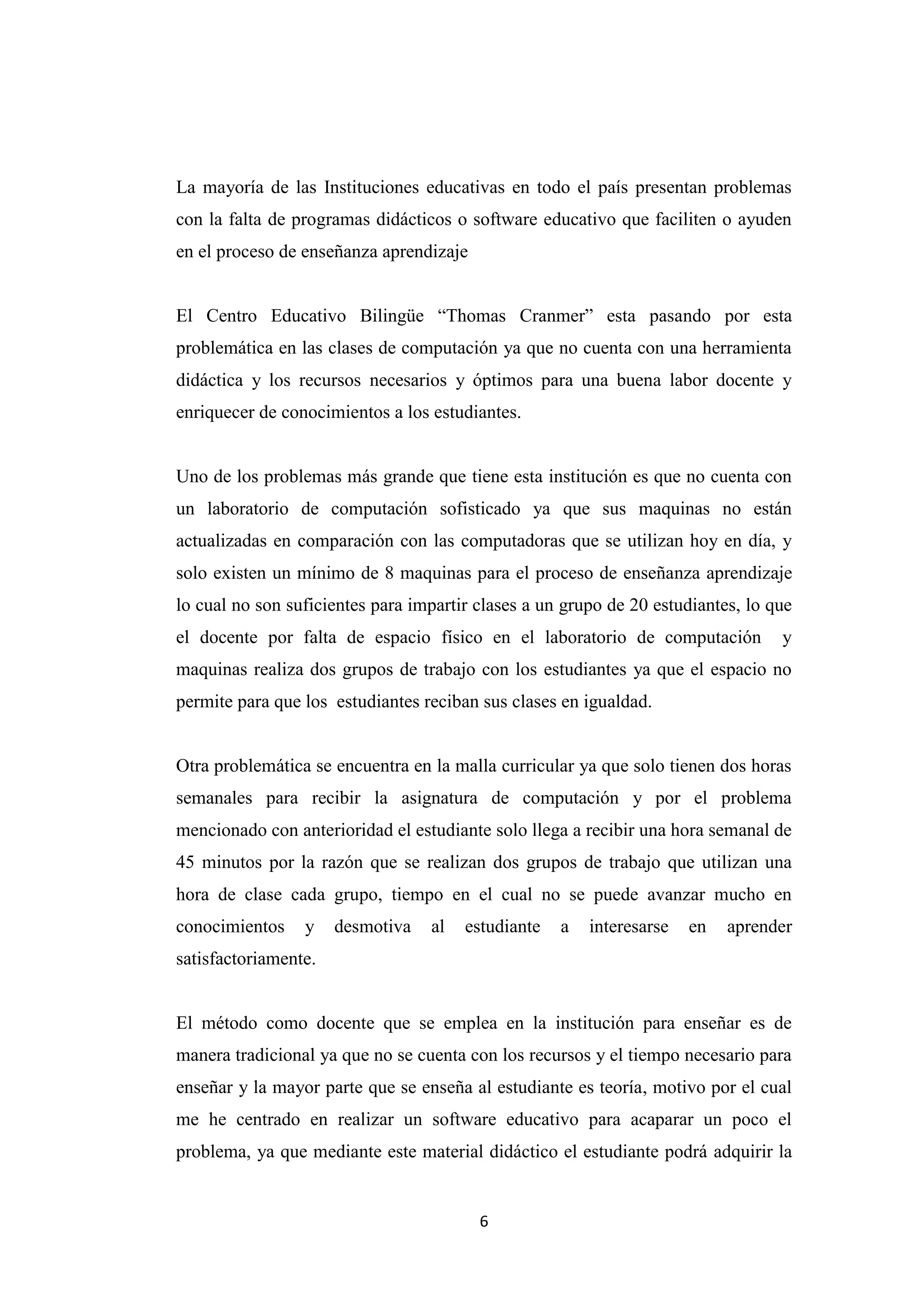 La mayoría de las Instituciones educativas en todo el país presentan problemas
con la falta de programas didácticos o software educativo que faciliten o ayuden
en el proceso de enseñanza aprendizaje


El Centro Educativo Bilingüe “Thomas Cranmer” esta pasando por esta
problemática en las clases de computación ya que no cuenta con una herramienta
didáctica y los recursos necesarios y óptimos para una buena labor docente y
enriquecer de conocimientos a los estudiantes.


Uno de los problemas más grande que tiene esta institución es que no cuenta con
un laboratorio de computación sofisticado ya que sus maquinas no están
actualizadas en comparación con las computadoras que se utilizan hoy en día, y
solo existen un mínimo de 8 maquinas para el proceso de enseñanza aprendizaje
lo cual no son suficientes para impartir clases a un grupo de 20 estudiantes, lo que
el docente por falta de espacio físico en el laboratorio de computación           y
maquinas realiza dos grupos de trabajo con los estudiantes ya que el espacio no
permite para que los estudiantes reciban sus clases en igualdad.


Otra problemática se encuentra en la malla curricular ya que solo tienen dos horas
semanales para recibir la asignatura de computación y por el problema
mencionado con anterioridad el estudiante solo llega a recibir una hora semanal de
45 minutos por la razón que se realizan dos grupos de trabajo que utilizan una
hora de clase cada grupo, tiempo en el cual no se puede avanzar mucho en
conocimientos    y    desmotiva   al   estudiante   a   interesarse   en   aprender
satisfactoriamente.


El método como docente que se emplea en la institución para enseñar es de
manera tradicional ya que no se cuenta con los recursos y el tiempo necesario para
enseñar y la mayor parte que se enseña al estudiante es teoría, motivo por el cual
me he centrado en realizar un software educativo para acaparar un poco el
problema, ya que mediante este material didáctico el estudiante podrá adquirir la


                                         6
 