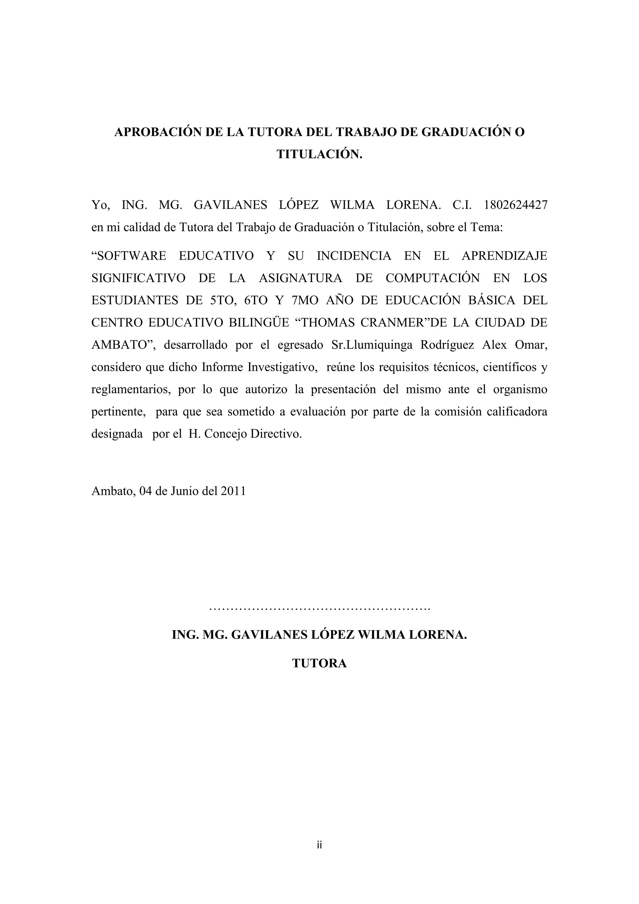 APROBACIÓN DE LA TUTORA DEL TRABAJO DE GRADUACIÓN O
                                   TITULACIÓN.


Yo, ING. MG. GAVILANES LÓPEZ WILMA LORENA. C.I. 1802624427
en mi calidad de Tutora del Trabajo de Graduación o Titulación, sobre el Tema:

“SOFTWARE EDUCATIVO Y SU INCIDENCIA EN EL APRENDIZAJE
SIGNIFICATIVO       DE    LA   ASIGNATURA         DE    COMPUTACIÓN         EN    LOS
ESTUDIANTES DE 5TO, 6TO Y 7MO AÑO DE EDUCACIÓN BÁSICA DEL
CENTRO EDUCATIVO BILINGÜE “THOMAS CRANMER”DE LA CIUDAD DE
AMBATO”, desarrollado por el egresado Sr.Llumiquinga Rodríguez Alex Omar,
considero que dicho Informe Investigativo, reúne los requisitos técnicos, científicos y
reglamentarios, por lo que autorizo la presentación del mismo ante el organismo
pertinente, para que sea sometido a evaluación por parte de la comisión calificadora
designada por el H. Concejo Directivo.



Ambato, 04 de Junio del 2011




                      …………………………………………….

               ING. MG. GAVILANES LÓPEZ WILMA LORENA.

                                      TUTORA




                                          ii
 