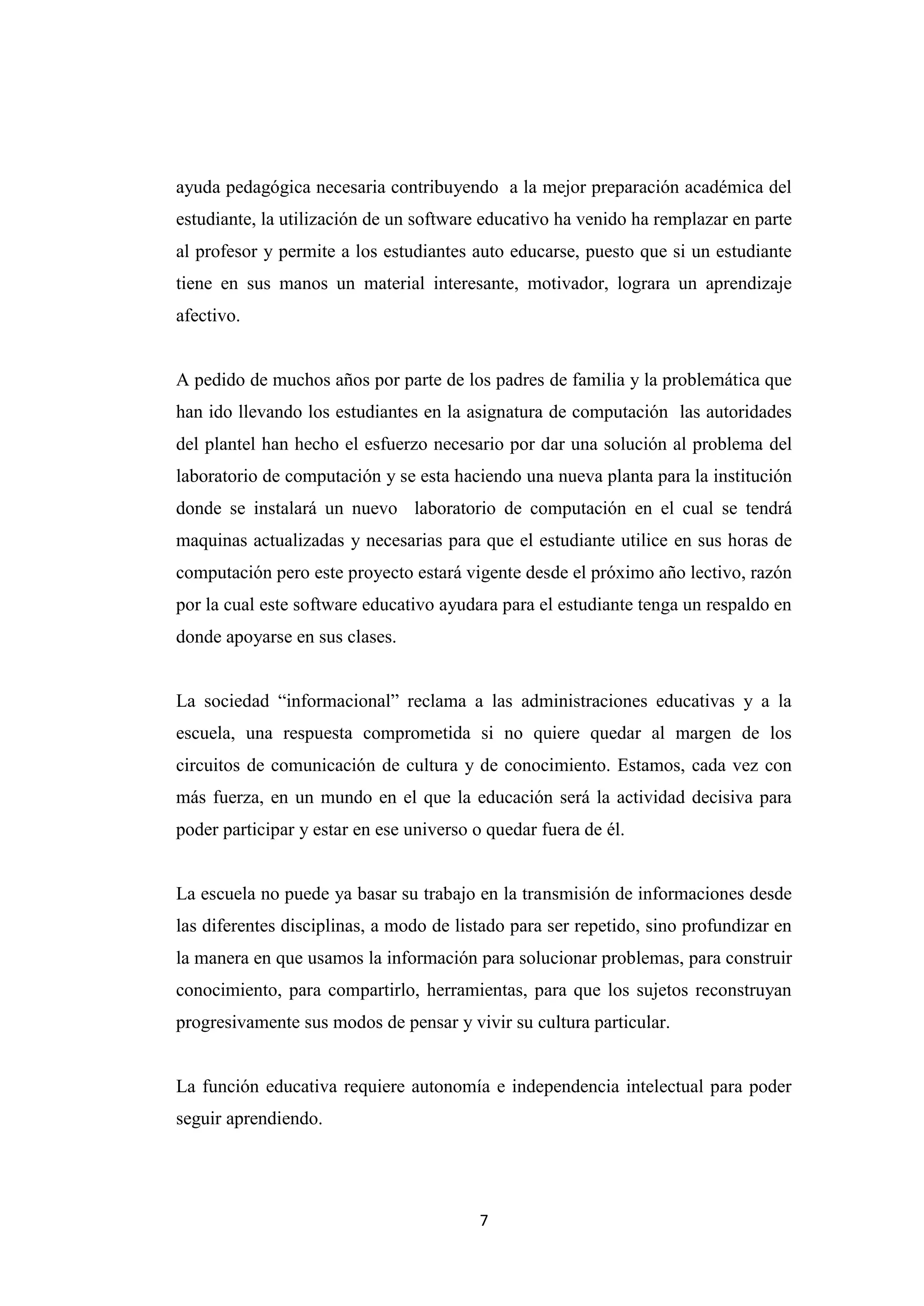 ayuda pedagógica necesaria contribuyendo a la mejor preparación académica del
estudiante, la utilización de un software educativo ha venido ha remplazar en parte
al profesor y permite a los estudiantes auto educarse, puesto que si un estudiante
tiene en sus manos un material interesante, motivador, lograra un aprendizaje
afectivo.


A pedido de muchos años por parte de los padres de familia y la problemática que
han ido llevando los estudiantes en la asignatura de computación las autoridades
del plantel han hecho el esfuerzo necesario por dar una solución al problema del
laboratorio de computación y se esta haciendo una nueva planta para la institución
donde se instalará un nuevo laboratorio de computación en el cual se tendrá
maquinas actualizadas y necesarias para que el estudiante utilice en sus horas de
computación pero este proyecto estará vigente desde el próximo año lectivo, razón
por la cual este software educativo ayudara para el estudiante tenga un respaldo en
donde apoyarse en sus clases.


La sociedad “informacional” reclama a las administraciones educativas y a la
escuela, una respuesta comprometida si no quiere quedar al margen de los
circuitos de comunicación de cultura y de conocimiento. Estamos, cada vez con
más fuerza, en un mundo en el que la educación será la actividad decisiva para
poder participar y estar en ese universo o quedar fuera de él.


La escuela no puede ya basar su trabajo en la transmisión de informaciones desde
las diferentes disciplinas, a modo de listado para ser repetido, sino profundizar en
la manera en que usamos la información para solucionar problemas, para construir
conocimiento, para compartirlo, herramientas, para que los sujetos reconstruyan
progresivamente sus modos de pensar y vivir su cultura particular.


La función educativa requiere autonomía e independencia intelectual para poder
seguir aprendiendo.




                                         7
 