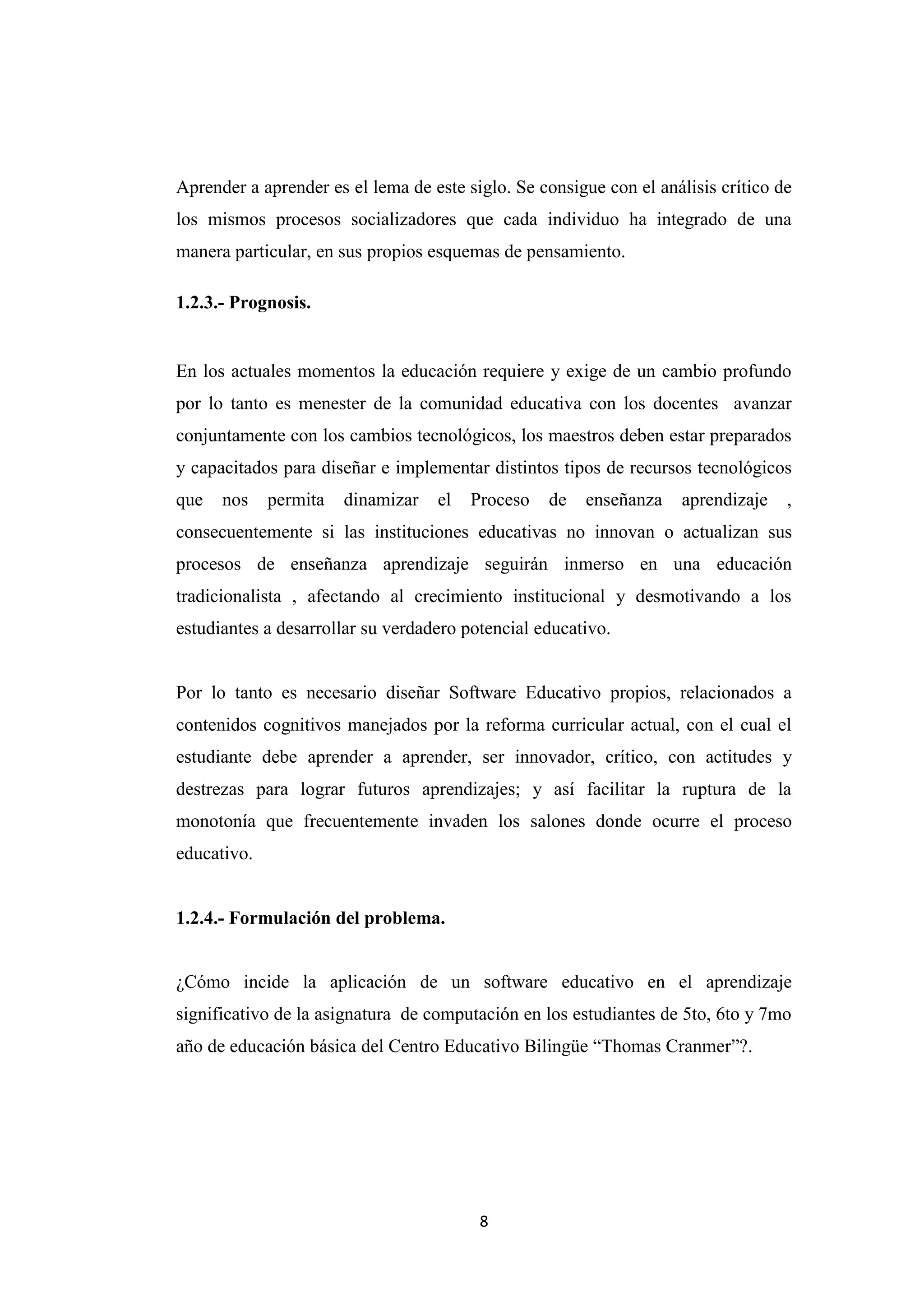 Aprender a aprender es el lema de este siglo. Se consigue con el análisis crítico de
los mismos procesos socializadores que cada individuo ha integrado de una
manera particular, en sus propios esquemas de pensamiento.

1.2.3.- Prognosis.


En los actuales momentos la educación requiere y exige de un cambio profundo
por lo tanto es menester de la comunidad educativa con los docentes avanzar
conjuntamente con los cambios tecnológicos, los maestros deben estar preparados
y capacitados para diseñar e implementar distintos tipos de recursos tecnológicos
que   nos    permita   dinamizar   el   Proceso   de   enseñanza     aprendizaje   ,
consecuentemente si las instituciones educativas no innovan o actualizan sus
procesos de enseñanza aprendizaje seguirán inmerso en una educación
tradicionalista , afectando al crecimiento institucional y desmotivando a los
estudiantes a desarrollar su verdadero potencial educativo.


Por lo tanto es necesario diseñar Software Educativo propios, relacionados a
contenidos cognitivos manejados por la reforma curricular actual, con el cual el
estudiante debe aprender a aprender, ser innovador, crítico, con actitudes y
destrezas para lograr futuros aprendizajes; y así facilitar la ruptura de la
monotonía que frecuentemente invaden los salones donde ocurre el proceso
educativo.


1.2.4.- Formulación del problema.


¿Cómo incide la aplicación de un software educativo en el aprendizaje
significativo de la asignatura de computación en los estudiantes de 5to, 6to y 7mo
año de educación básica del Centro Educativo Bilingüe “Thomas Cranmer”?.




                                         8
 