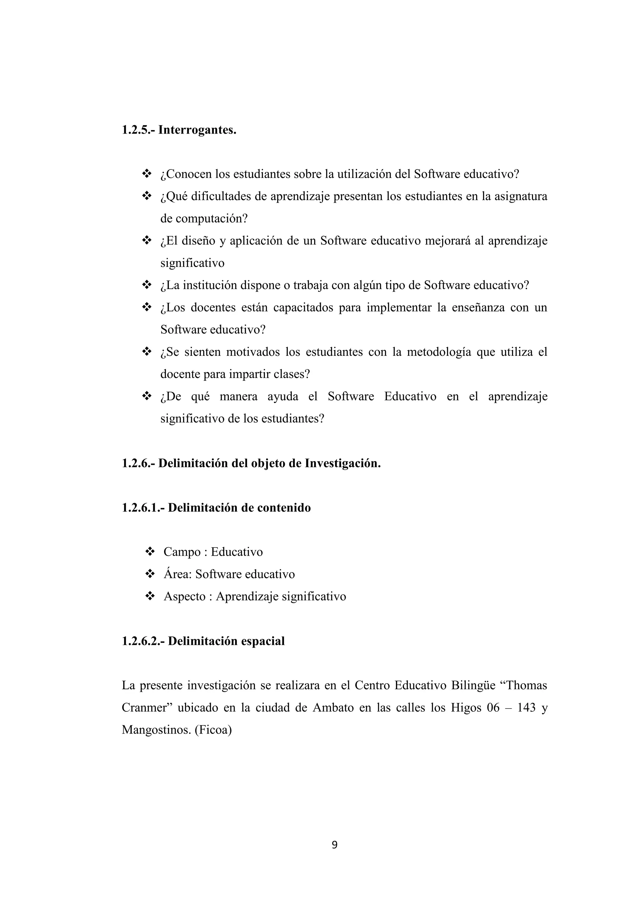 1.2.5.- Interrogantes.


    ¿Conocen los estudiantes sobre la utilización del Software educativo?
    ¿Qué dificultades de aprendizaje presentan los estudiantes en la asignatura
       de computación?
    ¿El diseño y aplicación de un Software educativo mejorará al aprendizaje
       significativo
    ¿La institución dispone o trabaja con algún tipo de Software educativo?
    ¿Los docentes están capacitados para implementar la enseñanza con un
       Software educativo?
    ¿Se sienten motivados los estudiantes con la metodología que utiliza el
       docente para impartir clases?
    ¿De qué manera ayuda el Software Educativo en el aprendizaje
       significativo de los estudiantes?


1.2.6.- Delimitación del objeto de Investigación.


1.2.6.1.- Delimitación de contenido


     Campo : Educativo
     Área: Software educativo
     Aspecto : Aprendizaje significativo


1.2.6.2.- Delimitación espacial


La presente investigación se realizara en el Centro Educativo Bilingüe “Thomas
Cranmer” ubicado en la ciudad de Ambato en las calles los Higos 06 – 143 y
Mangostinos. (Ficoa)




                                           9
 