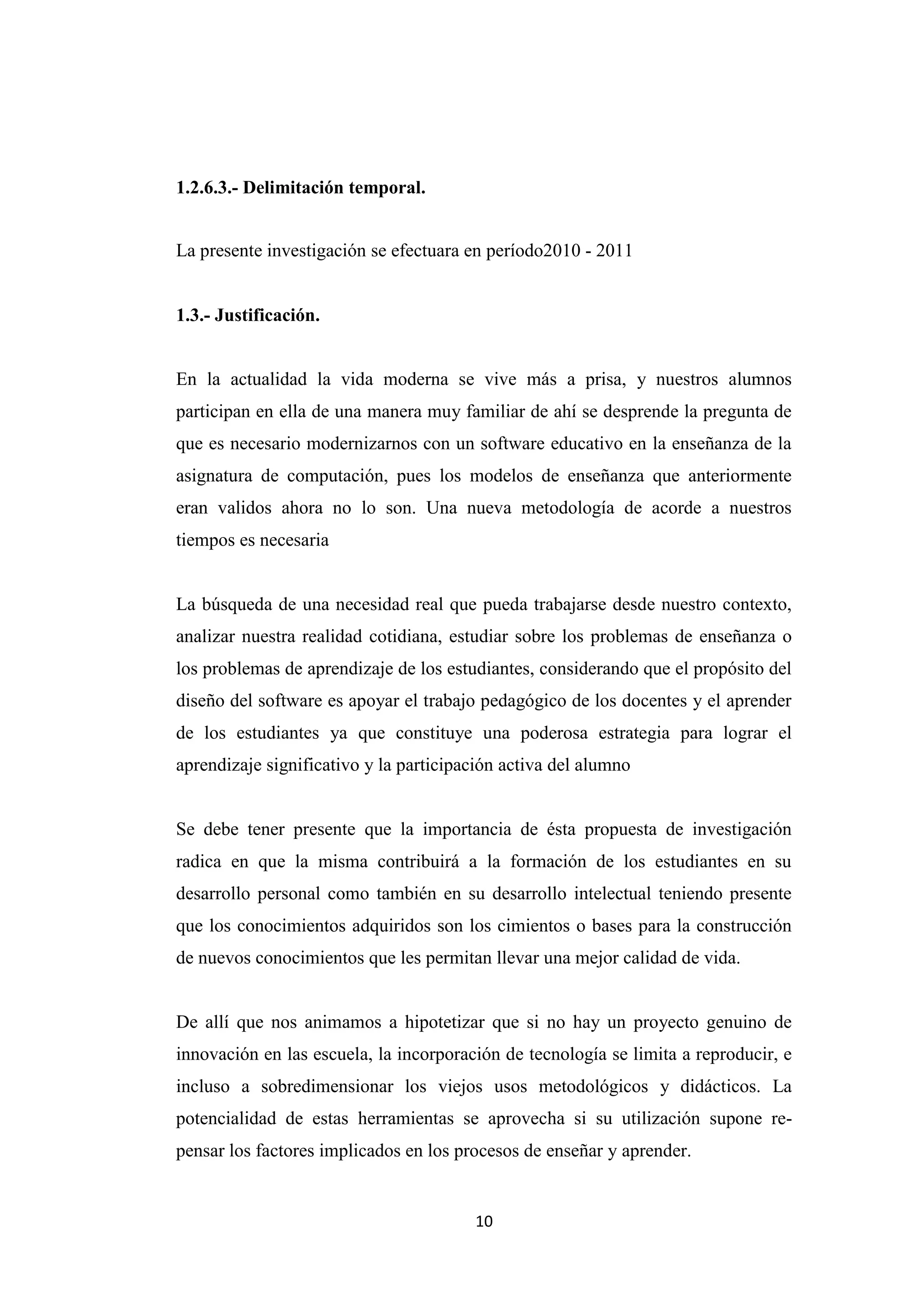 1.2.6.3.- Delimitación temporal.


La presente investigación se efectuara en período2010 - 2011


1.3.- Justificación.


En la actualidad la vida moderna se vive más a prisa, y nuestros alumnos
participan en ella de una manera muy familiar de ahí se desprende la pregunta de
que es necesario modernizarnos con un software educativo en la enseñanza de la
asignatura de computación, pues los modelos de enseñanza que anteriormente
eran validos ahora no lo son. Una nueva metodología de acorde a nuestros
tiempos es necesaria


La búsqueda de una necesidad real que pueda trabajarse desde nuestro contexto,
analizar nuestra realidad cotidiana, estudiar sobre los problemas de enseñanza o
los problemas de aprendizaje de los estudiantes, considerando que el propósito del
diseño del software es apoyar el trabajo pedagógico de los docentes y el aprender
de los estudiantes ya que constituye una poderosa estrategia para lograr el
aprendizaje significativo y la participación activa del alumno


Se debe tener presente que la importancia de ésta propuesta de investigación
radica en que la misma contribuirá a la formación de los estudiantes en su
desarrollo personal como también en su desarrollo intelectual teniendo presente
que los conocimientos adquiridos son los cimientos o bases para la construcción
de nuevos conocimientos que les permitan llevar una mejor calidad de vida.


De allí que nos animamos a hipotetizar que si no hay un proyecto genuino de
innovación en las escuela, la incorporación de tecnología se limita a reproducir, e
incluso a sobredimensionar los viejos usos metodológicos y didácticos. La
potencialidad de estas herramientas se aprovecha si su utilización supone re-
pensar los factores implicados en los procesos de enseñar y aprender.


                                        10
 
