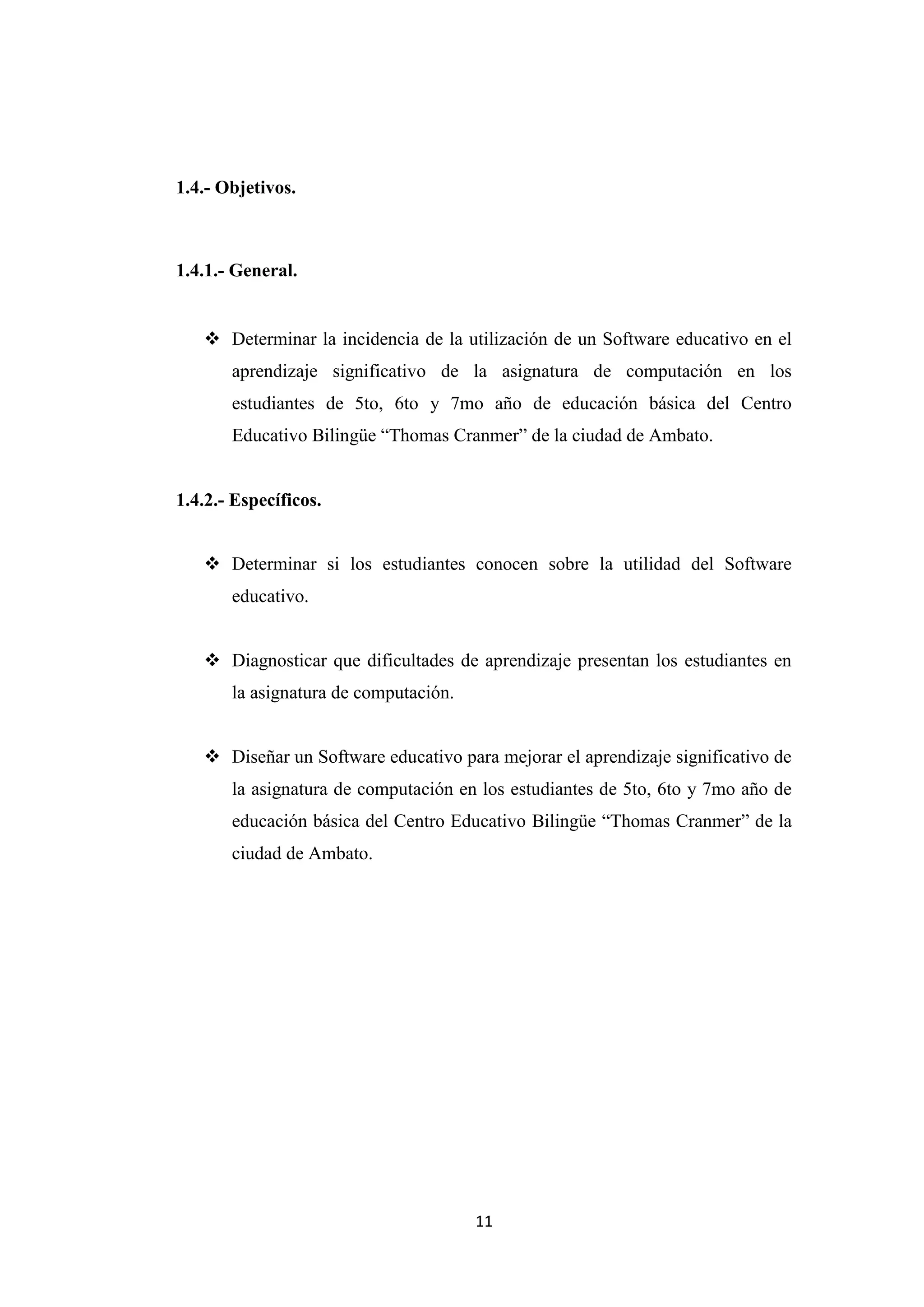 1.4.- Objetivos.



1.4.1.- General.


    Determinar la incidencia de la utilización de un Software educativo en el
       aprendizaje significativo de la asignatura de computación en los
       estudiantes de 5to, 6to y 7mo año de educación básica del Centro
       Educativo Bilingüe “Thomas Cranmer” de la ciudad de Ambato.


1.4.2.- Específicos.


    Determinar si los estudiantes conocen sobre la utilidad del Software
       educativo.


    Diagnosticar que dificultades de aprendizaje presentan los estudiantes en
       la asignatura de computación.


    Diseñar un Software educativo para mejorar el aprendizaje significativo de
       la asignatura de computación en los estudiantes de 5to, 6to y 7mo año de
       educación básica del Centro Educativo Bilingüe “Thomas Cranmer” de la
       ciudad de Ambato.




                                       11
 