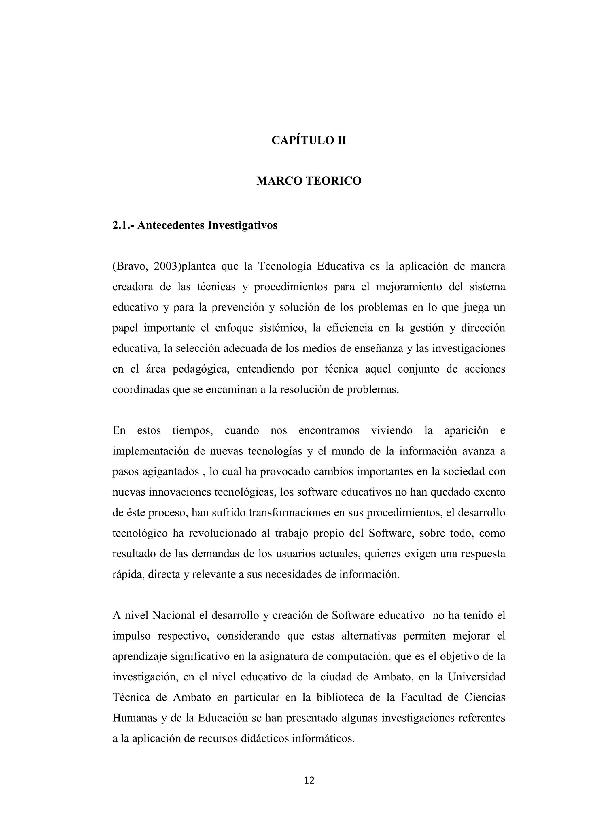 CAPÍTULO II


                              MARCO TEORICO


2.1.- Antecedentes Investigativos


(Bravo, 2003)plantea que la Tecnología Educativa es la aplicación de manera
creadora de las técnicas y procedimientos para el mejoramiento del sistema
educativo y para la prevención y solución de los problemas en lo que juega un
papel importante el enfoque sistémico, la eficiencia en la gestión y dirección
educativa, la selección adecuada de los medios de enseñanza y las investigaciones
en el área pedagógica, entendiendo por técnica aquel conjunto de acciones
coordinadas que se encaminan a la resolución de problemas.


En estos tiempos, cuando nos encontramos viviendo la aparición e
implementación de nuevas tecnologías y el mundo de la información avanza a
pasos agigantados , lo cual ha provocado cambios importantes en la sociedad con
nuevas innovaciones tecnológicas, los software educativos no han quedado exento
de éste proceso, han sufrido transformaciones en sus procedimientos, el desarrollo
tecnológico ha revolucionado al trabajo propio del Software, sobre todo, como
resultado de las demandas de los usuarios actuales, quienes exigen una respuesta
rápida, directa y relevante a sus necesidades de información.


A nivel Nacional el desarrollo y creación de Software educativo no ha tenido el
impulso respectivo, considerando que estas alternativas permiten mejorar el
aprendizaje significativo en la asignatura de computación, que es el objetivo de la
investigación, en el nivel educativo de la ciudad de Ambato, en la Universidad
Técnica de Ambato en particular en la biblioteca de la Facultad de Ciencias
Humanas y de la Educación se han presentado algunas investigaciones referentes
a la aplicación de recursos didácticos informáticos.


                                        12
 