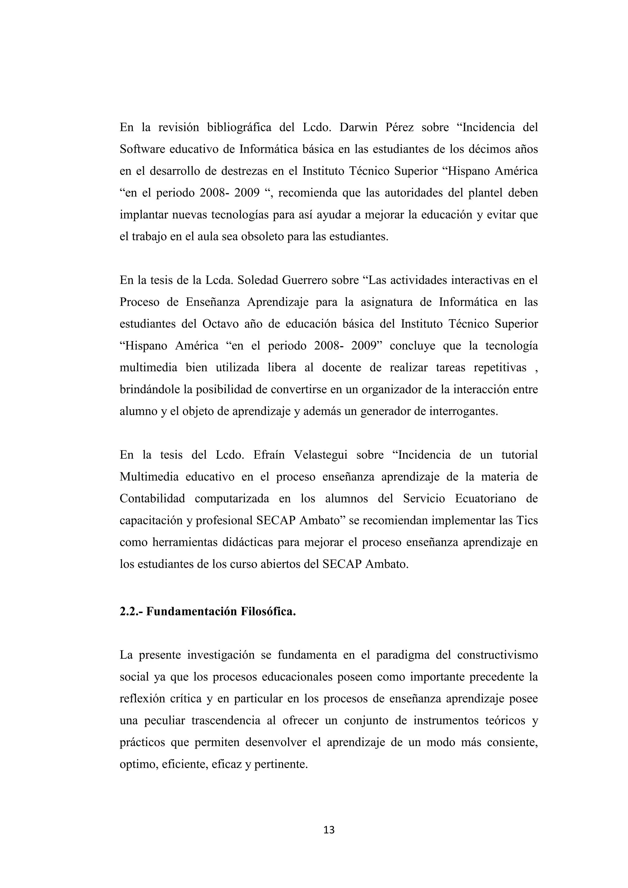 En la revisión bibliográfica del Lcdo. Darwin Pérez sobre “Incidencia del
Software educativo de Informática básica en las estudiantes de los décimos años
en el desarrollo de destrezas en el Instituto Técnico Superior “Hispano América
“en el periodo 2008- 2009 “, recomienda que las autoridades del plantel deben
implantar nuevas tecnologías para así ayudar a mejorar la educación y evitar que
el trabajo en el aula sea obsoleto para las estudiantes.


En la tesis de la Lcda. Soledad Guerrero sobre “Las actividades interactivas en el
Proceso de Enseñanza Aprendizaje para la asignatura de Informática en las
estudiantes del Octavo año de educación básica del Instituto Técnico Superior
“Hispano América “en el periodo 2008- 2009” concluye que la tecnología
multimedia bien utilizada libera al docente de realizar tareas repetitivas ,
brindándole la posibilidad de convertirse en un organizador de la interacción entre
alumno y el objeto de aprendizaje y además un generador de interrogantes.


En la tesis del Lcdo. Efraín Velastegui sobre “Incidencia de un tutorial
Multimedia educativo en el proceso enseñanza aprendizaje de la materia de
Contabilidad computarizada en los alumnos del Servicio Ecuatoriano de
capacitación y profesional SECAP Ambato” se recomiendan implementar las Tics
como herramientas didácticas para mejorar el proceso enseñanza aprendizaje en
los estudiantes de los curso abiertos del SECAP Ambato.


2.2.- Fundamentación Filosófica.


La presente investigación se fundamenta en el paradigma del constructivismo
social ya que los procesos educacionales poseen como importante precedente la
reflexión crítica y en particular en los procesos de enseñanza aprendizaje posee
una peculiar trascendencia al ofrecer un conjunto de instrumentos teóricos y
prácticos que permiten desenvolver el aprendizaje de un modo más consiente,
optimo, eficiente, eficaz y pertinente.




                                          13
 