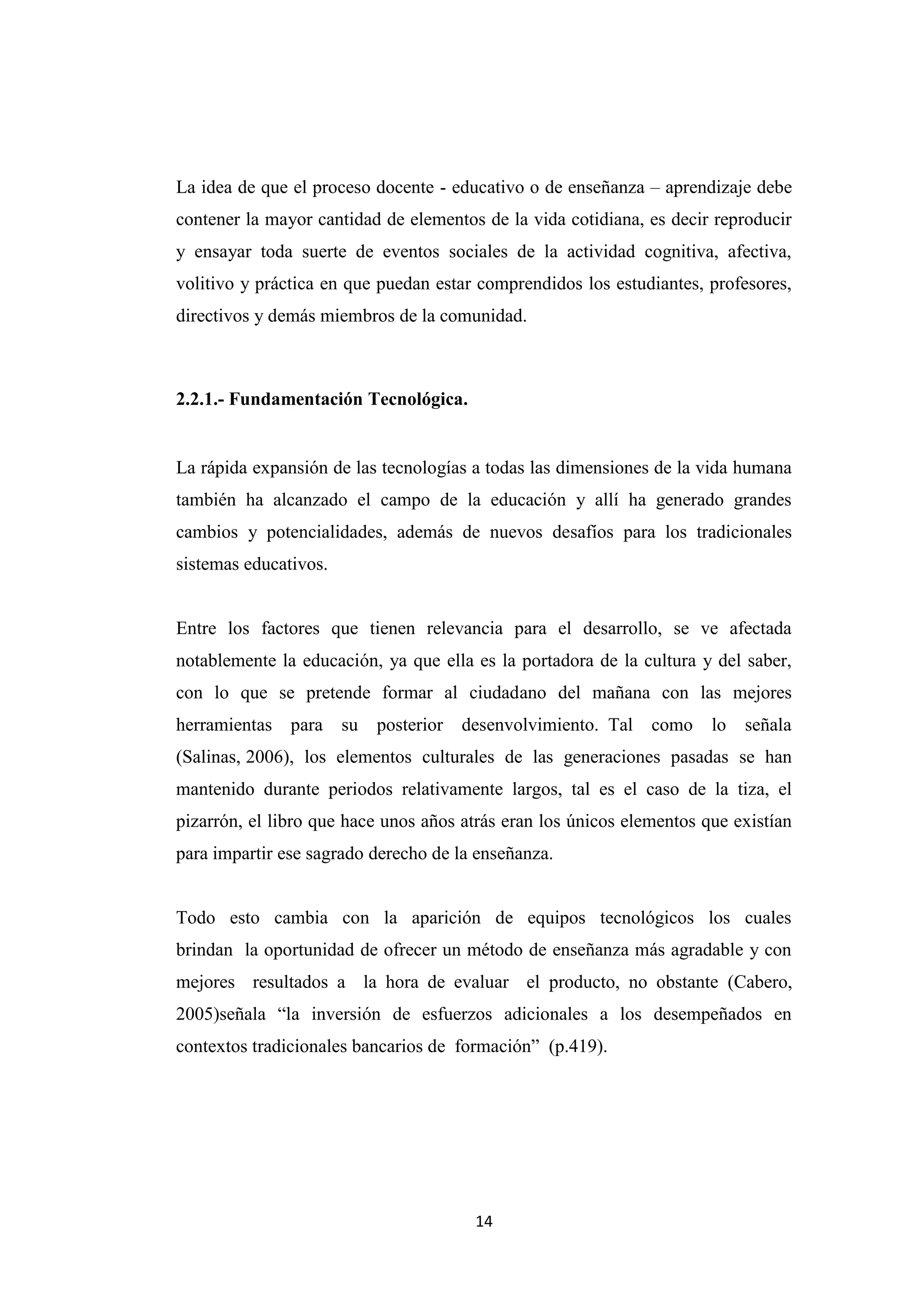 La idea de que el proceso docente - educativo o de enseñanza – aprendizaje debe
contener la mayor cantidad de elementos de la vida cotidiana, es decir reproducir
y ensayar toda suerte de eventos sociales de la actividad cognitiva, afectiva,
volitivo y práctica en que puedan estar comprendidos los estudiantes, profesores,
directivos y demás miembros de la comunidad.



2.2.1.- Fundamentación Tecnológica.


La rápida expansión de las tecnologías a todas las dimensiones de la vida humana
también ha alcanzado el campo de la educación y allí ha generado grandes
cambios y potencialidades, además de nuevos desafíos para los tradicionales
sistemas educativos.


Entre los factores que tienen relevancia para el desarrollo, se ve afectada
notablemente la educación, ya que ella es la portadora de la cultura y del saber,
con lo que se pretende formar al ciudadano del mañana con las mejores
herramientas para      su   posterior   desenvolvimiento. Tal   como   lo   señala
(Salinas, 2006), los elementos culturales de las generaciones pasadas se han
mantenido durante periodos relativamente largos, tal es el caso de la tiza, el
pizarrón, el libro que hace unos años atrás eran los únicos elementos que existían
para impartir ese sagrado derecho de la enseñanza.


Todo esto cambia con la aparición de equipos tecnológicos los cuales
brindan la oportunidad de ofrecer un método de enseñanza más agradable y con
mejores resultados a la hora de evaluar el producto, no obstante (Cabero,
2005)señala “la inversión de esfuerzos adicionales a los desempeñados en
contextos tradicionales bancarios de formación” (p.419).




                                         14
 