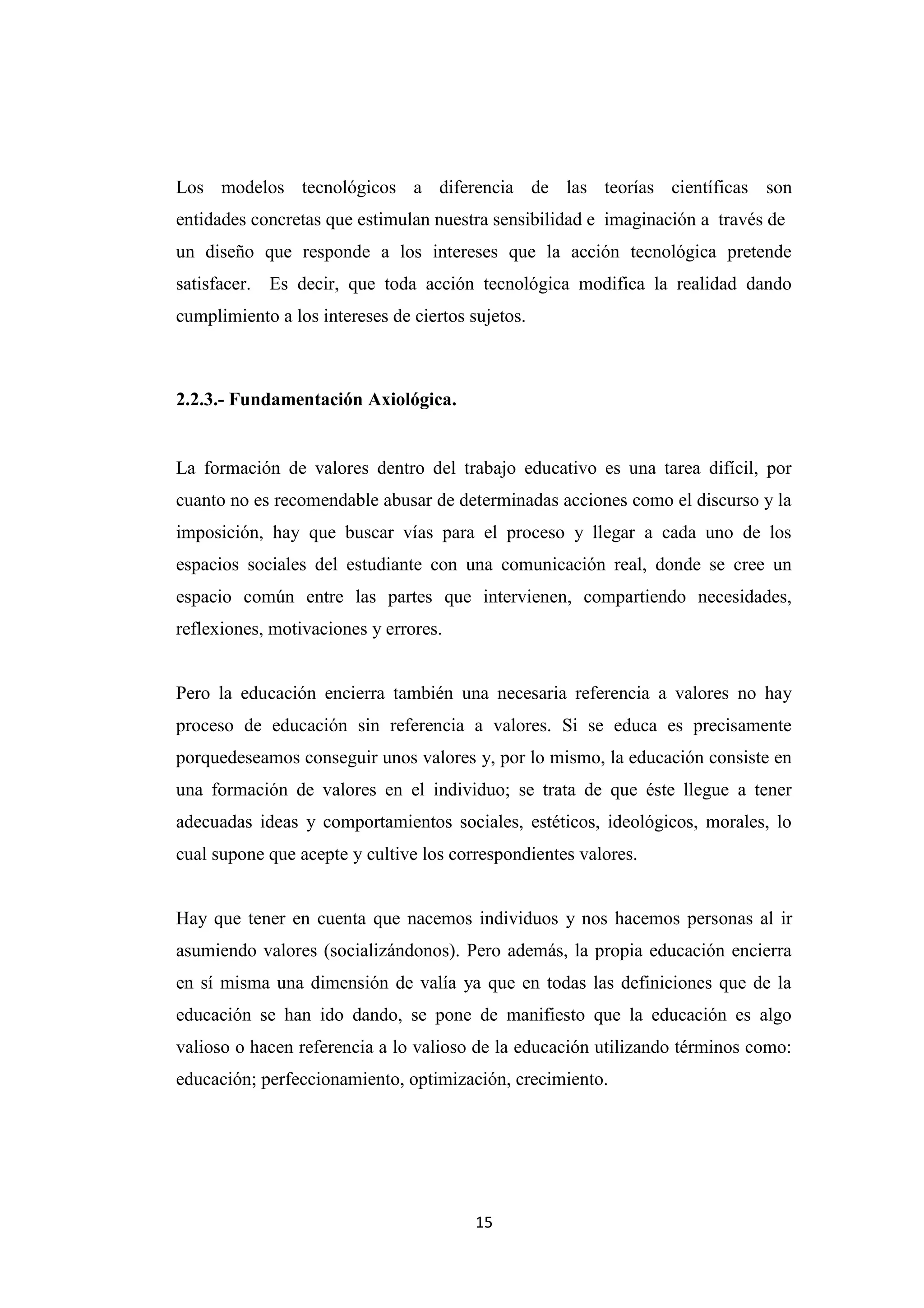 Los modelos tecnológicos a diferencia de las teorías científicas son
entidades concretas que estimulan nuestra sensibilidad e imaginación a través de
un diseño que responde a los intereses que la acción tecnológica pretende
satisfacer. Es decir, que toda acción tecnológica modifica la realidad dando
cumplimiento a los intereses de ciertos sujetos.



2.2.3.- Fundamentación Axiológica.


La formación de valores dentro del trabajo educativo es una tarea difícil, por
cuanto no es recomendable abusar de determinadas acciones como el discurso y la
imposición, hay que buscar vías para el proceso y llegar a cada uno de los
espacios sociales del estudiante con una comunicación real, donde se cree un
espacio común entre las partes que intervienen, compartiendo necesidades,
reflexiones, motivaciones y errores.


Pero la educación encierra también una necesaria referencia a valores no hay
proceso de educación sin referencia a valores. Si se educa es precisamente
porquedeseamos conseguir unos valores y, por lo mismo, la educación consiste en
una formación de valores en el individuo; se trata de que éste llegue a tener
adecuadas ideas y comportamientos sociales, estéticos, ideológicos, morales, lo
cual supone que acepte y cultive los correspondientes valores.


Hay que tener en cuenta que nacemos individuos y nos hacemos personas al ir
asumiendo valores (socializándonos). Pero además, la propia educación encierra
en sí misma una dimensión de valía ya que en todas las definiciones que de la
educación se han ido dando, se pone de manifiesto que la educación es algo
valioso o hacen referencia a lo valioso de la educación utilizando términos como:
educación; perfeccionamiento, optimización, crecimiento.




                                         15
 
