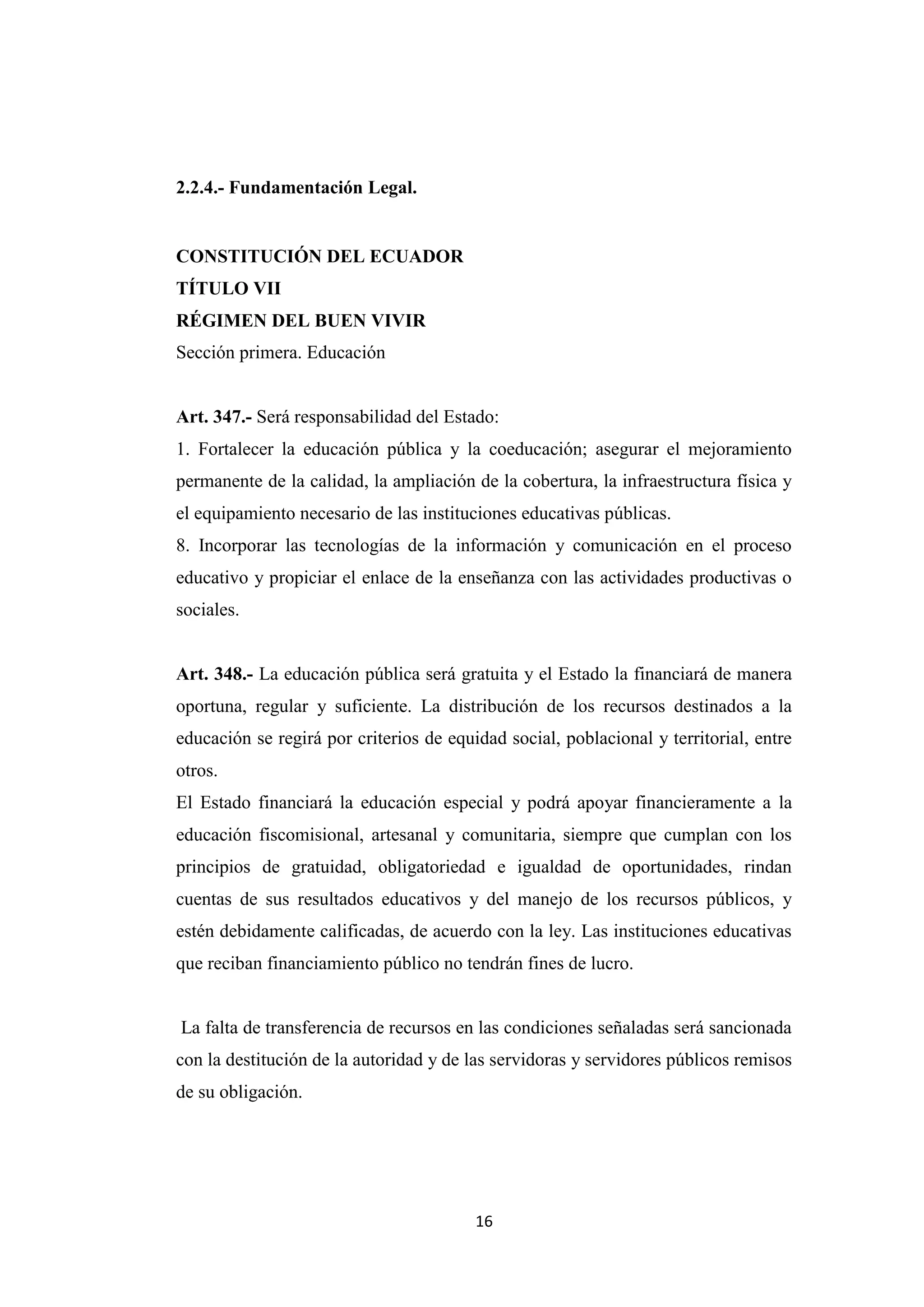 2.2.4.- Fundamentación Legal.


CONSTITUCIÓN DEL ECUADOR
TÍTULO VII
RÉGIMEN DEL BUEN VIVIR
Sección primera. Educación


Art. 347.- Será responsabilidad del Estado:
1. Fortalecer la educación pública y la coeducación; asegurar el mejoramiento
permanente de la calidad, la ampliación de la cobertura, la infraestructura física y
el equipamiento necesario de las instituciones educativas públicas.
8. Incorporar las tecnologías de la información y comunicación en el proceso
educativo y propiciar el enlace de la enseñanza con las actividades productivas o
sociales.


Art. 348.- La educación pública será gratuita y el Estado la financiará de manera
oportuna, regular y suficiente. La distribución de los recursos destinados a la
educación se regirá por criterios de equidad social, poblacional y territorial, entre
otros.
El Estado financiará la educación especial y podrá apoyar financieramente a la
educación fiscomisional, artesanal y comunitaria, siempre que cumplan con los
principios de gratuidad, obligatoriedad e igualdad de oportunidades, rindan
cuentas de sus resultados educativos y del manejo de los recursos públicos, y
estén debidamente calificadas, de acuerdo con la ley. Las instituciones educativas
que reciban financiamiento público no tendrán fines de lucro.


La falta de transferencia de recursos en las condiciones señaladas será sancionada
con la destitución de la autoridad y de las servidoras y servidores públicos remisos
de su obligación.




                                         16
 