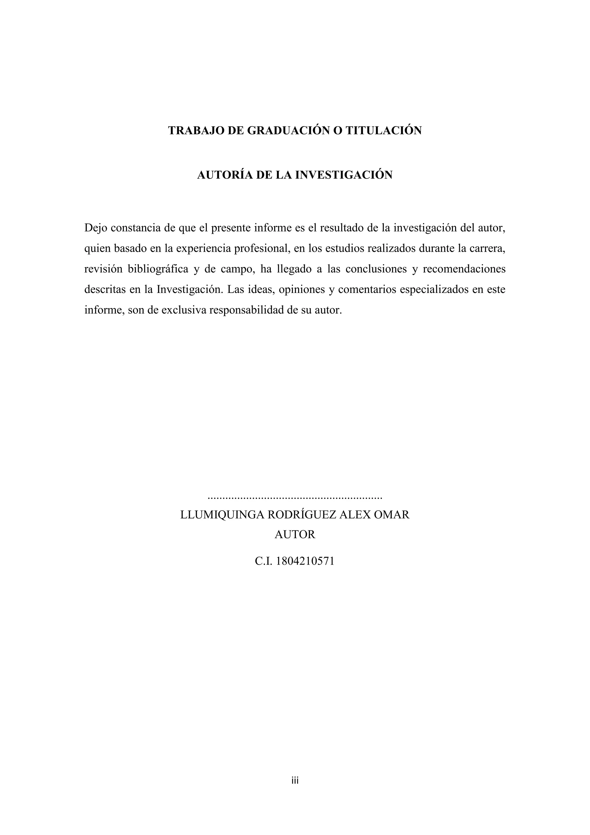 TRABAJO DE GRADUACIÓN O TITULACIÓN


                        AUTORÍA DE LA INVESTIGACIÓN



Dejo constancia de que el presente informe es el resultado de la investigación del autor,
quien basado en la experiencia profesional, en los estudios realizados durante la carrera,
revisión bibliográfica y de campo, ha llegado a las conclusiones y recomendaciones
descritas en la Investigación. Las ideas, opiniones y comentarios especializados en este
informe, son de exclusiva responsabilidad de su autor.




                          ...........................................................
                    LLUMIQUINGA RODRÍGUEZ ALEX OMAR
                                                AUTOR

                                          C.I. 1804210571




                                                      iii
 