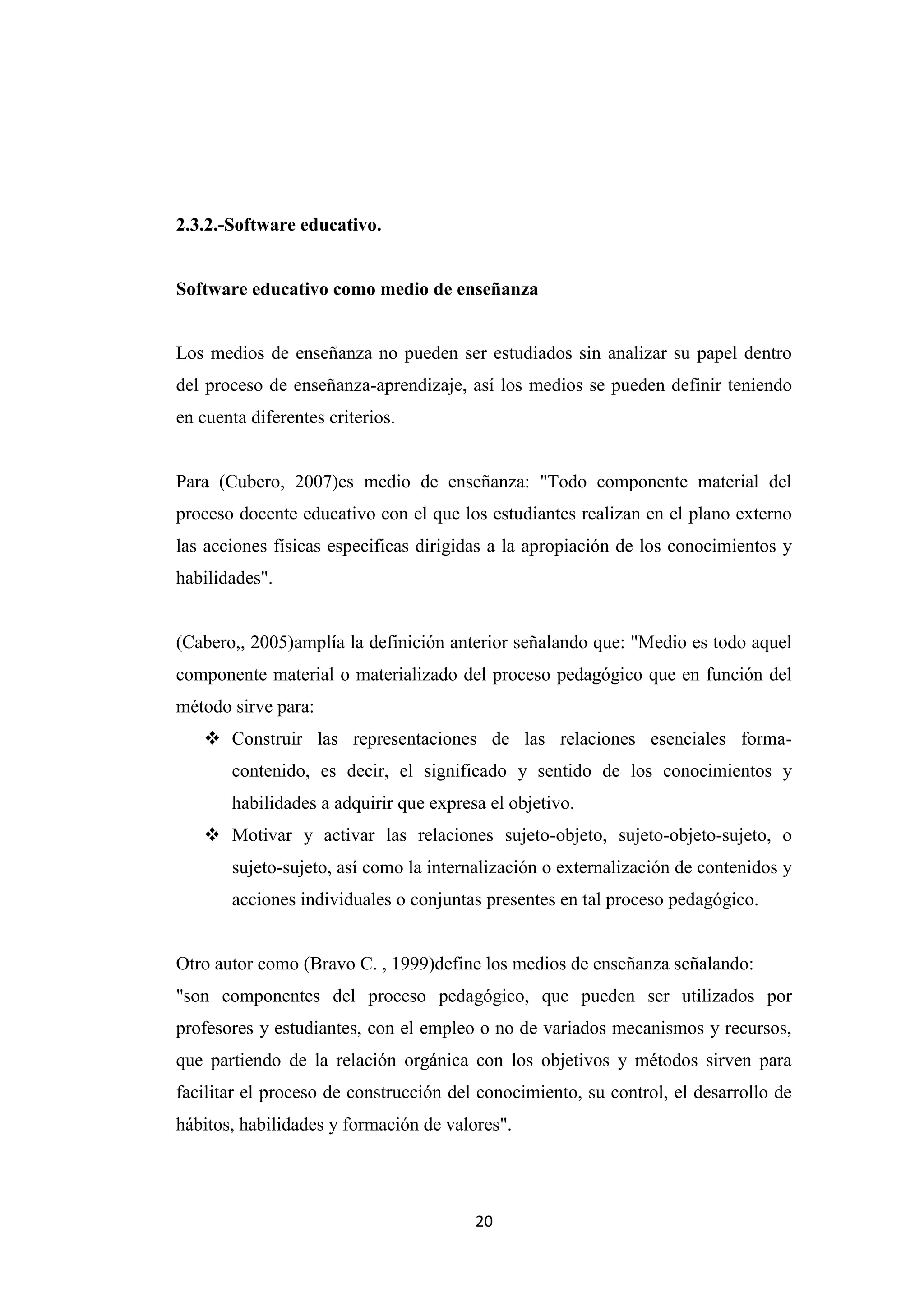 2.3.2.-Software educativo.


Software educativo como medio de enseñanza


Los medios de enseñanza no pueden ser estudiados sin analizar su papel dentro
del proceso de enseñanza-aprendizaje, así los medios se pueden definir teniendo
en cuenta diferentes criterios.


Para (Cubero, 2007)es medio de enseñanza: "Todo componente material del
proceso docente educativo con el que los estudiantes realizan en el plano externo
las acciones físicas especificas dirigidas a la apropiación de los conocimientos y
habilidades".


(Cabero,, 2005)amplía la definición anterior señalando que: "Medio es todo aquel
componente material o materializado del proceso pedagógico que en función del
método sirve para:
    Construir las representaciones de las relaciones esenciales forma-
       contenido, es decir, el significado y sentido de los conocimientos y
       habilidades a adquirir que expresa el objetivo.
    Motivar y activar las relaciones sujeto-objeto, sujeto-objeto-sujeto, o
       sujeto-sujeto, así como la internalización o externalización de contenidos y
       acciones individuales o conjuntas presentes en tal proceso pedagógico.


Otro autor como (Bravo C. , 1999)define los medios de enseñanza señalando:
"son componentes del proceso pedagógico, que pueden ser utilizados por
profesores y estudiantes, con el empleo o no de variados mecanismos y recursos,
que partiendo de la relación orgánica con los objetivos y métodos sirven para
facilitar el proceso de construcción del conocimiento, su control, el desarrollo de
hábitos, habilidades y formación de valores".




                                        20
 
