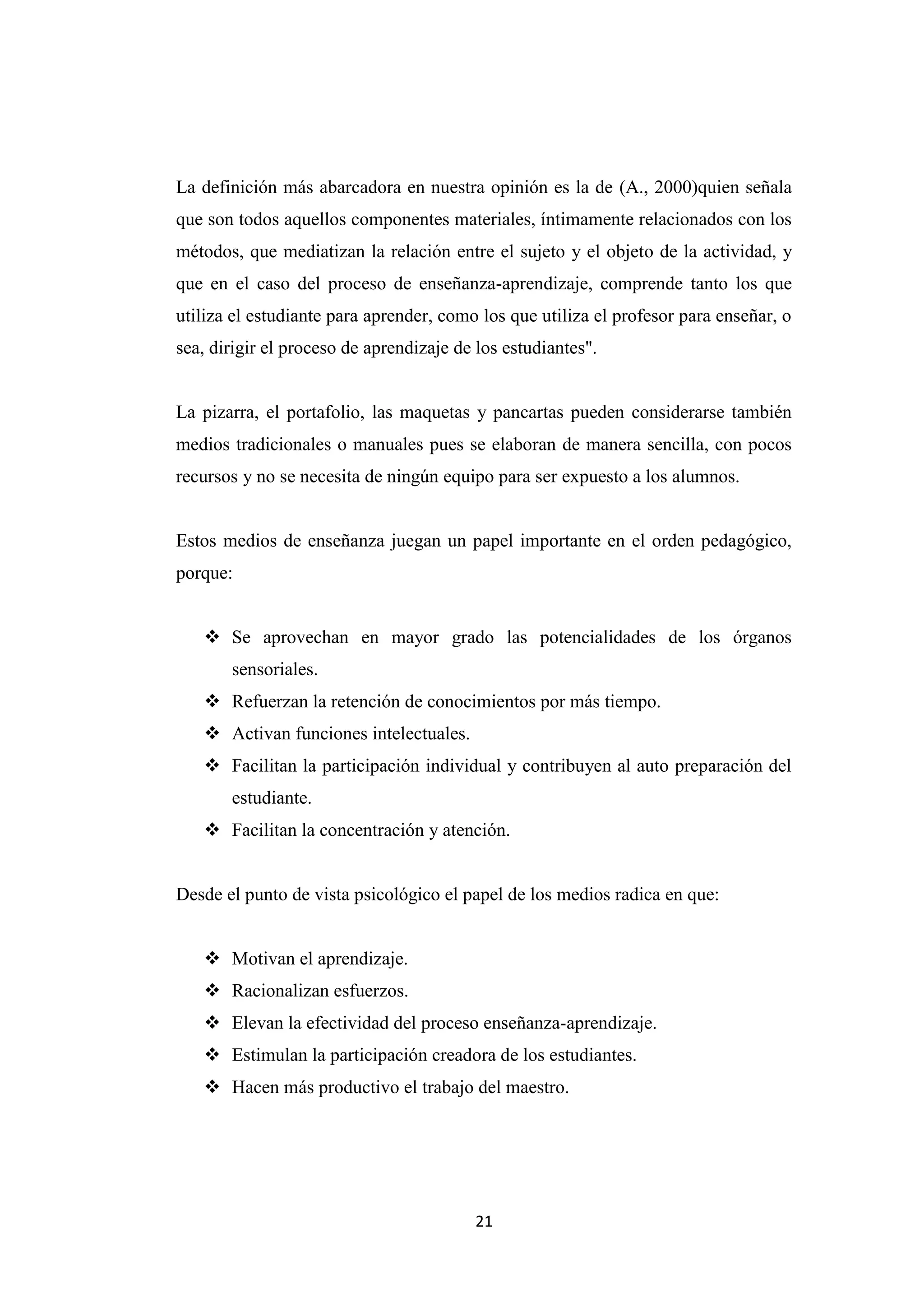 La definición más abarcadora en nuestra opinión es la de (A., 2000)quien señala
que son todos aquellos componentes materiales, íntimamente relacionados con los
métodos, que mediatizan la relación entre el sujeto y el objeto de la actividad, y
que en el caso del proceso de enseñanza-aprendizaje, comprende tanto los que
utiliza el estudiante para aprender, como los que utiliza el profesor para enseñar, o
sea, dirigir el proceso de aprendizaje de los estudiantes".


La pizarra, el portafolio, las maquetas y pancartas pueden considerarse también
medios tradicionales o manuales pues se elaboran de manera sencilla, con pocos
recursos y no se necesita de ningún equipo para ser expuesto a los alumnos.


Estos medios de enseñanza juegan un papel importante en el orden pedagógico,
porque:


    Se aprovechan en mayor grado las potencialidades de los órganos
       sensoriales.
    Refuerzan la retención de conocimientos por más tiempo.
    Activan funciones intelectuales.
    Facilitan la participación individual y contribuyen al auto preparación del
       estudiante.
    Facilitan la concentración y atención.


Desde el punto de vista psicológico el papel de los medios radica en que:


    Motivan el aprendizaje.
    Racionalizan esfuerzos.
    Elevan la efectividad del proceso enseñanza-aprendizaje.
    Estimulan la participación creadora de los estudiantes.
    Hacen más productivo el trabajo del maestro.




                                         21
 