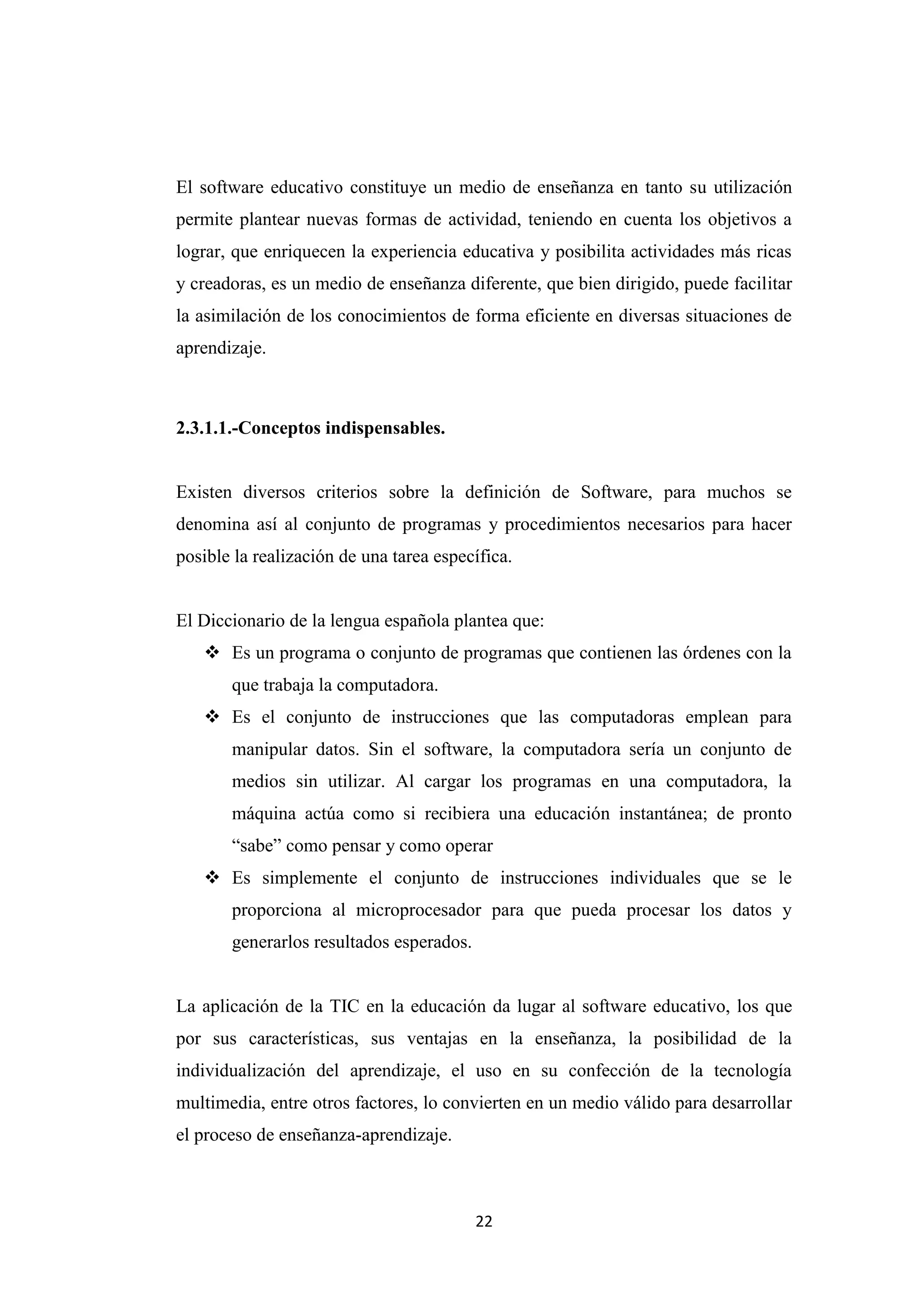 El software educativo constituye un medio de enseñanza en tanto su utilización
permite plantear nuevas formas de actividad, teniendo en cuenta los objetivos a
lograr, que enriquecen la experiencia educativa y posibilita actividades más ricas
y creadoras, es un medio de enseñanza diferente, que bien dirigido, puede facilitar
la asimilación de los conocimientos de forma eficiente en diversas situaciones de
aprendizaje.



2.3.1.1.-Conceptos indispensables.


Existen diversos criterios sobre la definición de Software, para muchos se
denomina así al conjunto de programas y procedimientos necesarios para hacer
posible la realización de una tarea específica.


El Diccionario de la lengua española plantea que:
    Es un programa o conjunto de programas que contienen las órdenes con la
       que trabaja la computadora.
    Es el conjunto de instrucciones que las computadoras emplean para
       manipular datos. Sin el software, la computadora sería un conjunto de
       medios sin utilizar. Al cargar los programas en una computadora, la
       máquina actúa como si recibiera una educación instantánea; de pronto
       “sabe” como pensar y como operar
    Es simplemente el conjunto de instrucciones individuales que se le
       proporciona al microprocesador para que pueda procesar los datos y
       generarlos resultados esperados.


La aplicación de la TIC en la educación da lugar al software educativo, los que
por sus características, sus ventajas en la enseñanza, la posibilidad de la
individualización del aprendizaje, el uso en su confección de la tecnología
multimedia, entre otros factores, lo convierten en un medio válido para desarrollar
el proceso de enseñanza-aprendizaje.



                                          22
 
