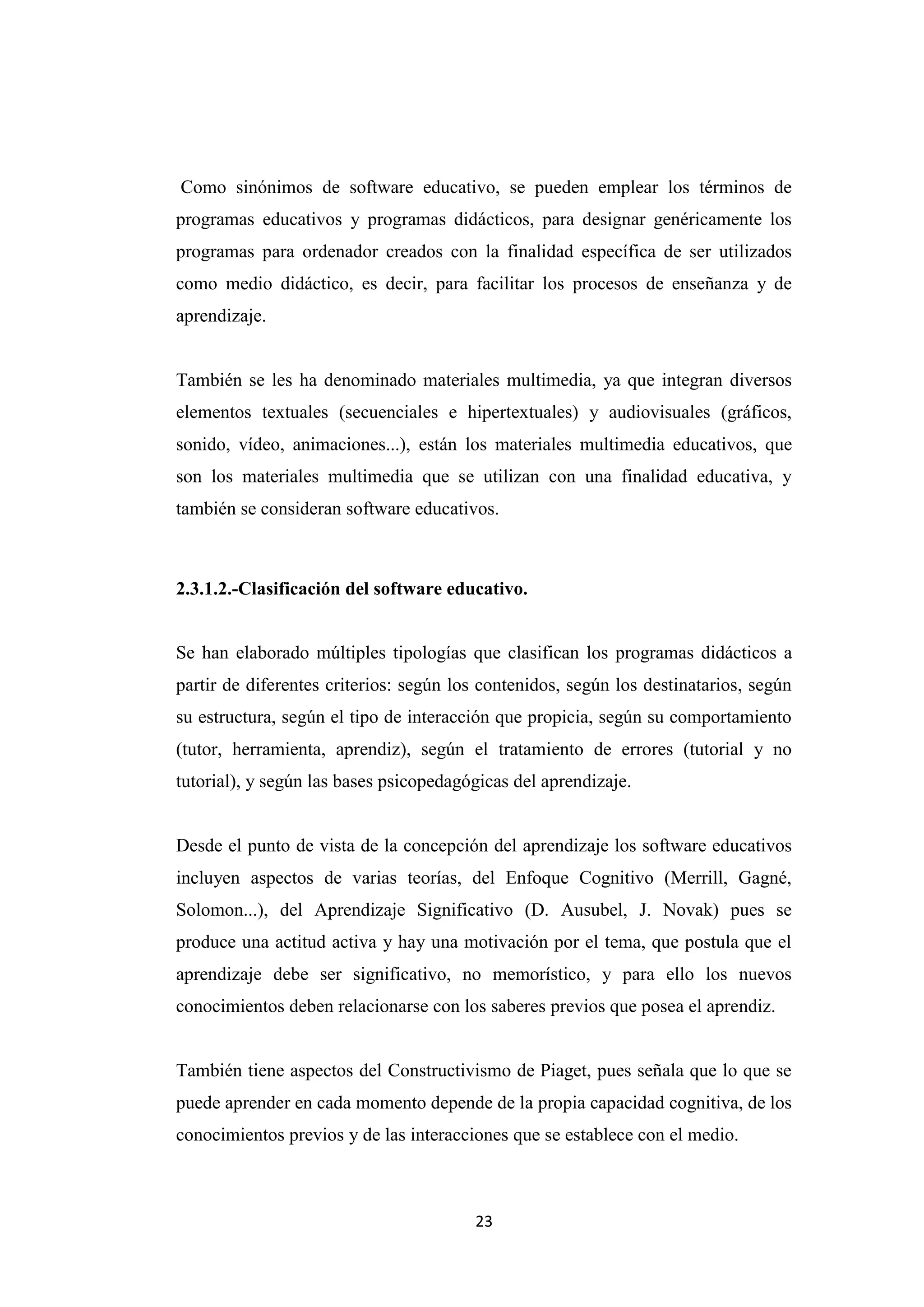 Como sinónimos de software educativo, se pueden emplear los términos de
programas educativos y programas didácticos, para designar genéricamente los
programas para ordenador creados con la finalidad específica de ser utilizados
como medio didáctico, es decir, para facilitar los procesos de enseñanza y de
aprendizaje.


También se les ha denominado materiales multimedia, ya que integran diversos
elementos textuales (secuenciales e hipertextuales) y audiovisuales (gráficos,
sonido, vídeo, animaciones...), están los materiales multimedia educativos, que
son los materiales multimedia que se utilizan con una finalidad educativa, y
también se consideran software educativos.



2.3.1.2.-Clasificación del software educativo.


Se han elaborado múltiples tipologías que clasifican los programas didácticos a
partir de diferentes criterios: según los contenidos, según los destinatarios, según
su estructura, según el tipo de interacción que propicia, según su comportamiento
(tutor, herramienta, aprendiz), según el tratamiento de errores (tutorial y no
tutorial), y según las bases psicopedagógicas del aprendizaje.


Desde el punto de vista de la concepción del aprendizaje los software educativos
incluyen aspectos de varias teorías, del Enfoque Cognitivo (Merrill, Gagné,
Solomon...), del Aprendizaje Significativo (D. Ausubel, J. Novak) pues se
produce una actitud activa y hay una motivación por el tema, que postula que el
aprendizaje debe ser significativo, no memorístico, y para ello los nuevos
conocimientos deben relacionarse con los saberes previos que posea el aprendiz.


También tiene aspectos del Constructivismo de Piaget, pues señala que lo que se
puede aprender en cada momento depende de la propia capacidad cognitiva, de los
conocimientos previos y de las interacciones que se establece con el medio.



                                        23
 