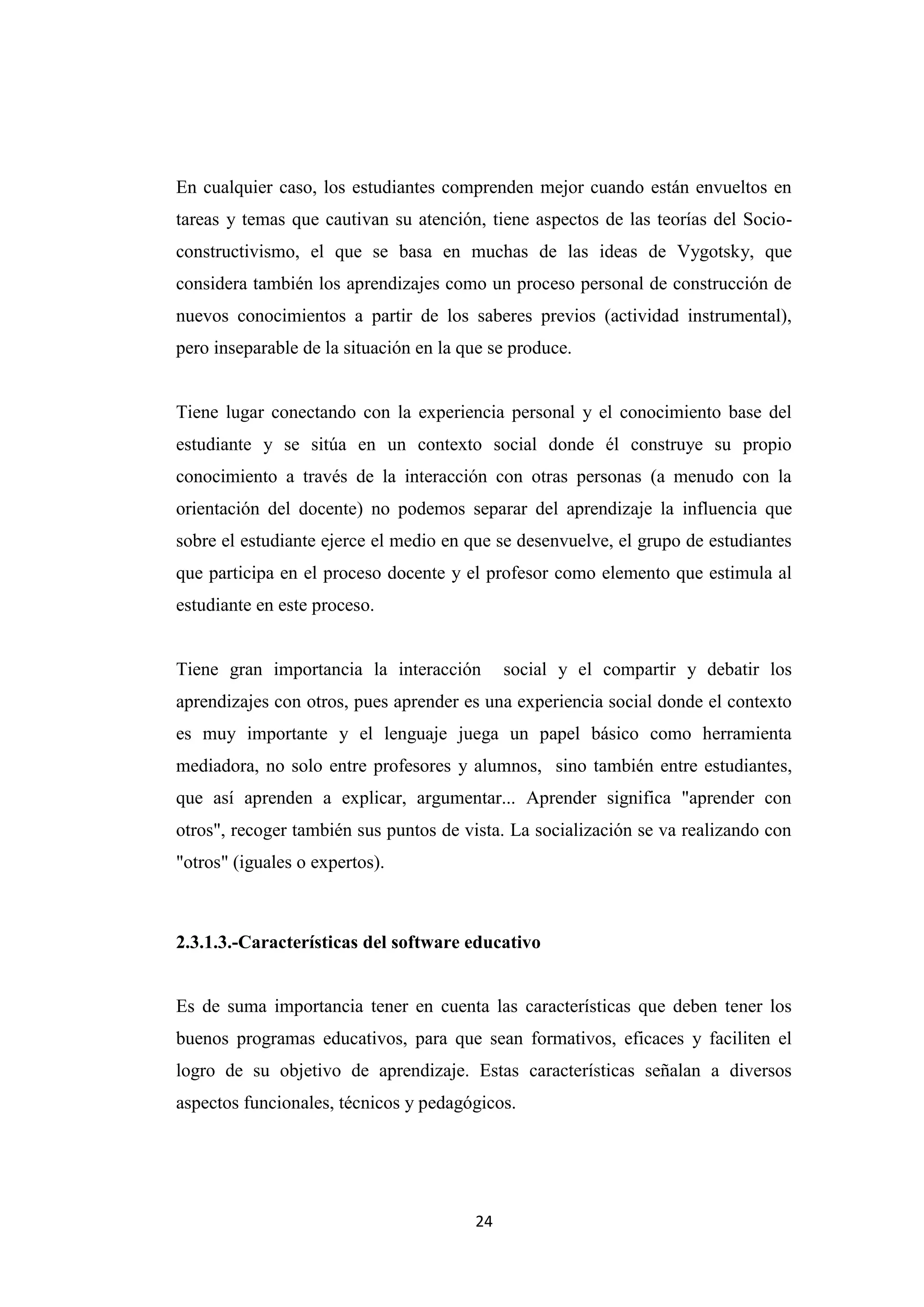 En cualquier caso, los estudiantes comprenden mejor cuando están envueltos en
tareas y temas que cautivan su atención, tiene aspectos de las teorías del Socio-
constructivismo, el que se basa en muchas de las ideas de Vygotsky, que
considera también los aprendizajes como un proceso personal de construcción de
nuevos conocimientos a partir de los saberes previos (actividad instrumental),
pero inseparable de la situación en la que se produce.


Tiene lugar conectando con la experiencia personal y el conocimiento base del
estudiante y se sitúa en un contexto social donde él construye su propio
conocimiento a través de la interacción con otras personas (a menudo con la
orientación del docente) no podemos separar del aprendizaje la influencia que
sobre el estudiante ejerce el medio en que se desenvuelve, el grupo de estudiantes
que participa en el proceso docente y el profesor como elemento que estimula al
estudiante en este proceso.


Tiene gran importancia la interacción        social y el compartir y debatir los
aprendizajes con otros, pues aprender es una experiencia social donde el contexto
es muy importante y el lenguaje juega un papel básico como herramienta
mediadora, no solo entre profesores y alumnos, sino también entre estudiantes,
que así aprenden a explicar, argumentar... Aprender significa "aprender con
otros", recoger también sus puntos de vista. La socialización se va realizando con
"otros" (iguales o expertos).



2.3.1.3.-Características del software educativo


Es de suma importancia tener en cuenta las características que deben tener los
buenos programas educativos, para que sean formativos, eficaces y faciliten el
logro de su objetivo de aprendizaje. Estas características señalan a diversos
aspectos funcionales, técnicos y pedagógicos.




                                        24
 