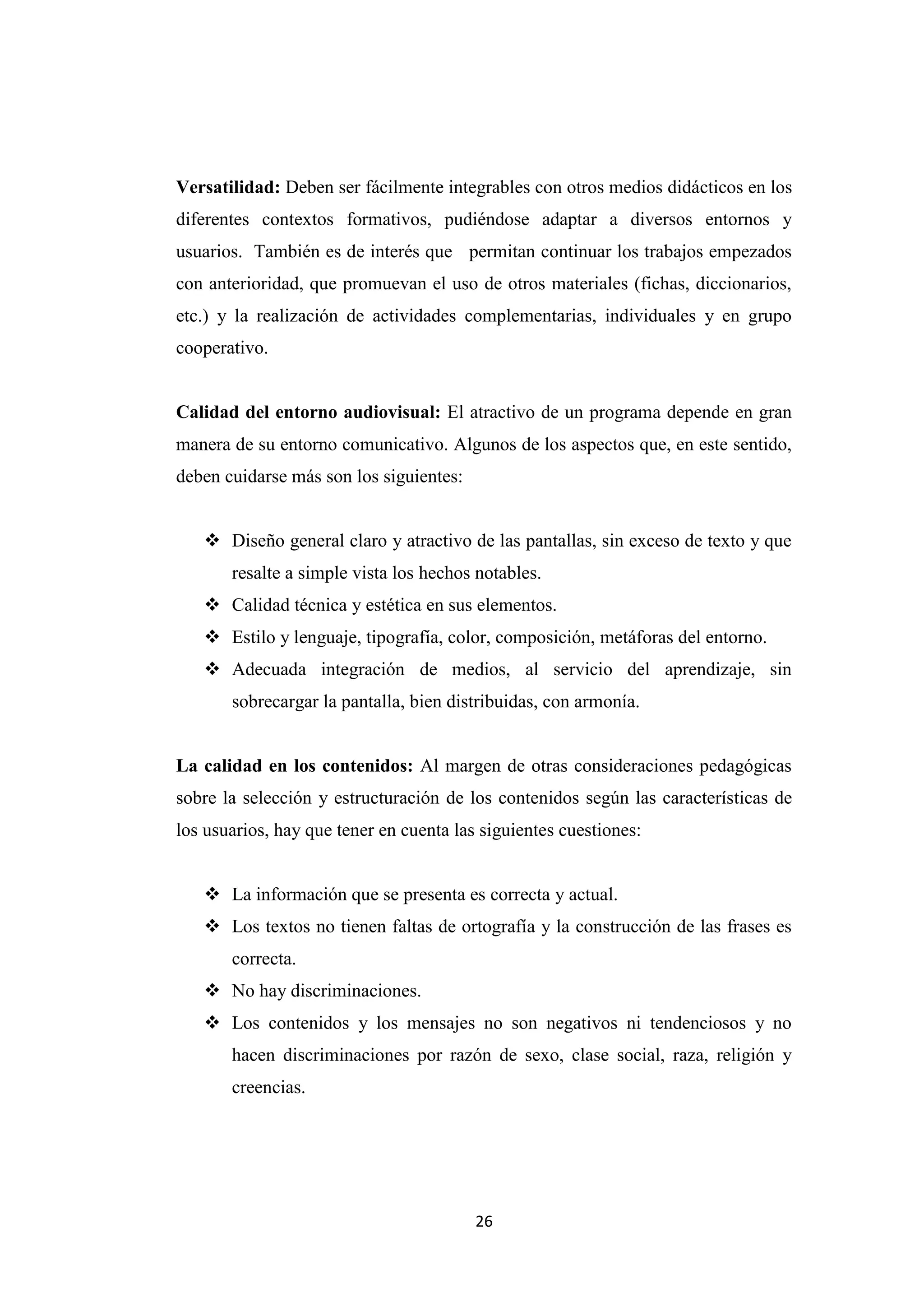 Versatilidad: Deben ser fácilmente integrables con otros medios didácticos en los
diferentes contextos formativos, pudiéndose adaptar a diversos entornos y
usuarios. También es de interés que permitan continuar los trabajos empezados
con anterioridad, que promuevan el uso de otros materiales (fichas, diccionarios,
etc.) y la realización de actividades complementarias, individuales y en grupo
cooperativo.


Calidad del entorno audiovisual: El atractivo de un programa depende en gran
manera de su entorno comunicativo. Algunos de los aspectos que, en este sentido,
deben cuidarse más son los siguientes:


    Diseño general claro y atractivo de las pantallas, sin exceso de texto y que
       resalte a simple vista los hechos notables.
    Calidad técnica y estética en sus elementos.
    Estilo y lenguaje, tipografía, color, composición, metáforas del entorno.
    Adecuada integración de medios, al servicio del aprendizaje, sin
       sobrecargar la pantalla, bien distribuidas, con armonía.


La calidad en los contenidos: Al margen de otras consideraciones pedagógicas
sobre la selección y estructuración de los contenidos según las características de
los usuarios, hay que tener en cuenta las siguientes cuestiones:


    La información que se presenta es correcta y actual.
    Los textos no tienen faltas de ortografía y la construcción de las frases es
       correcta.
    No hay discriminaciones.
    Los contenidos y los mensajes no son negativos ni tendenciosos y no
       hacen discriminaciones por razón de sexo, clase social, raza, religión y
       creencias.




                                         26
 
