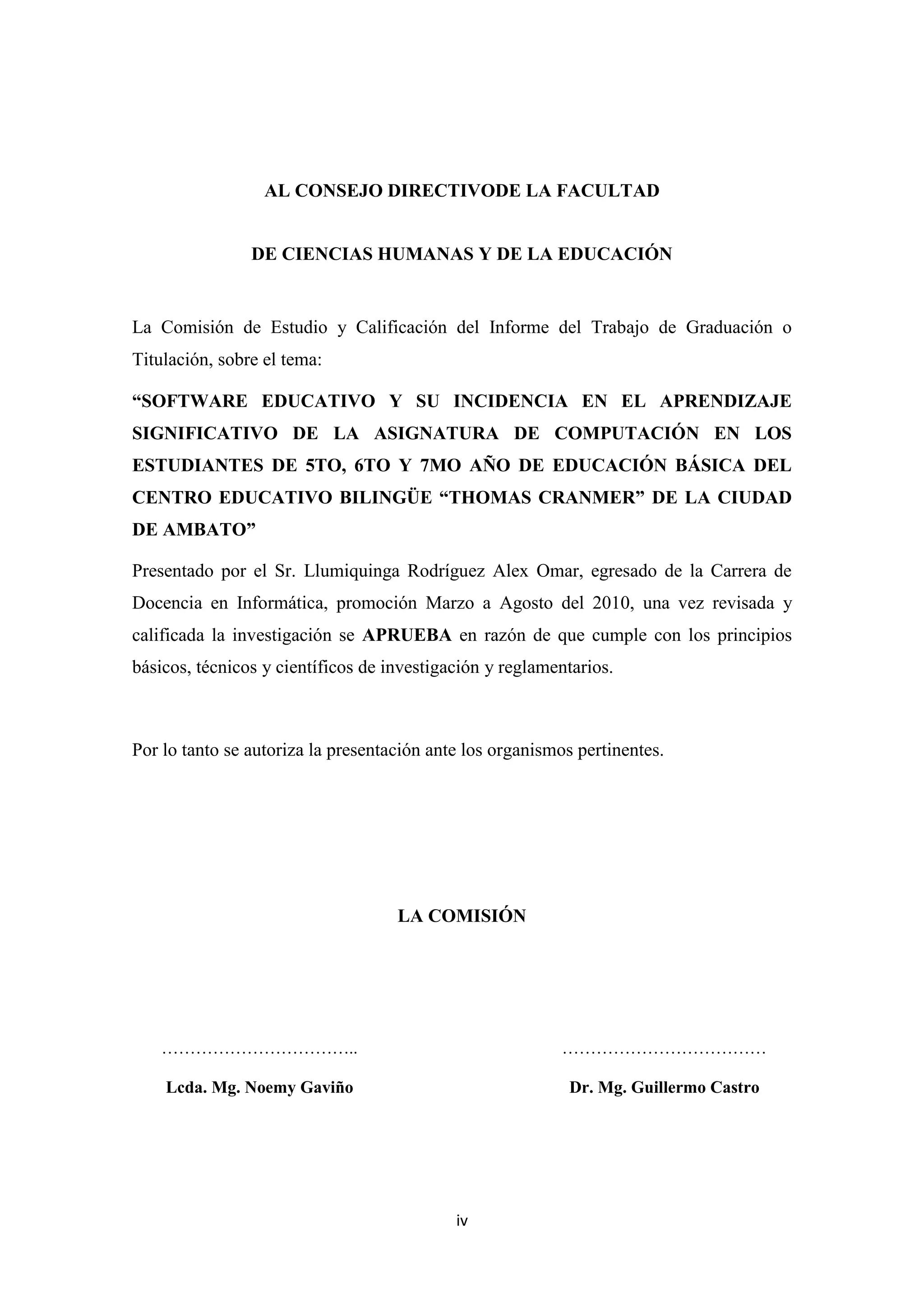 AL CONSEJO DIRECTIVODE LA FACULTAD


                DE CIENCIAS HUMANAS Y DE LA EDUCACIÓN


La Comisión de Estudio y Calificación del Informe del Trabajo de Graduación o
Titulación, sobre el tema:

“SOFTWARE EDUCATIVO Y SU INCIDENCIA EN EL APRENDIZAJE
SIGNIFICATIVO DE LA ASIGNATURA DE COMPUTACIÓN EN LOS
ESTUDIANTES DE 5TO, 6TO Y 7MO AÑO DE EDUCACIÓN BÁSICA DEL
CENTRO EDUCATIVO BILINGÜE “THOMAS CRANMER” DE LA CIUDAD
DE AMBATO”

Presentado por el Sr. Llumiquinga Rodríguez Alex Omar, egresado de la Carrera de
Docencia en Informática, promoción Marzo a Agosto del 2010, una vez revisada y
calificada la investigación se APRUEBA en razón de que cumple con los principios
básicos, técnicos y científicos de investigación y reglamentarios.



Por lo tanto se autoriza la presentación ante los organismos pertinentes.




                                    LA COMISIÓN




    ……………………………..                                         ………………………………

    Lcda. Mg. Noemy Gaviño                                 Dr. Mg. Guillermo Castro




                                            iv
 