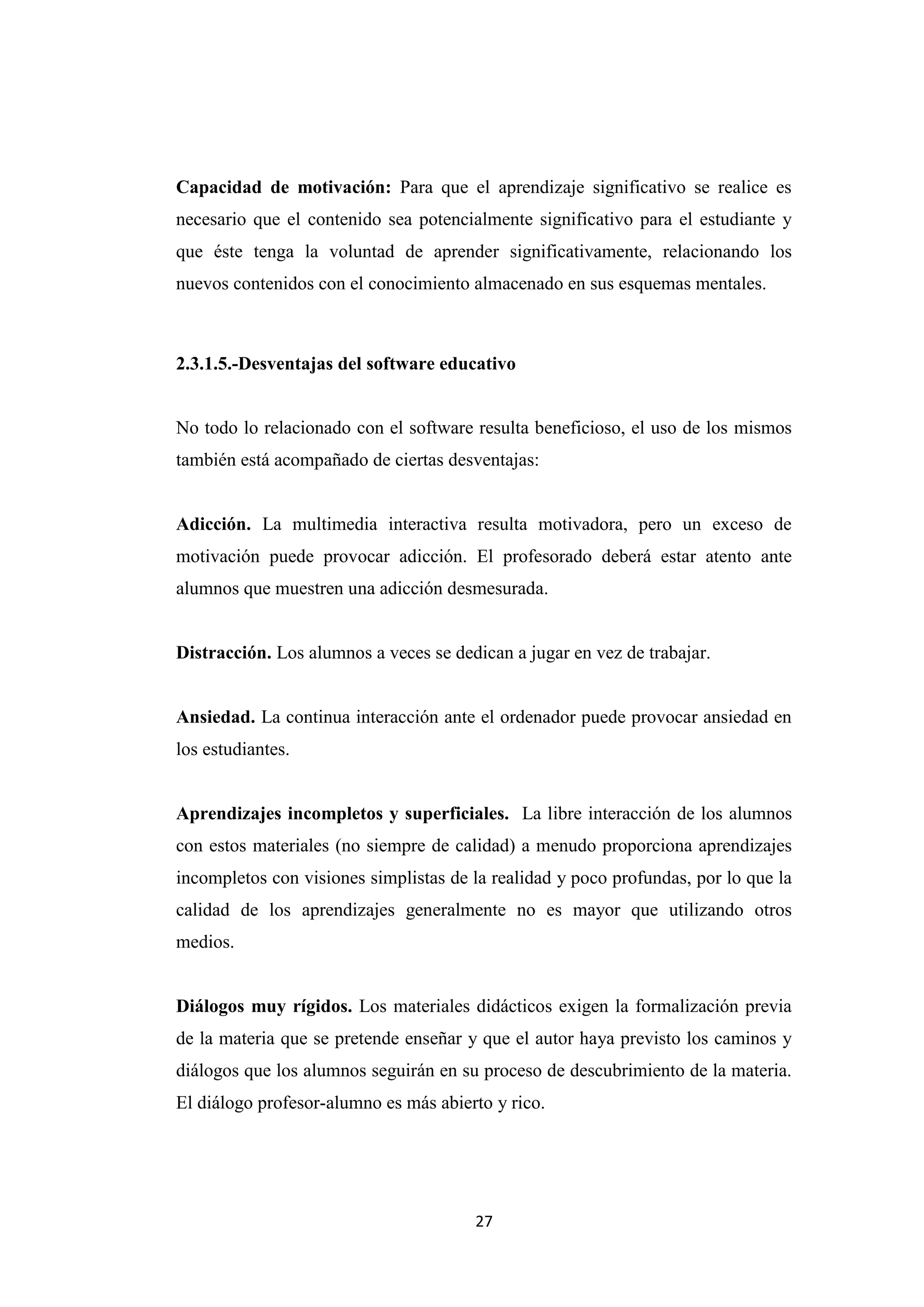 Capacidad de motivación: Para que el aprendizaje significativo se realice es
necesario que el contenido sea potencialmente significativo para el estudiante y
que éste tenga la voluntad de aprender significativamente, relacionando los
nuevos contenidos con el conocimiento almacenado en sus esquemas mentales.



2.3.1.5.-Desventajas del software educativo


No todo lo relacionado con el software resulta beneficioso, el uso de los mismos
también está acompañado de ciertas desventajas:


Adicción. La multimedia interactiva resulta motivadora, pero un exceso de
motivación puede provocar adicción. El profesorado deberá estar atento ante
alumnos que muestren una adicción desmesurada.


Distracción. Los alumnos a veces se dedican a jugar en vez de trabajar.


Ansiedad. La continua interacción ante el ordenador puede provocar ansiedad en
los estudiantes.


Aprendizajes incompletos y superficiales. La libre interacción de los alumnos
con estos materiales (no siempre de calidad) a menudo proporciona aprendizajes
incompletos con visiones simplistas de la realidad y poco profundas, por lo que la
calidad de los aprendizajes generalmente no es mayor que utilizando otros
medios.


Diálogos muy rígidos. Los materiales didácticos exigen la formalización previa
de la materia que se pretende enseñar y que el autor haya previsto los caminos y
diálogos que los alumnos seguirán en su proceso de descubrimiento de la materia.
El diálogo profesor-alumno es más abierto y rico.




                                       27
 