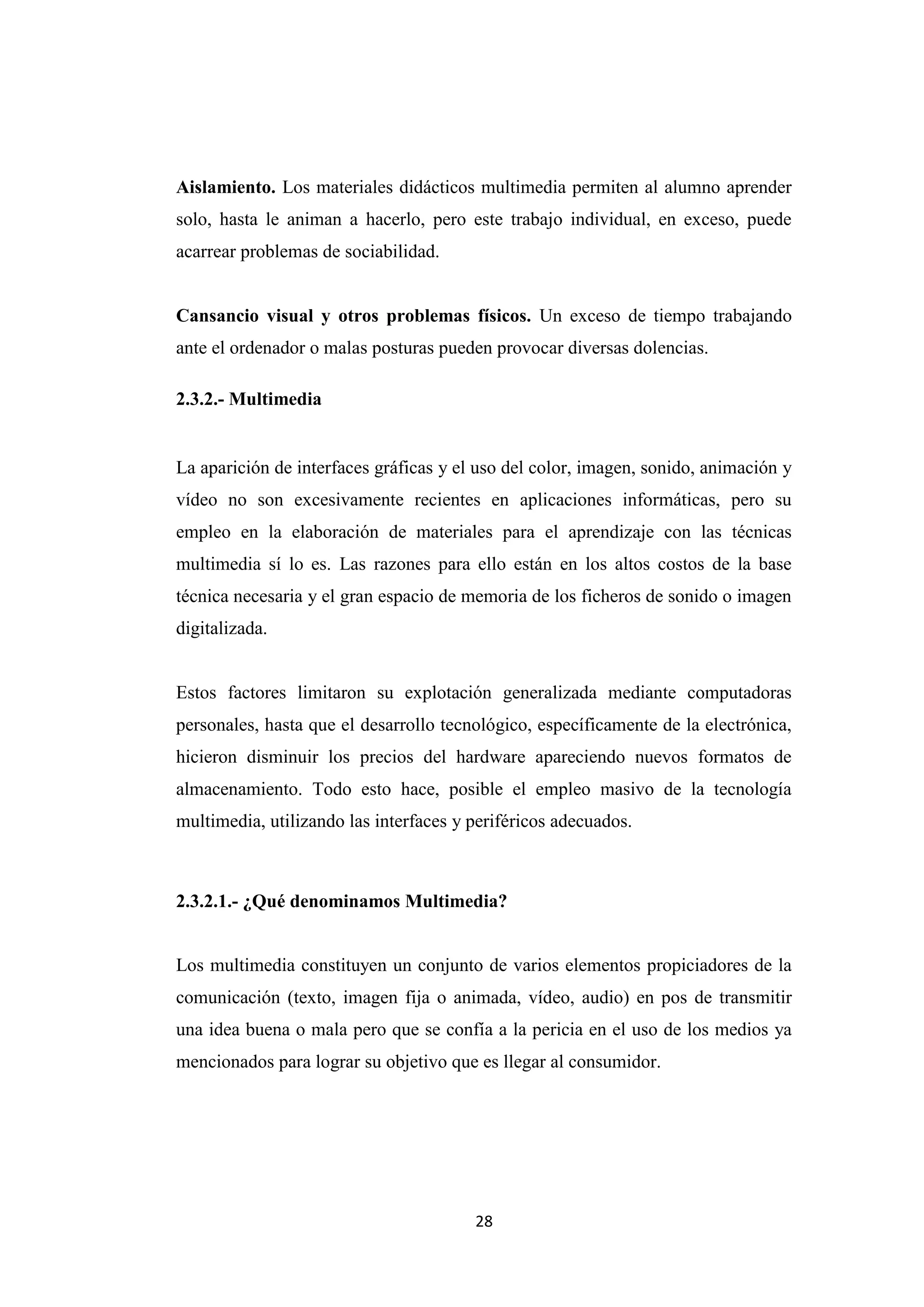 Aislamiento. Los materiales didácticos multimedia permiten al alumno aprender
solo, hasta le animan a hacerlo, pero este trabajo individual, en exceso, puede
acarrear problemas de sociabilidad.


Cansancio visual y otros problemas físicos. Un exceso de tiempo trabajando
ante el ordenador o malas posturas pueden provocar diversas dolencias.

2.3.2.- Multimedia


La aparición de interfaces gráficas y el uso del color, imagen, sonido, animación y
vídeo no son excesivamente recientes en aplicaciones informáticas, pero su
empleo en la elaboración de materiales para el aprendizaje con las técnicas
multimedia sí lo es. Las razones para ello están en los altos costos de la base
técnica necesaria y el gran espacio de memoria de los ficheros de sonido o imagen
digitalizada.


Estos factores limitaron su explotación generalizada mediante computadoras
personales, hasta que el desarrollo tecnológico, específicamente de la electrónica,
hicieron disminuir los precios del hardware apareciendo nuevos formatos de
almacenamiento. Todo esto hace, posible el empleo masivo de la tecnología
multimedia, utilizando las interfaces y periféricos adecuados.



2.3.2.1.- ¿Qué denominamos Multimedia?


Los multimedia constituyen un conjunto de varios elementos propiciadores de la
comunicación (texto, imagen fija o animada, vídeo, audio) en pos de transmitir
una idea buena o mala pero que se confía a la pericia en el uso de los medios ya
mencionados para lograr su objetivo que es llegar al consumidor.




                                        28
 