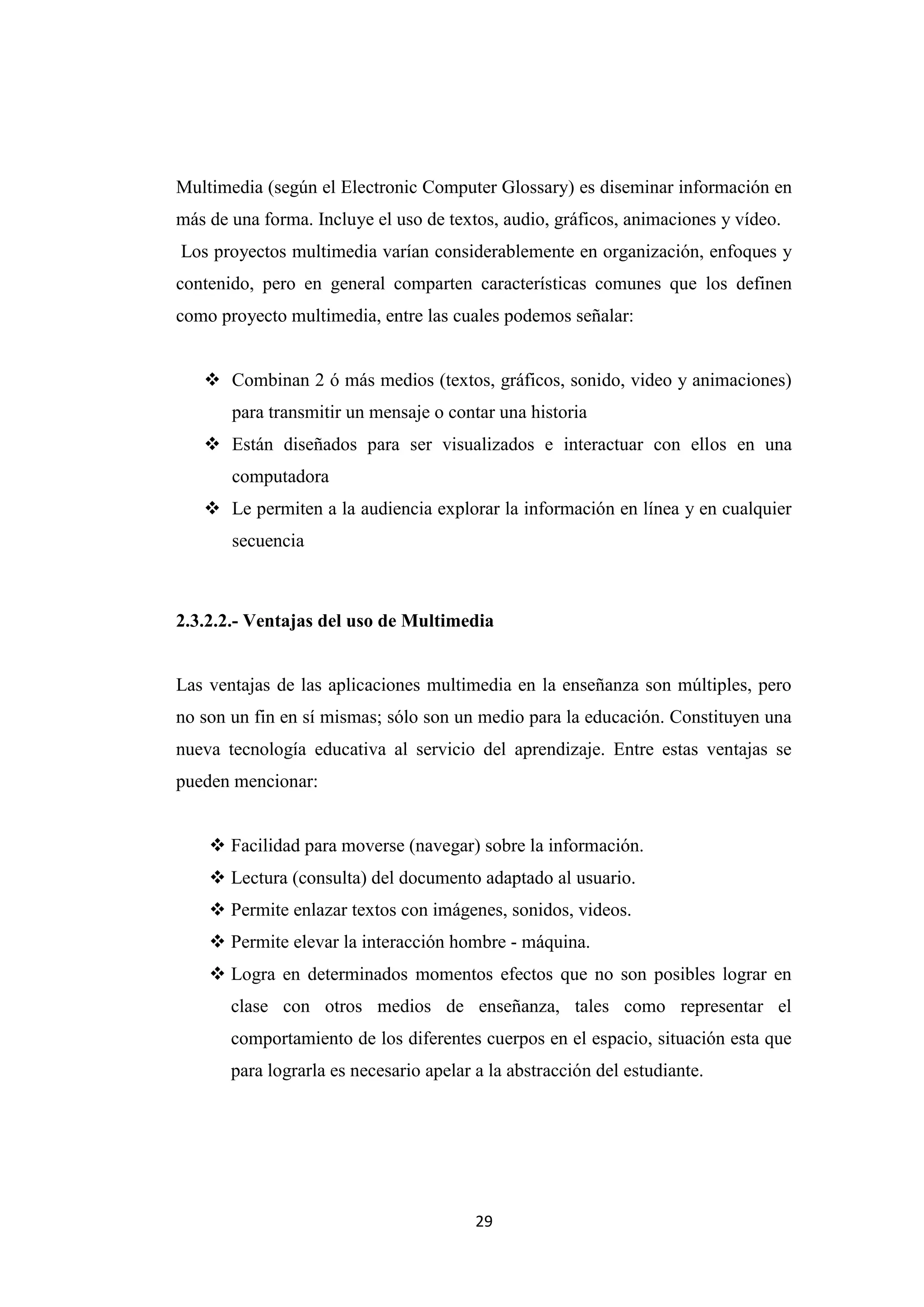Multimedia (según el Electronic Computer Glossary) es diseminar información en
más de una forma. Incluye el uso de textos, audio, gráficos, animaciones y vídeo.
Los proyectos multimedia varían considerablemente en organización, enfoques y
contenido, pero en general comparten características comunes que los definen
como proyecto multimedia, entre las cuales podemos señalar:


    Combinan 2 ó más medios (textos, gráficos, sonido, video y animaciones)
       para transmitir un mensaje o contar una historia
    Están diseñados para ser visualizados e interactuar con ellos en una
       computadora
    Le permiten a la audiencia explorar la información en línea y en cualquier
       secuencia



2.3.2.2.- Ventajas del uso de Multimedia


Las ventajas de las aplicaciones multimedia en la enseñanza son múltiples, pero
no son un fin en sí mismas; sólo son un medio para la educación. Constituyen una
nueva tecnología educativa al servicio del aprendizaje. Entre estas ventajas se
pueden mencionar:


     Facilidad para moverse (navegar) sobre la información.
     Lectura (consulta) del documento adaptado al usuario.
     Permite enlazar textos con imágenes, sonidos, videos.
     Permite elevar la interacción hombre - máquina.
     Logra en determinados momentos efectos que no son posibles lograr en
       clase con otros medios de enseñanza, tales como representar el
       comportamiento de los diferentes cuerpos en el espacio, situación esta que
       para lograrla es necesario apelar a la abstracción del estudiante.




                                         29
 