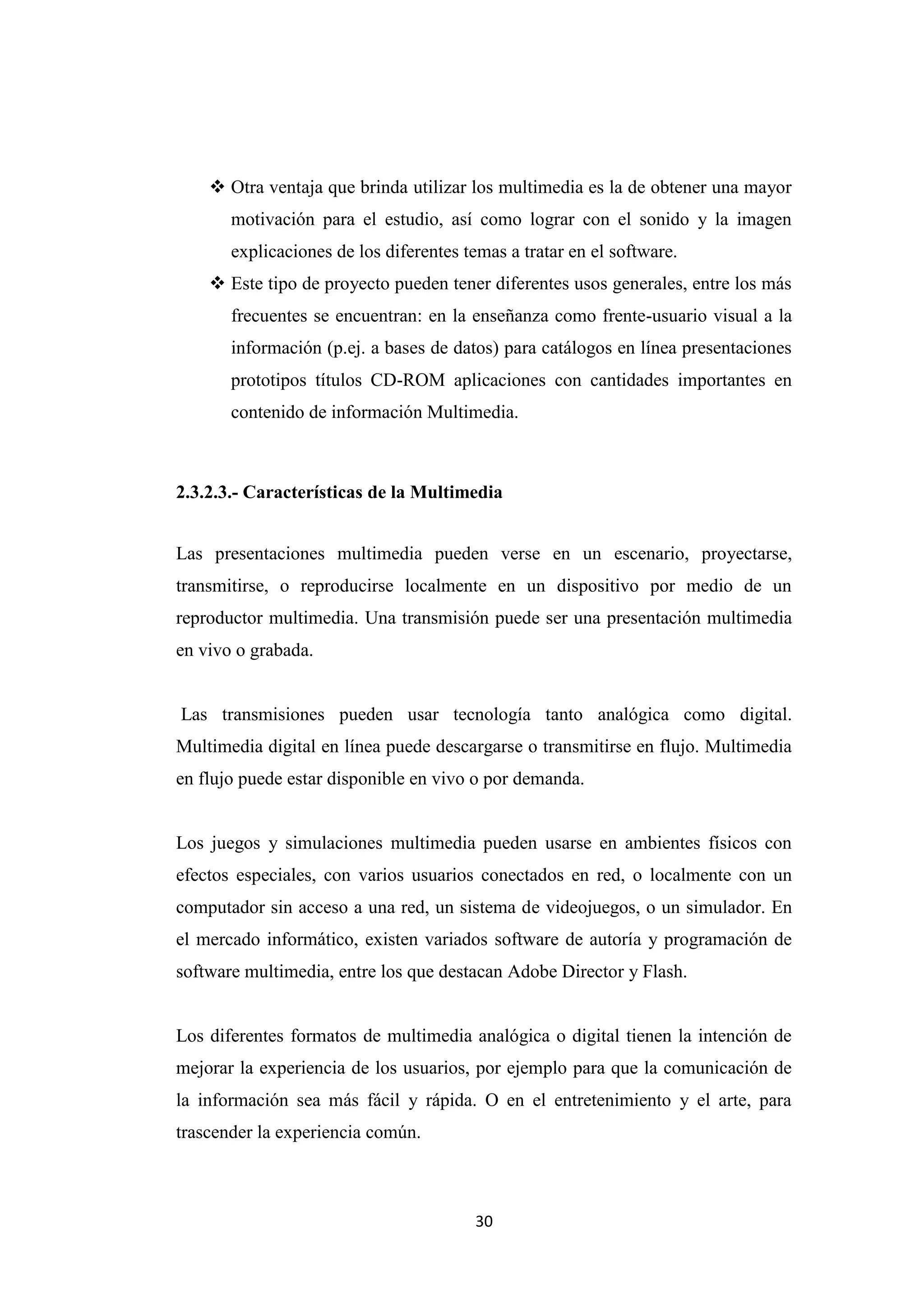  Otra ventaja que brinda utilizar los multimedia es la de obtener una mayor
       motivación para el estudio, así como lograr con el sonido y la imagen
       explicaciones de los diferentes temas a tratar en el software.
     Este tipo de proyecto pueden tener diferentes usos generales, entre los más
       frecuentes se encuentran: en la enseñanza como frente-usuario visual a la
       información (p.ej. a bases de datos) para catálogos en línea presentaciones
       prototipos títulos CD-ROM aplicaciones con cantidades importantes en
       contenido de información Multimedia.



2.3.2.3.- Características de la Multimedia


Las presentaciones multimedia pueden verse en un escenario, proyectarse,
transmitirse, o reproducirse localmente en un dispositivo por medio de un
reproductor multimedia. Una transmisión puede ser una presentación multimedia
en vivo o grabada.


Las transmisiones pueden usar tecnología tanto analógica como digital.
Multimedia digital en línea puede descargarse o transmitirse en flujo. Multimedia
en flujo puede estar disponible en vivo o por demanda.


Los juegos y simulaciones multimedia pueden usarse en ambientes físicos con
efectos especiales, con varios usuarios conectados en red, o localmente con un
computador sin acceso a una red, un sistema de videojuegos, o un simulador. En
el mercado informático, existen variados software de autoría y programación de
software multimedia, entre los que destacan Adobe Director y Flash.


Los diferentes formatos de multimedia analógica o digital tienen la intención de
mejorar la experiencia de los usuarios, por ejemplo para que la comunicación de
la información sea más fácil y rápida. O en el entretenimiento y el arte, para
trascender la experiencia común.



                                        30
 