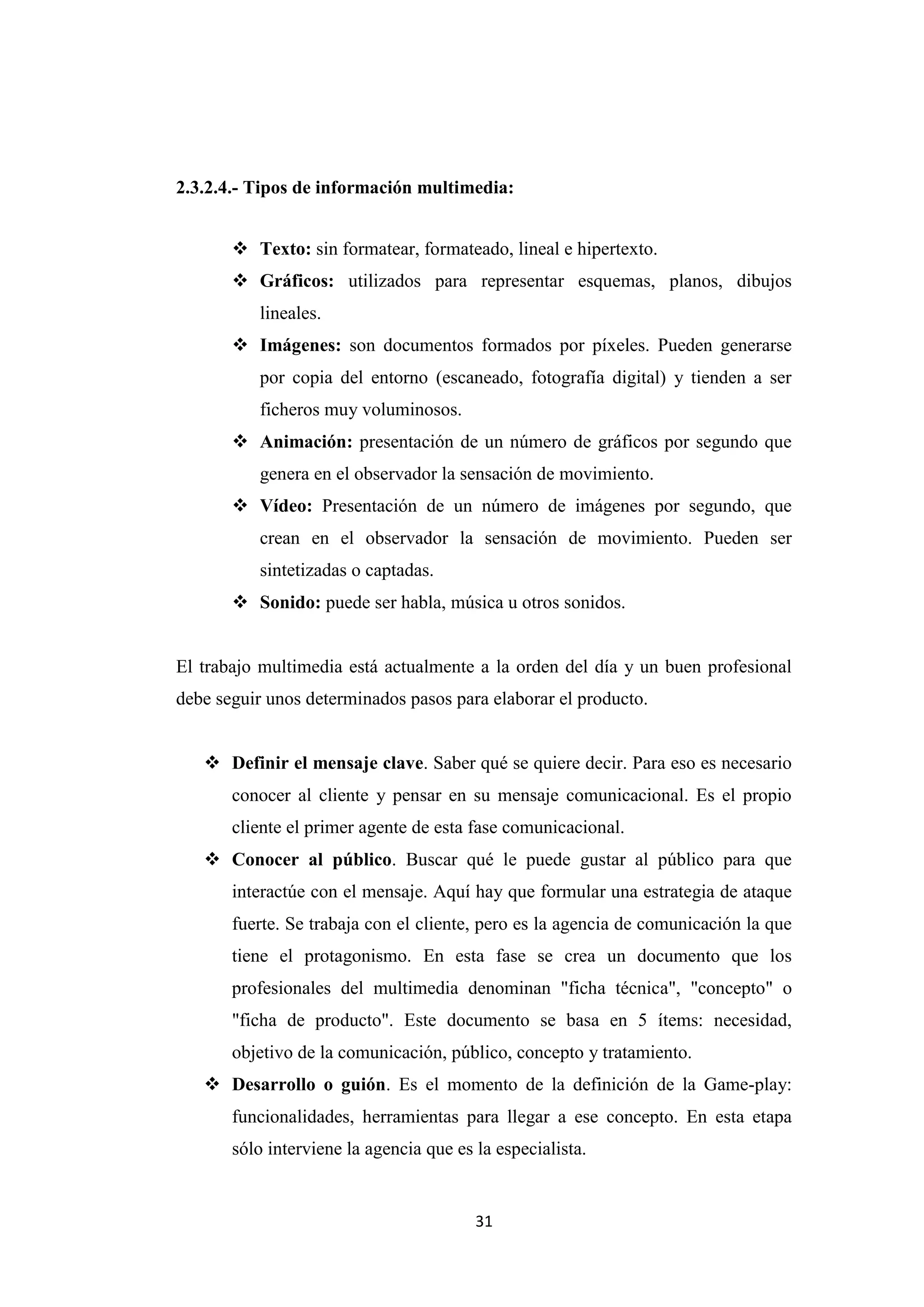 2.3.2.4.- Tipos de información multimedia:


        Texto: sin formatear, formateado, lineal e hipertexto.
        Gráficos: utilizados para representar esquemas, planos, dibujos
           lineales.
        Imágenes: son documentos formados por píxeles. Pueden generarse
           por copia del entorno (escaneado, fotografía digital) y tienden a ser
           ficheros muy voluminosos.
        Animación: presentación de un número de gráficos por segundo que
           genera en el observador la sensación de movimiento.
        Vídeo: Presentación de un número de imágenes por segundo, que
           crean en el observador la sensación de movimiento. Pueden ser
           sintetizadas o captadas.
        Sonido: puede ser habla, música u otros sonidos.


El trabajo multimedia está actualmente a la orden del día y un buen profesional
debe seguir unos determinados pasos para elaborar el producto.


    Definir el mensaje clave. Saber qué se quiere decir. Para eso es necesario
       conocer al cliente y pensar en su mensaje comunicacional. Es el propio
       cliente el primer agente de esta fase comunicacional.
    Conocer al público. Buscar qué le puede gustar al público para que
       interactúe con el mensaje. Aquí hay que formular una estrategia de ataque
       fuerte. Se trabaja con el cliente, pero es la agencia de comunicación la que
       tiene el protagonismo. En esta fase se crea un documento que los
       profesionales del multimedia denominan "ficha técnica", "concepto" o
       "ficha de producto". Este documento se basa en 5 ítems: necesidad,
       objetivo de la comunicación, público, concepto y tratamiento.
    Desarrollo o guión. Es el momento de la definición de la Game-play:
       funcionalidades, herramientas para llegar a ese concepto. En esta etapa
       sólo interviene la agencia que es la especialista.


                                         31
 