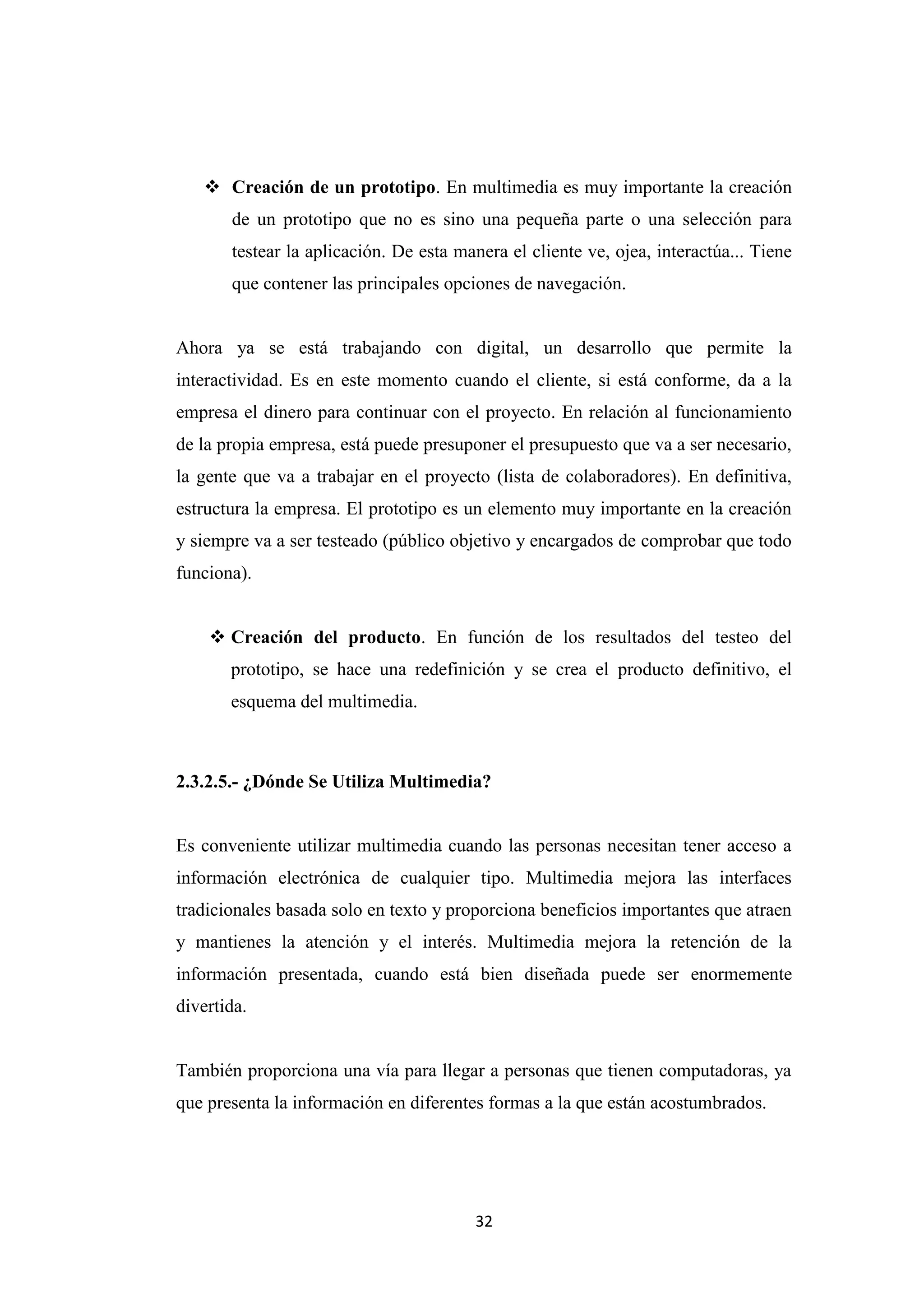  Creación de un prototipo. En multimedia es muy importante la creación
       de un prototipo que no es sino una pequeña parte o una selección para
       testear la aplicación. De esta manera el cliente ve, ojea, interactúa... Tiene
       que contener las principales opciones de navegación.


Ahora ya se está trabajando con digital, un desarrollo que permite la
interactividad. Es en este momento cuando el cliente, si está conforme, da a la
empresa el dinero para continuar con el proyecto. En relación al funcionamiento
de la propia empresa, está puede presuponer el presupuesto que va a ser necesario,
la gente que va a trabajar en el proyecto (lista de colaboradores). En definitiva,
estructura la empresa. El prototipo es un elemento muy importante en la creación
y siempre va a ser testeado (público objetivo y encargados de comprobar que todo
funciona).


     Creación del producto. En función de los resultados del testeo del
       prototipo, se hace una redefinición y se crea el producto definitivo, el
       esquema del multimedia.



2.3.2.5.- ¿Dónde Se Utiliza Multimedia?


Es conveniente utilizar multimedia cuando las personas necesitan tener acceso a
información electrónica de cualquier tipo. Multimedia mejora las interfaces
tradicionales basada solo en texto y proporciona beneficios importantes que atraen
y mantienes la atención y el interés. Multimedia mejora la retención de la
información presentada, cuando está bien diseñada puede ser enormemente
divertida.


También proporciona una vía para llegar a personas que tienen computadoras, ya
que presenta la información en diferentes formas a la que están acostumbrados.




                                        32
 