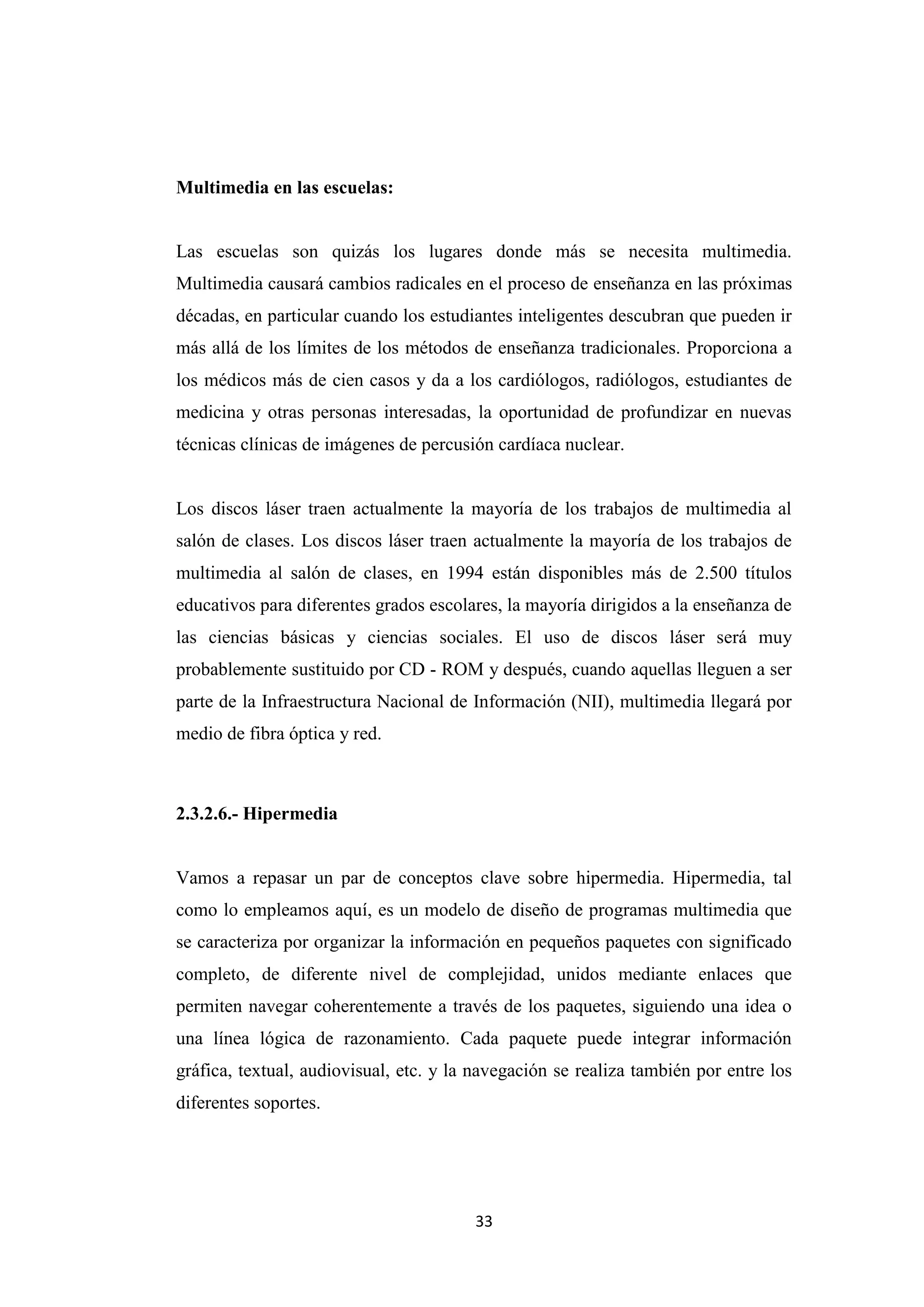 Multimedia en las escuelas:


Las escuelas son quizás los lugares donde más se necesita multimedia.
Multimedia causará cambios radicales en el proceso de enseñanza en las próximas
décadas, en particular cuando los estudiantes inteligentes descubran que pueden ir
más allá de los límites de los métodos de enseñanza tradicionales. Proporciona a
los médicos más de cien casos y da a los cardiólogos, radiólogos, estudiantes de
medicina y otras personas interesadas, la oportunidad de profundizar en nuevas
técnicas clínicas de imágenes de percusión cardíaca nuclear.


Los discos láser traen actualmente la mayoría de los trabajos de multimedia al
salón de clases. Los discos láser traen actualmente la mayoría de los trabajos de
multimedia al salón de clases, en 1994 están disponibles más de 2.500 títulos
educativos para diferentes grados escolares, la mayoría dirigidos a la enseñanza de
las ciencias básicas y ciencias sociales. El uso de discos láser será muy
probablemente sustituido por CD - ROM y después, cuando aquellas lleguen a ser
parte de la Infraestructura Nacional de Información (NII), multimedia llegará por
medio de fibra óptica y red.



2.3.2.6.- Hipermedia


Vamos a repasar un par de conceptos clave sobre hipermedia. Hipermedia, tal
como lo empleamos aquí, es un modelo de diseño de programas multimedia que
se caracteriza por organizar la información en pequeños paquetes con significado
completo, de diferente nivel de complejidad, unidos mediante enlaces que
permiten navegar coherentemente a través de los paquetes, siguiendo una idea o
una línea lógica de razonamiento. Cada paquete puede integrar información
gráfica, textual, audiovisual, etc. y la navegación se realiza también por entre los
diferentes soportes.




                                        33
 