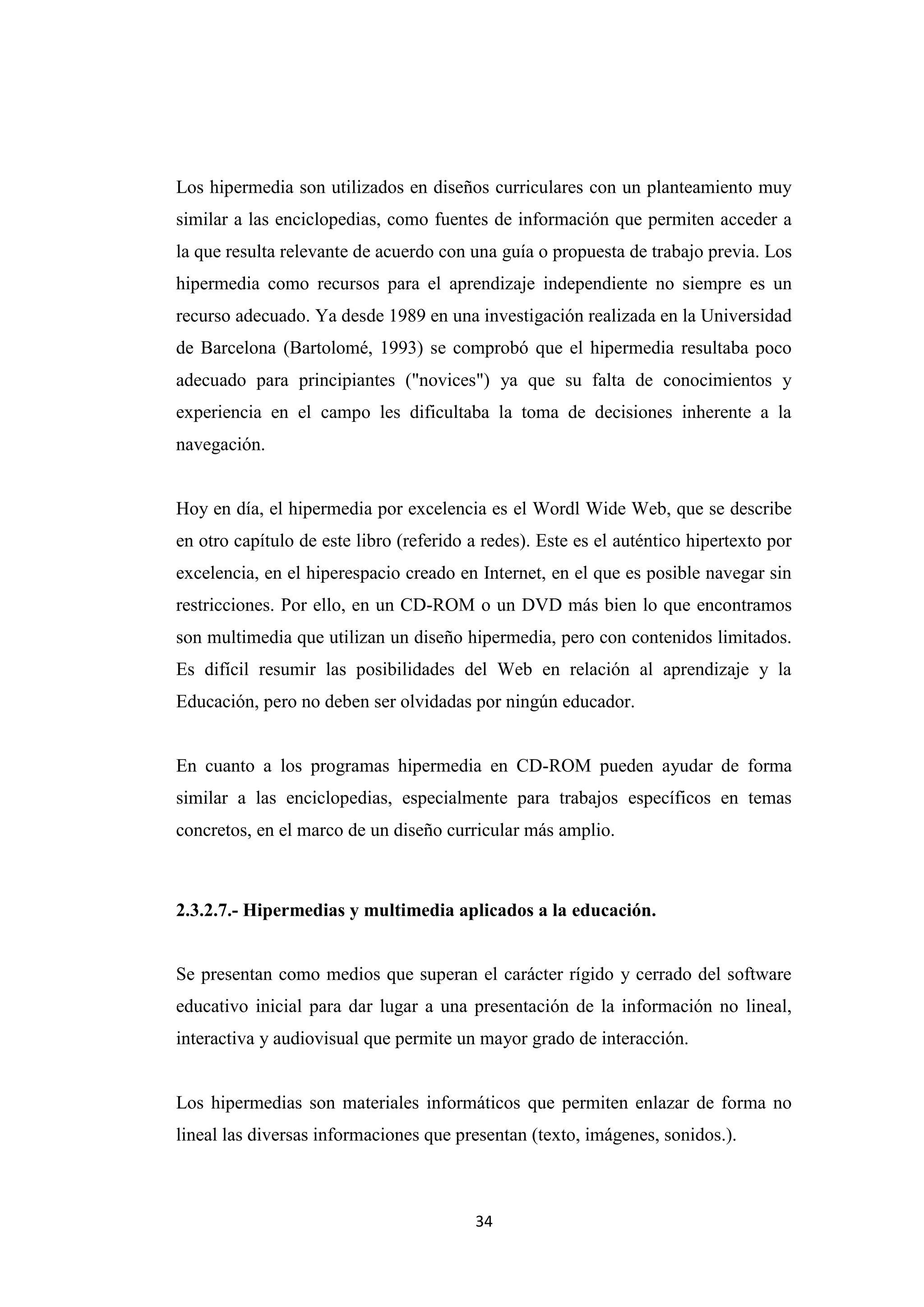 Los hipermedia son utilizados en diseños curriculares con un planteamiento muy
similar a las enciclopedias, como fuentes de información que permiten acceder a
la que resulta relevante de acuerdo con una guía o propuesta de trabajo previa. Los
hipermedia como recursos para el aprendizaje independiente no siempre es un
recurso adecuado. Ya desde 1989 en una investigación realizada en la Universidad
de Barcelona (Bartolomé, 1993) se comprobó que el hipermedia resultaba poco
adecuado para principiantes ("novices") ya que su falta de conocimientos y
experiencia en el campo les dificultaba la toma de decisiones inherente a la
navegación.


Hoy en día, el hipermedia por excelencia es el Wordl Wide Web, que se describe
en otro capítulo de este libro (referido a redes). Este es el auténtico hipertexto por
excelencia, en el hiperespacio creado en Internet, en el que es posible navegar sin
restricciones. Por ello, en un CD-ROM o un DVD más bien lo que encontramos
son multimedia que utilizan un diseño hipermedia, pero con contenidos limitados.
Es difícil resumir las posibilidades del Web en relación al aprendizaje y la
Educación, pero no deben ser olvidadas por ningún educador.


En cuanto a los programas hipermedia en CD-ROM pueden ayudar de forma
similar a las enciclopedias, especialmente para trabajos específicos en temas
concretos, en el marco de un diseño curricular más amplio.



2.3.2.7.- Hipermedias y multimedia aplicados a la educación.


Se presentan como medios que superan el carácter rígido y cerrado del software
educativo inicial para dar lugar a una presentación de la información no lineal,
interactiva y audiovisual que permite un mayor grado de interacción.


Los hipermedias son materiales informáticos que permiten enlazar de forma no
lineal las diversas informaciones que presentan (texto, imágenes, sonidos.).



                                         34
 