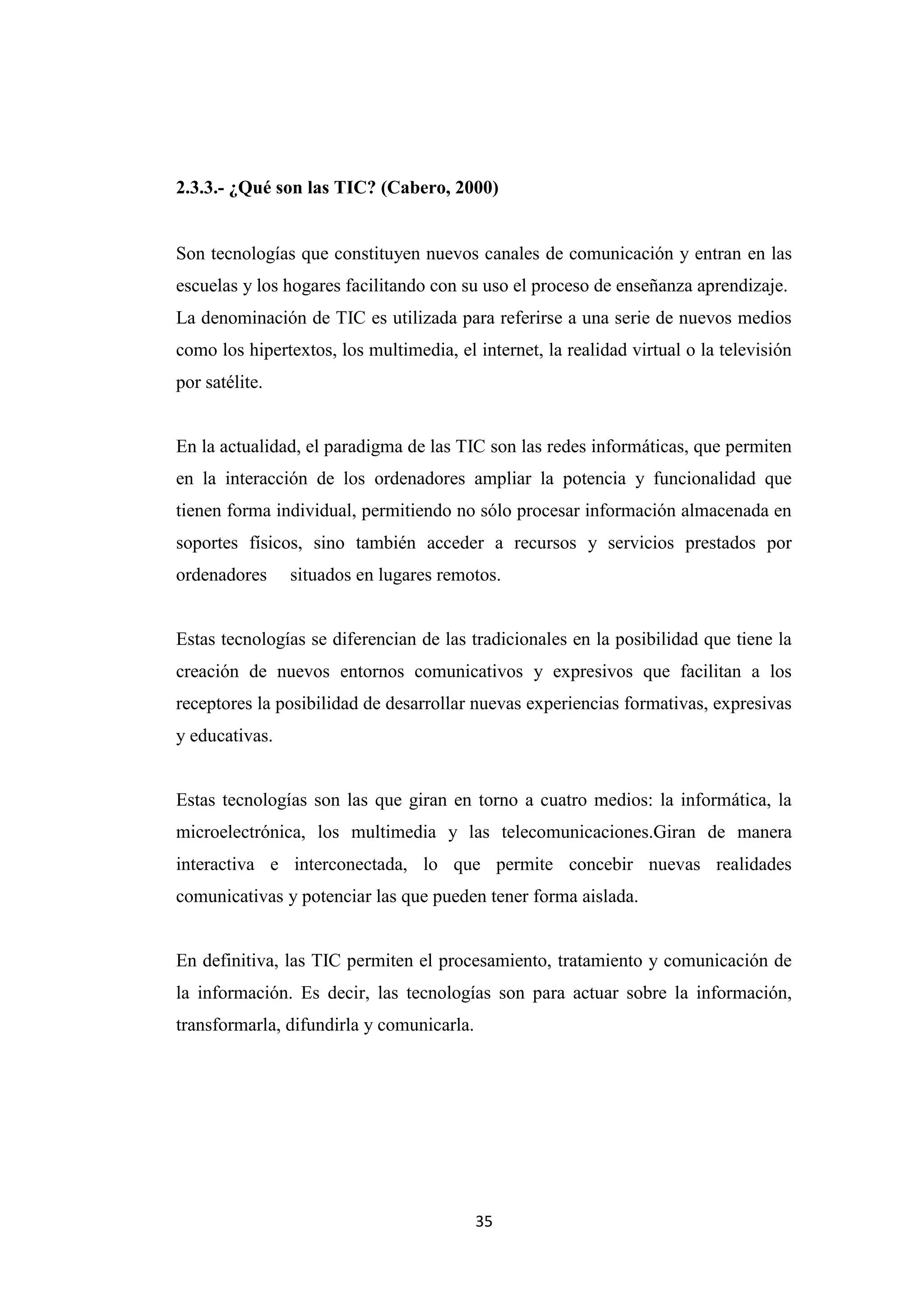 2.3.3.- ¿Qué son las TIC? (Cabero, 2000)


Son tecnologías que constituyen nuevos canales de comunicación y entran en las
escuelas y los hogares facilitando con su uso el proceso de enseñanza aprendizaje.
La denominación de TIC es utilizada para referirse a una serie de nuevos medios
como los hipertextos, los multimedia, el internet, la realidad virtual o la televisión
por satélite.


En la actualidad, el paradigma de las TIC son las redes informáticas, que permiten
en la interacción de los ordenadores ampliar la potencia y funcionalidad que
tienen forma individual, permitiendo no sólo procesar información almacenada en
soportes físicos, sino también acceder a recursos y servicios prestados por
ordenadores     situados en lugares remotos.


Estas tecnologías se diferencian de las tradicionales en la posibilidad que tiene la
creación de nuevos entornos comunicativos y expresivos que facilitan a los
receptores la posibilidad de desarrollar nuevas experiencias formativas, expresivas
y educativas.


Estas tecnologías son las que giran en torno a cuatro medios: la informática, la
microelectrónica, los multimedia y las telecomunicaciones.Giran de manera
interactiva e interconectada, lo que permite concebir nuevas realidades
comunicativas y potenciar las que pueden tener forma aislada.


En definitiva, las TIC permiten el procesamiento, tratamiento y comunicación de
la información. Es decir, las tecnologías son para actuar sobre la información,
transformarla, difundirla y comunicarla.




                                           35
 