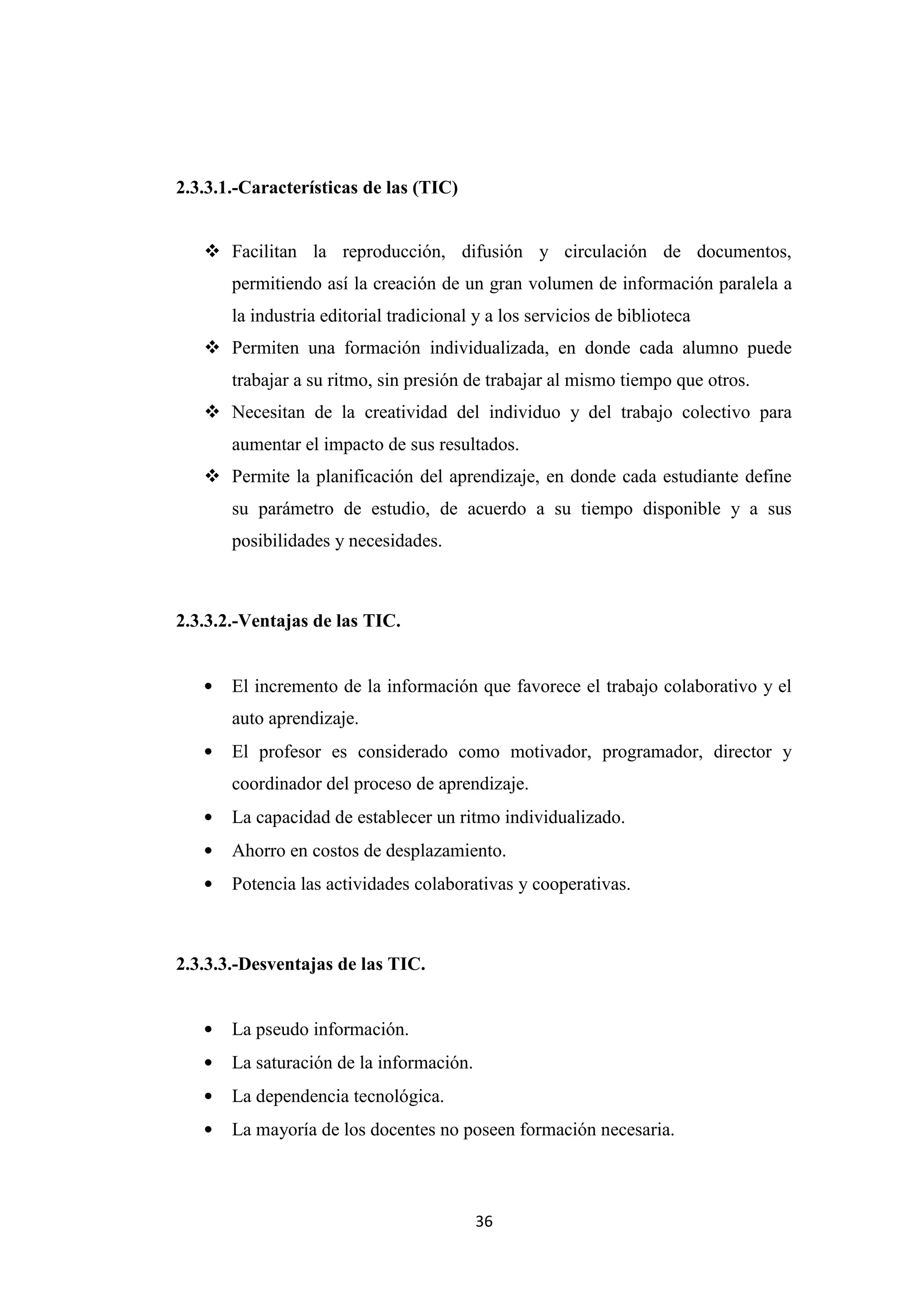 2.3.3.1.-Características de las (TIC)


    Facilitan la reproducción, difusión y circulación de documentos,
       permitiendo así la creación de un gran volumen de información paralela a
       la industria editorial tradicional y a los servicios de biblioteca
    Permiten una formación individualizada, en donde cada alumno puede
       trabajar a su ritmo, sin presión de trabajar al mismo tiempo que otros.
    Necesitan de la creatividad del individuo y del trabajo colectivo para
       aumentar el impacto de sus resultados.
    Permite la planificación del aprendizaje, en donde cada estudiante define
       su parámetro de estudio, de acuerdo a su tiempo disponible y a sus
       posibilidades y necesidades.



2.3.3.2.-Ventajas de las TIC.


   •   El incremento de la información que favorece el trabajo colaborativo y el
       auto aprendizaje.
   •   El profesor es considerado como motivador, programador, director y
       coordinador del proceso de aprendizaje.
   •   La capacidad de establecer un ritmo individualizado.
   •   Ahorro en costos de desplazamiento.
   •   Potencia las actividades colaborativas y cooperativas.



2.3.3.3.-Desventajas de las TIC.


   •   La pseudo información.
   •   La saturación de la información.
   •   La dependencia tecnológica.
   •   La mayoría de los docentes no poseen formación necesaria.



                                          36
 