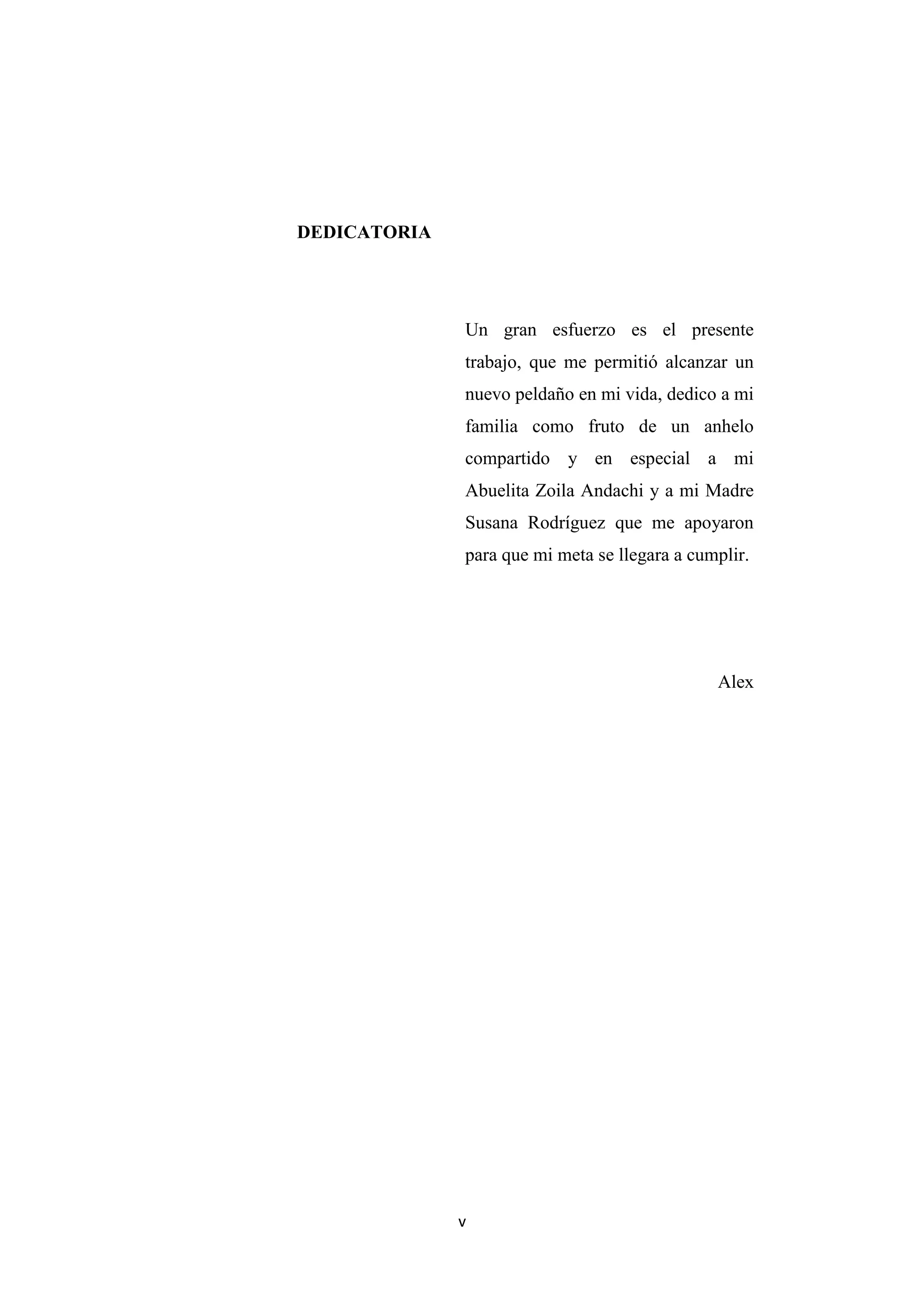 DEDICATORIA




              Un gran esfuerzo es el presente
              trabajo, que me permitió alcanzar un
              nuevo peldaño en mi vida, dedico a mi
              familia como fruto de un anhelo
              compartido y en especial a mi
              Abuelita Zoila Andachi y a mi Madre
              Susana Rodríguez que me apoyaron
              para que mi meta se llegara a cumplir.




                                               Alex




              v
 