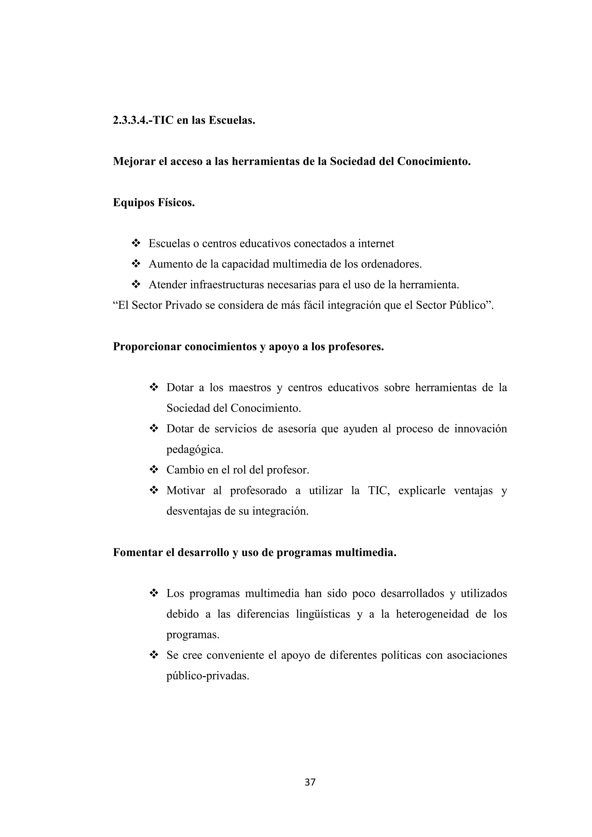 2.3.3.4.-TIC en las Escuelas.


Mejorar el acceso a las herramientas de la Sociedad del Conocimiento.


Equipos Físicos.


    Escuelas o centros educativos conectados a internet
    Aumento de la capacidad multimedia de los ordenadores.
    Atender infraestructuras necesarias para el uso de la herramienta.
“El Sector Privado se considera de más fácil integración que el Sector Público”.


Proporcionar conocimientos y apoyo a los profesores.


        Dotar a los maestros y centros educativos sobre herramientas de la
           Sociedad del Conocimiento.
        Dotar de servicios de asesoría que ayuden al proceso de innovación
           pedagógica.
        Cambio en el rol del profesor.
        Motivar al profesorado a utilizar la TIC, explicarle ventajas y
           desventajas de su integración.


Fomentar el desarrollo y uso de programas multimedia.


        Los programas multimedia han sido poco desarrollados y utilizados
           debido a las diferencias lingüísticas y a la heterogeneidad de los
           programas.
        Se cree conveniente el apoyo de diferentes políticas con asociaciones
           público-privadas.




                                        37
 