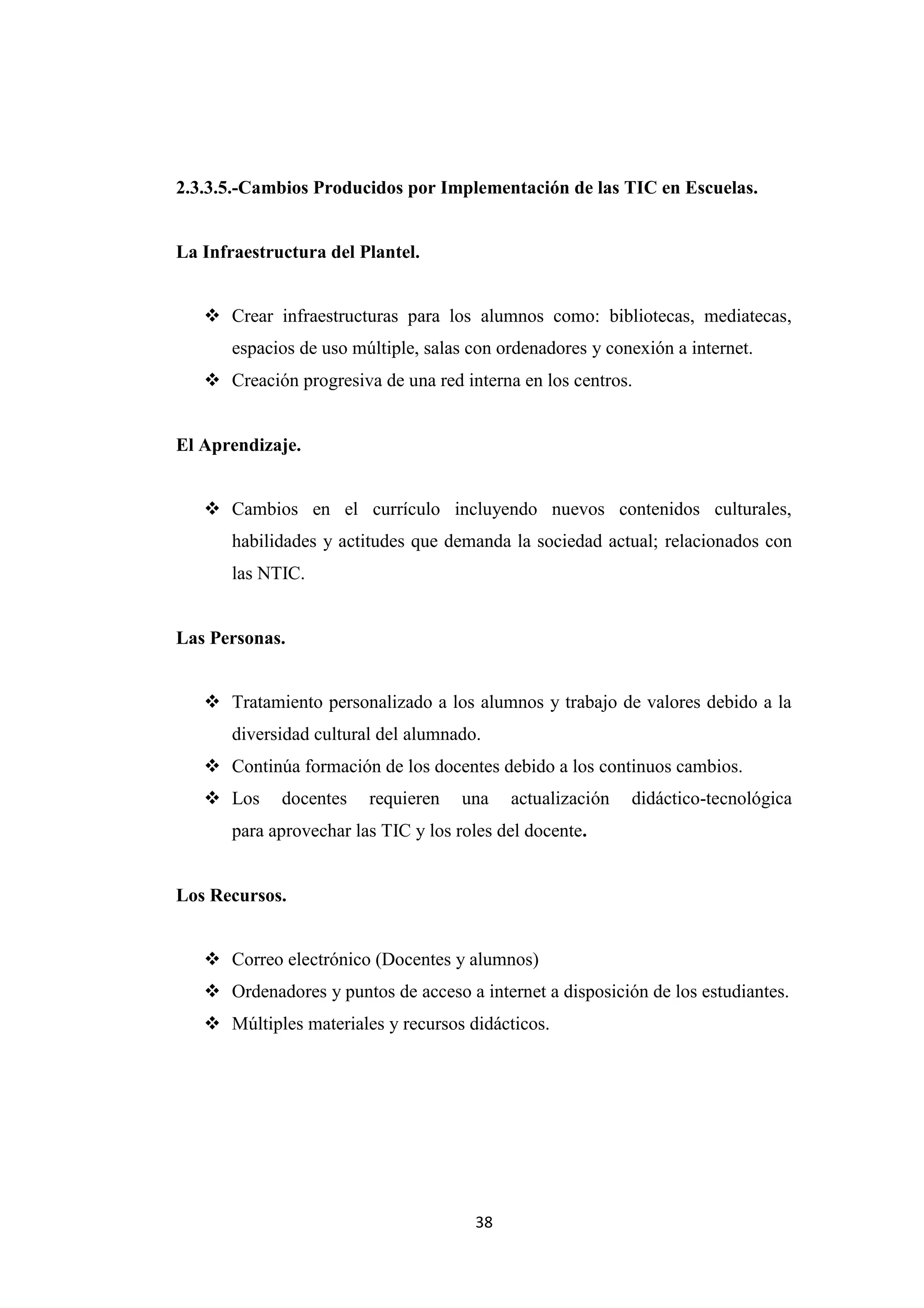 2.3.3.5.-Cambios Producidos por Implementación de las TIC en Escuelas.


La Infraestructura del Plantel.


    Crear infraestructuras para los alumnos como: bibliotecas, mediatecas,
       espacios de uso múltiple, salas con ordenadores y conexión a internet.
    Creación progresiva de una red interna en los centros.


El Aprendizaje.


    Cambios en el currículo incluyendo nuevos contenidos culturales,
       habilidades y actitudes que demanda la sociedad actual; relacionados con
       las NTIC.


Las Personas.


    Tratamiento personalizado a los alumnos y trabajo de valores debido a la
       diversidad cultural del alumnado.
    Continúa formación de los docentes debido a los continuos cambios.
    Los     docentes    requieren    una   actualización   didáctico-tecnológica
       para aprovechar las TIC y los roles del docente.


Los Recursos.


    Correo electrónico (Docentes y alumnos)
    Ordenadores y puntos de acceso a internet a disposición de los estudiantes.
    Múltiples materiales y recursos didácticos.




                                       38
 