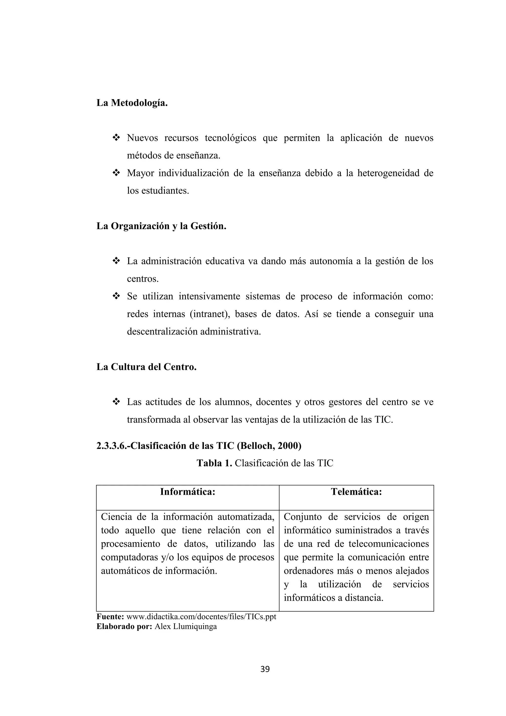 La Metodología.


     Nuevos recursos tecnológicos que permiten la aplicación de nuevos
        métodos de enseñanza.
     Mayor individualización de la enseñanza debido a la heterogeneidad de
        los estudiantes.


La Organización y la Gestión.


     La administración educativa va dando más autonomía a la gestión de los
        centros.
     Se utilizan intensivamente sistemas de proceso de información como:
        redes internas (intranet), bases de datos. Así se tiende a conseguir una
        descentralización administrativa.


La Cultura del Centro.


     Las actitudes de los alumnos, docentes y otros gestores del centro se ve
        transformada al observar las ventajas de la utilización de las TIC.

2.3.3.6.-Clasificación de las TIC (Belloch, 2000)
                           Tabla 1. Clasificación de las TIC

                   Informática:                               Telemática:

 Ciencia de la información automatizada,            Conjunto de servicios de origen
 todo aquello que tiene relación con el             informático suministrados a través
 procesamiento de datos, utilizando las             de una red de telecomunicaciones
 computadoras y/o los equipos de procesos           que permite la comunicación entre
 automáticos de información.                        ordenadores más o menos alejados
                                                    y la utilización de servicios
                                                    informáticos a distancia.
Fuente: www.didactika.com/docentes/files/TICs.ppt
Elaborado por: Alex Llumiquinga




                                            39
 