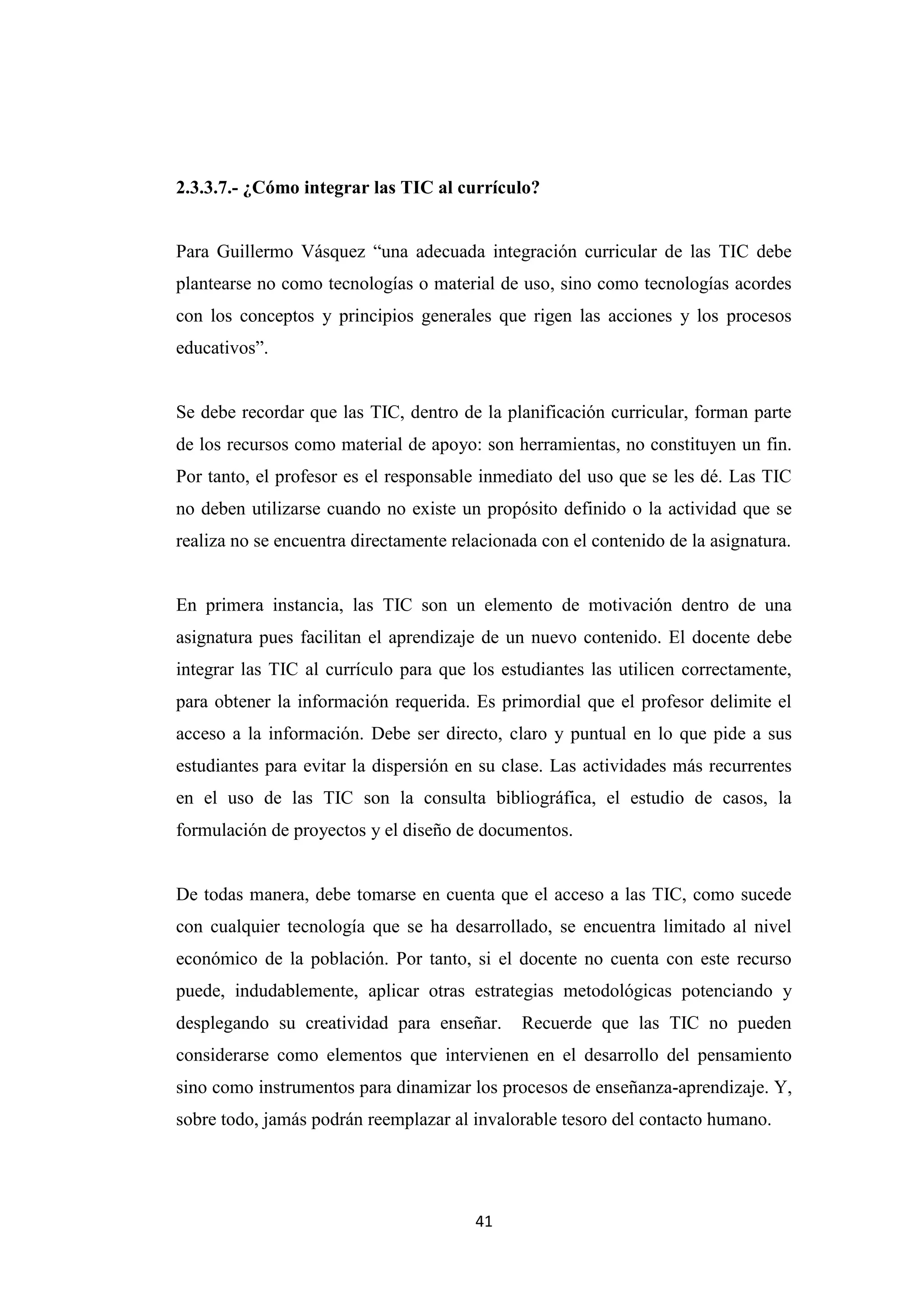 2.3.3.7.- ¿Cómo integrar las TIC al currículo?


Para Guillermo Vásquez “una adecuada integración curricular de las TIC debe
plantearse no como tecnologías o material de uso, sino como tecnologías acordes
con los conceptos y principios generales que rigen las acciones y los procesos
educativos”.


Se debe recordar que las TIC, dentro de la planificación curricular, forman parte
de los recursos como material de apoyo: son herramientas, no constituyen un fin.
Por tanto, el profesor es el responsable inmediato del uso que se les dé. Las TIC
no deben utilizarse cuando no existe un propósito definido o la actividad que se
realiza no se encuentra directamente relacionada con el contenido de la asignatura.


En primera instancia, las TIC son un elemento de motivación dentro de una
asignatura pues facilitan el aprendizaje de un nuevo contenido. El docente debe
integrar las TIC al currículo para que los estudiantes las utilicen correctamente,
para obtener la información requerida. Es primordial que el profesor delimite el
acceso a la información. Debe ser directo, claro y puntual en lo que pide a sus
estudiantes para evitar la dispersión en su clase. Las actividades más recurrentes
en el uso de las TIC son la consulta bibliográfica, el estudio de casos, la
formulación de proyectos y el diseño de documentos.


De todas manera, debe tomarse en cuenta que el acceso a las TIC, como sucede
con cualquier tecnología que se ha desarrollado, se encuentra limitado al nivel
económico de la población. Por tanto, si el docente no cuenta con este recurso
puede, indudablemente, aplicar otras estrategias metodológicas potenciando y
desplegando su creatividad para enseñar.      Recuerde que las TIC no pueden
considerarse como elementos que intervienen en el desarrollo del pensamiento
sino como instrumentos para dinamizar los procesos de enseñanza-aprendizaje. Y,
sobre todo, jamás podrán reemplazar al invalorable tesoro del contacto humano.




                                        41
 