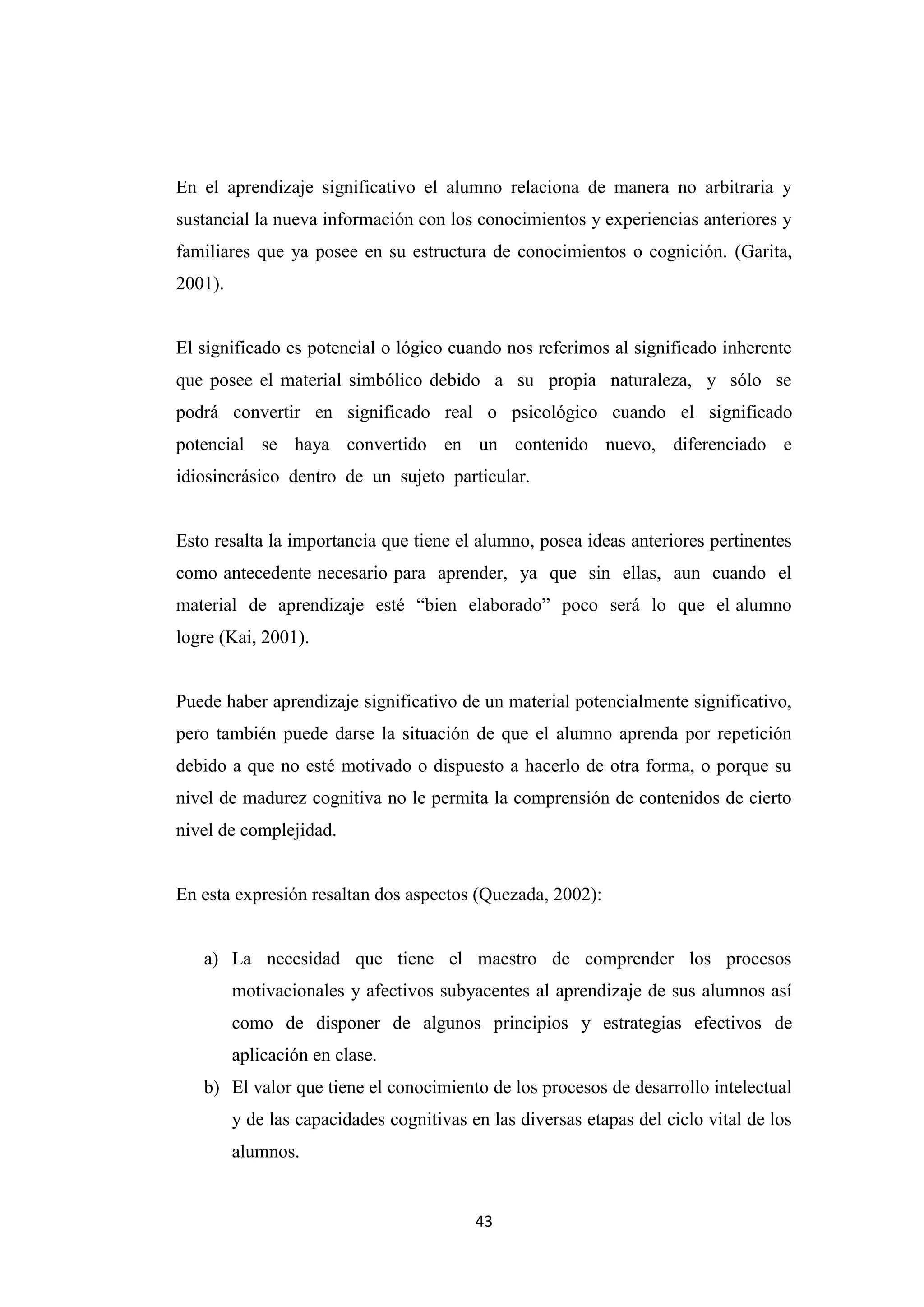 En el aprendizaje significativo el alumno relaciona de manera no arbitraria y
sustancial la nueva información con los conocimientos y experiencias anteriores y
familiares que ya posee en su estructura de conocimientos o cognición. (Garita,
2001).


El significado es potencial o lógico cuando nos referimos al significado inherente
que posee el material simbólico debido a su propia naturaleza, y sólo se
podrá convertir en significado real o psicológico cuando el significado
potencial se haya convertido en un contenido nuevo, diferenciado e
idiosincrásico dentro de un sujeto particular.


Esto resalta la importancia que tiene el alumno, posea ideas anteriores pertinentes
como antecedente necesario para aprender, ya que sin ellas, aun cuando el
material de aprendizaje esté “bien elaborado” poco será lo que el alumno
logre (Kai, 2001).


Puede haber aprendizaje significativo de un material potencialmente significativo,
pero también puede darse la situación de que el alumno aprenda por repetición
debido a que no esté motivado o dispuesto a hacerlo de otra forma, o porque su
nivel de madurez cognitiva no le permita la comprensión de contenidos de cierto
nivel de complejidad.


En esta expresión resaltan dos aspectos (Quezada, 2002):


   a) La necesidad que tiene el maestro de comprender los procesos
         motivacionales y afectivos subyacentes al aprendizaje de sus alumnos así
         como de disponer de algunos principios y estrategias efectivos de
         aplicación en clase.
   b) El valor que tiene el conocimiento de los procesos de desarrollo intelectual
         y de las capacidades cognitivas en las diversas etapas del ciclo vital de los
         alumnos.


                                          43
 